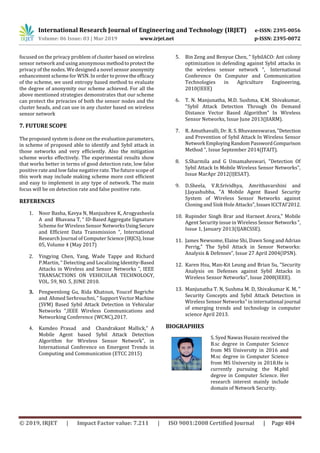 International Research Journal of Engineering and Technology (IRJET) e-ISSN: 2395-0056
Volume: 06 Issue: 03 | Mar 2019 www.irjet.net p-ISSN: 2395-0072
© 2019, IRJET | Impact Factor value: 7.211 | ISO 9001:2008 Certified Journal | Page 484
focused on the privacy problem of cluster based on wireless
sensor network and using anonymous methodtoprotectthe
privacy of the nodes. We designed a novel sensor anonymity
enhancement scheme for WSN. In order toprovethe efficacy
of the scheme, we used entropy based method to evaluate
the degree of anonymity our scheme achieved. For all the
above mentioned strategies demonstrates that our scheme
can protect the privacies of both the sensor nodes and the
cluster heads, and can use in any cluster based on wireless
sensor network
7. FUTURE SCOPE
The proposed system is done on the evaluation parameters,
in scheme of proposed able to identify and Sybil attack in
those networks and very efficiently. Also the mitigation
scheme works effectively. The experimental results show
that works better in terms of good detection rate, low false
positive rate and low false negative rate. The future scope of
this work may include making scheme more cost efficient
and easy to implement in any type of network. The main
focus will be on detection rate and false positive rate.
REFERENCES
1. Noor Basha, Kavya N, Manjushree K, Arogyasheela
A and Bhavana T, “ ID-Based Aggregate Signature
Scheme for Wireless Sensor Networks UsingSecure
and Efficient Data Transmission ”, International
Research Journal of ComputerScience(IRJCS),Issue
05, Volume 4 (May 2017)
2. Yingying Chen, Yang, Wade Tappe and Richard
P.Martin, “ Detecting and Localizing Identity-Based
Attacks in Wireless and Sensor Networks ”, IEEE
TRANSACTIONS ON VEHICULAR TECHNOLOGY,
VOL. 59, NO. 5, JUNE 2010.
3. Pengwenlong Gu, Rida Khatoun, Youcef Begriche
and Ahmed Serhrouchni, ” Support Vector Machine
(SVM) Based Sybil Attack Detection in Vehicular
Networks ”,IEEE Wireless Communications and
Networking Conference (WCNC),2017.
4. Kamdeo Prasad and Chandrakant Mallick,” A
Mobile Agent based Sybil Attack Detection
Algorithm for Wireless Sensor Network”, in
International Conference on Emergent Trends in
Computing and Communication (ETCC 2015)
5. Bin Zeng and Benyue Chen, ” SybilACO: Ant colony
optimization in defending against Sybil attacks in
the wireless sensor network ”, International
Conference On Computer and Communication
Technologies in Agriculture Engineering,
2010(IEEE)
6. T. N. Manjunatha, M.D. Sushma, K.M. Shivakumar,
"Sybil Attack Detection Through On Demand
Distance Vector Based Algorithm" In Wireless
Sensor Networks, Issue June 2013(JIARM).
7. R. Amuthavalli, Dr. R. S. Bhuvaneswaran,"Detection
and Prevention of Sybil Attack In Wireless Sensor
Network EmployingRandom PasswordComparison
Method ", Issue September 2014(JTAIT).
8. S.Sharmila and G Umamaheswari, "Detection Of
Sybil Attack In Mobile Wireless Sensor Networks",
Issue MarApr 2012(IJESAT).
9. D.Sheela, V.R.Srividhya, Amrithavarshini and
J.Jayashubha, "A Mobile Agent Based Security
System of Wireless Sensor Networks against
Cloning and Sink Hole Attacks",IssuesICCTAI'2012.
10. Rupinder Singh Brar and Harneet Arora," Mobile
Agent Security issue in Wireless Sensor Networks",
Issue 1, January 2013(IJARCSSE).
11. James Newsome, Elaine Shi, Dawn Song and Adrian
Perrig," The Sybil Attack in Sensor Networks:
Analysis & Defenses”, Issue 27 April 2004(IPSN).
12. Karen Hsu, Man-Kit Leung and Brian Su, "Security
Analysis on Defenses against Sybil Attacks in
Wireless Sensor Networks", Issue 2008(IEEE).
13. Manjunatha T. N, Sushma M. D, Shivakumar K. M, "
Security Concepts and Sybil Attack Detection in
Wireless Sensor Networks" in international journal
of emerging trends and technology in computer
science April 2013.
BIOGRAPHIES
S. Syed Nawas Husain received the
B.sc degree in Computer Science
from MS University in 2016 and
M.sc degree in Computer Science
from MS University in 2018.He is
currently pursuing the M.phil
degree in Computer Science. Her
research interest mainly include
domain of Network Security.
 
