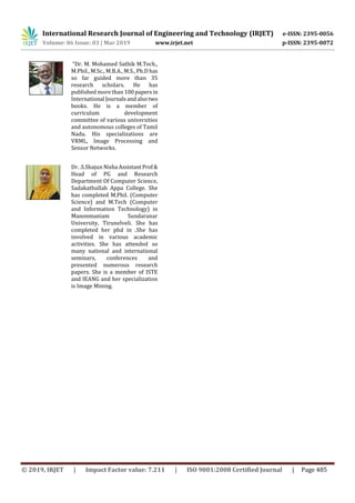 International Research Journal of Engineering and Technology (IRJET) e-ISSN: 2395-0056
Volume: 06 Issue: 03 | Mar 2019 www.irjet.net p-ISSN: 2395-0072
© 2019, IRJET | Impact Factor value: 7.211 | ISO 9001:2008 Certified Journal | Page 485
“Dr. M. Mohamed Sathik M.Tech.,
M.Phil., M.Sc., M.B.A., M.S., Ph.D has
so far guided more than 35
research scholars. He has
published more than 100papersin
International Journalsandalsotwo
books. He is a member of
curriculum development
committee of various universities
and autonomous colleges of Tamil
Nadu. His specializations are
VRML, Image Processing and
Sensor Networks.
Dr. .S.Shajun Nisha AssistantProf&
Head of PG and Research
Department Of Computer Science,
Sadakathullah Appa College. She
has completed M.Phil. (Computer
Science) and M.Tech (Computer
and Information Technology) in
Manonmaniam Sundaranar
University, Tirunelveli. She has
completed her phd in .She has
involved in various academic
activities. She has attended so
many national and international
seminars, conferences and
presented numerous research
papers. She is a member of ISTE
and IEANG and her specialization
is Image Mining.
 