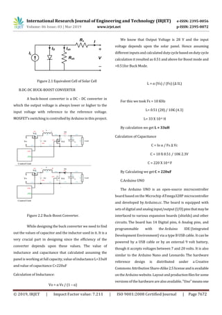 International Research Journal of Engineering and Technology (IRJET) e-ISSN: 2395-0056
Volume: 06 Issue: 03 | Mar 2019 www.irjet.net p-ISSN: 2395-0072
© 2019, IRJET | Impact Factor value: 7.211 | ISO 9001:2008 Certified Journal | Page 7672
Figure 2.1 Equivalent Cell of Solar Cell
B.DC-DC BUCK-BOOST CONVERTER
A buck-boost converter is a DC - DC converter in
which the output voltage is always lower or higher to the
input voltage with reference to the reference voltage.
MOSFET’s switching is controlled by Arduino in this project.
Figure 2.2 Buck-Boost Converter.
While designing the buck converter we need to find
out the values of capacitor and the inductor used in it. It is a
very crucial part in designing since the efficiency of the
converter depends upon these values. The value of
inductance and capacitance that calculated assuming the
panel is working at full capacity, value of inductance L=33uH
and value of capacitance C=220uF
Calculation of Inductance:
Vo = α Vs / (1 – α)
We know that Output Voltage is 28 V and the input
voltage depends upon the solar panel. Hence assuming
different inputsand calculated dutycyclebasedondutycycle
calculation it resulted as 0.51 and above for Boost mode and
>0.51for Buck Mode.
L = α (Vs) / (Fs) (Δ IL)
For this we took Fs = 10 KHz
L= 0.51 (28) / 10K (4.3)
L= 33 X 10-6 H
By calculation we get L = 33uH
Calculation of Capacitance
C = Io α / Fs Δ Vc
C = 10 X 0.51 / 10K 2.3V
C = 220 X 10-6 F
By Calculating we get C = 220uF
C.Arduino UNO
The Arduino UNO is an open-source microcontroller
board based on the Microchip ATmega328P microcontroller
and developed by Arduino.cc. The board is equipped with
sets of digitaland analog input/output (I/O)pinsthatmaybe
interfaced to various expansion boards (shields) and other
circuits. The board has 14 Digital pins, 6 Analog pins, and
programmable with the Arduino IDE (Integrated
Development Environment) via a type B USB cable. It can be
powered by a USB cable or by an external 9 volt battery,
though it accepts voltages between 7 and 20 volts. It is also
similar to the Arduino Nano and Leonardo. The hardware
reference design is distributed under a Creative
Commons Attribution Share-Alike2.5licenseandisavailable
on the Arduino website. Layout and productionfilesforsome
versions of the hardware are alsoavailable."Uno"meansone
 