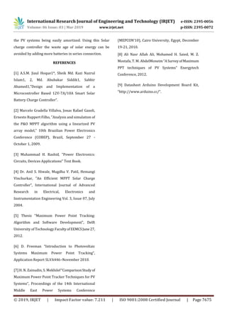 International Research Journal of Engineering and Technology (IRJET) e-ISSN: 2395-0056
Volume: 06 Issue: 03 | Mar 2019 www.irjet.net p-ISSN: 2395-0072
© 2019, IRJET | Impact Factor value: 7.211 | ISO 9001:2008 Certified Journal | Page 7675
the PV systems being easily amortized. Using this Solar
charge controller the waste age of solar energy can be
avoided by adding more batteries in series connection.
REFERENCES
[1] A.S.M. Jiaul Hoque1*, Sheik Md. Kazi Nazrul
Islam1, 2, Md. Abubakar Siddik1, Sabbir
Ahamed1,”Design and Implementation of a
Microcontroller Based 12V-7A/10A Smart Solar
Battery Charge Controller”.
[2] Marcelo Gradella Villalva, Jonas Rafael Gazoli,
Ernesto Ruppert Filho, "Analysis and simulation of
the P&O MPPT algorithm using a linearized PV
array model,” 10th Brazilian Power Electronics
Conference (COBEP), Brazil, September 27 -
October 1, 2009.
[3] Muhammad H. Rashid, "Power Electronics:
Circuits, Devices Applications" Text Book.
[4] Dr. Anil S. Hiwale, Mugdha V. Patil, Hemangi
Vinchurkar, ”An Efficient MPPT Solar Charge
Controller”, International Journal of Advanced
Research in Electrical, Electronics and
Instrumentation Engineering Vol. 3, Issue 07, July
2004.
[5] Thesis "Maximum Power Point Tracking:
Algorithm and Software Development", Delft
University of Technology FacultyofEEMCSJune27,
2012.
[6] D. Freeman “Introduction to Photovoltaic
Systems Maximum Power Point Tracking”,
Application Report SLVA446–November 2010.
[7] H. N. Zainudin, S. Mekhilef“ComparisonStudyof
Maximum Power Point Tracker Techniques for PV
Systems”, Proceedings of the 14th International
Middle East Power Systems Conference
(MEPCON’10), Cairo University, Egypt, December
19-21, 2010.
[8] Ali Nasr Allah Ali, Mohamed H. Saied, M. Z.
Mostafa, T. M. AbdelMoneim“ASurveyofMaximum
PPT techniques of PV Systems” Energytech
Conference, 2012.
[9] Datasheet Arduino Development Board Kit,
“http://www.arduino.cc/”.
 