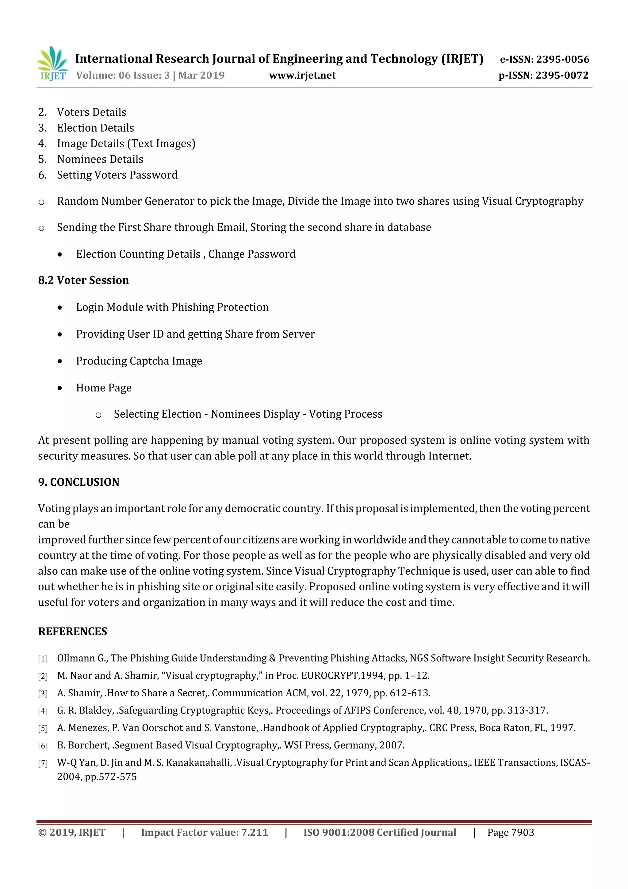 International Research Journal of Engineering and Technology (IRJET) e-ISSN: 2395-0056
Volume: 06 Issue: 3 | Mar 2019 www.irjet.net p-ISSN: 2395-0072
© 2019, IRJET | Impact Factor value: 7.211 | ISO 9001:2008 Certified Journal | Page 7903
2. Voters Details
3. Election Details
4. Image Details (Text Images)
5. Nominees Details
6. Setting Voters Password
o Random Number Generator to pick the Image, Divide the Image into two shares using Visual Cryptography
o Sending the First Share through Email, Storing the second share in database
 Election Counting Details , Change Password
8.2 Voter Session
 Login Module with Phishing Protection
 Providing User ID and getting Share from Server
 Producing Captcha Image
 Home Page
o Selecting Election - Nominees Display - Voting Process
At present polling are happening by manual voting system. Our proposed system is online voting system with
security measures. So that user can able poll at any place in this world through Internet.
9. CONCLUSION
Voting plays an important role for any democratic country. If thisproposalisimplemented,thenthevotingpercent
can be
improved further since few percentofourcitizensareworking inworldwideandtheycannotabletocometonative
country at the time of voting. For those people as well as for the people who are physically disabled and very old
also can make use of the online voting system. Since Visual Cryptography Technique is used, user can able to find
out whether he is in phishing site or original site easily. Proposed online voting system is very effective and it will
useful for voters and organization in many ways and it will reduce the cost and time.
REFERENCES
[1] Ollmann G., The Phishing Guide Understanding & Preventing Phishing Attacks, NGS Software Insight Security Research.
[2] M. Naor and A. Shamir, “Visual cryptography,” in Proc. EUROCRYPT,1994, pp. 1–12.
[3] A. Shamir, .How to Share a Secret,. Communication ACM, vol. 22, 1979, pp. 612-613.
[4] G. R. Blakley, .Safeguarding Cryptographic Keys,. Proceedings of AFIPS Conference, vol. 48, 1970, pp. 313-317.
[5] A. Menezes, P. Van Oorschot and S. Vanstone, .Handbook of Applied Cryptography,. CRC Press, Boca Raton, FL, 1997.
[6] B. Borchert, .Segment Based Visual Cryptography,. WSI Press, Germany, 2007.
[7] W-Q Yan, D. Jin and M. S. Kanakanahalli, .Visual Cryptography for Print and Scan Applications,. IEEE Transactions, ISCAS-
2004, pp.572-575
 