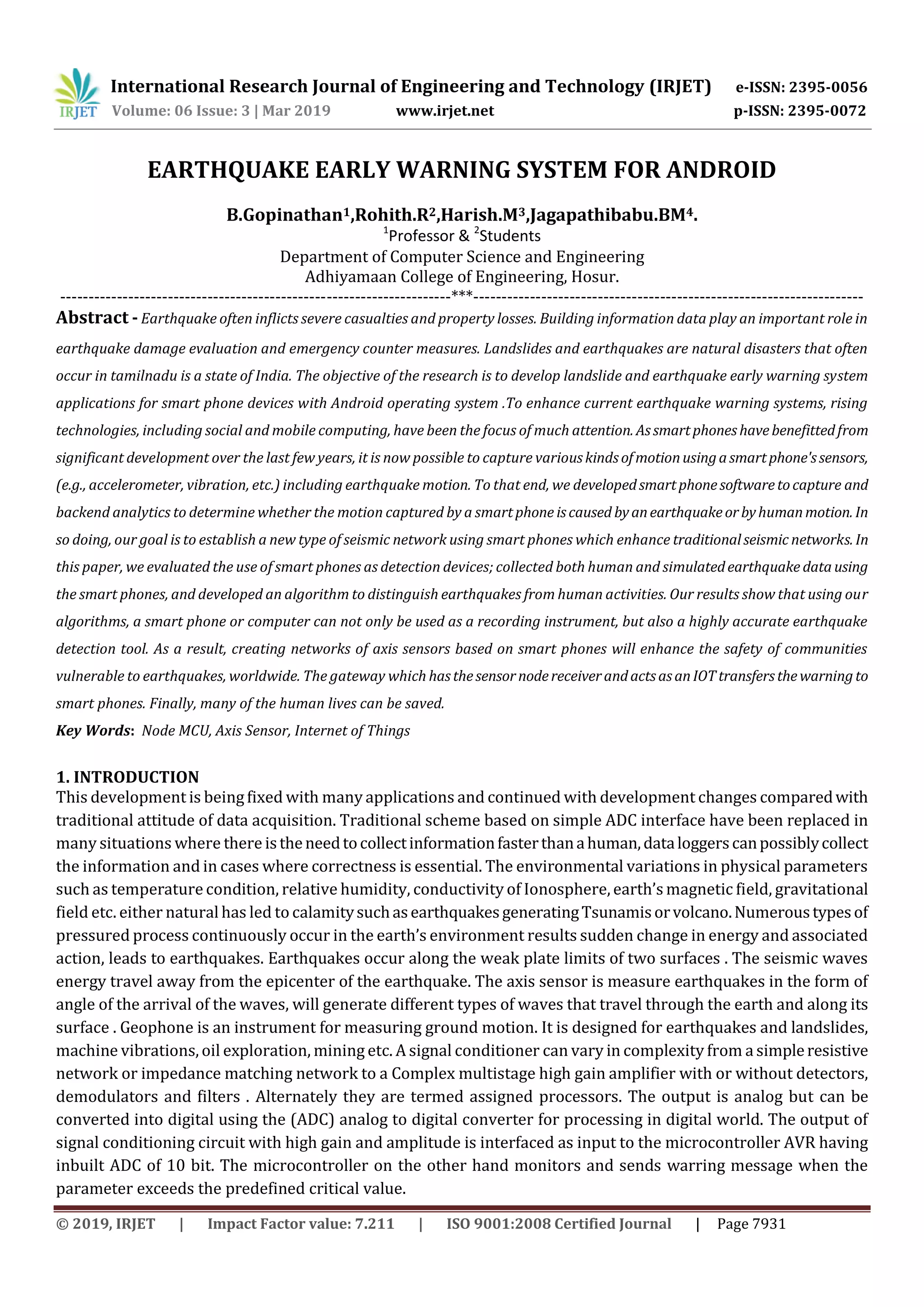 International Research Journal of Engineering and Technology (IRJET) e-ISSN: 2395-0056
Volume: 06 Issue: 3 | Mar 2019 www.irjet.net p-ISSN: 2395-0072
© 2019, IRJET | Impact Factor value: 7.211 | ISO 9001:2008 Certified Journal | Page 7931
EARTHQUAKE EARLY WARNING SYSTEM FOR ANDROID
B.Gopinathan1,Rohith.R2,Harish.M3,Jagapathibabu.BM4.
1
Professor & 2
Students
Department of Computer Science and Engineering
Adhiyamaan College of Engineering, Hosur.
---------------------------------------------------------------------***---------------------------------------------------------------------
Abstract - Earthquake often inflicts severe casualties and property losses. Building information data play an important role in
earthquake damage evaluation and emergency counter measures. Landslides and earthquakes are natural disasters that often
occur in tamilnadu is a state of India. The objective of the research is to develop landslide and earthquake early warning system
applications for smart phone devices with Android operating system .To enhance current earthquake warning systems, rising
technologies, including social and mobile computing, have been the focus of much attention. Assmartphoneshavebenefittedfrom
significant development over the last few years, it is now possible to capture variouskindsofmotionusingasmartphone'ssensors,
(e.g., accelerometer, vibration, etc.) including earthquake motion. To that end, we developedsmartphonesoftwaretocapture and
backend analytics to determine whether the motion captured by a smart phone iscaused byanearthquakeorbyhumanmotion. In
so doing, our goal is to establish a new type of seismic network using smart phones which enhance traditionalseismic networks. In
this paper, we evaluated the use of smart phones as detection devices; collected both human and simulatedearthquake datausing
the smart phones, and developed an algorithm to distinguish earthquakes from human activities. Our results show that using our
algorithms, a smart phone or computer can not only be used as a recording instrument, but also a highly accurate earthquake
detection tool. As a result, creating networks of axis sensors based on smart phones will enhance the safety of communities
vulnerable to earthquakes, worldwide. The gateway which hasthesensornodereceiverandactsasanIOTtransfersthewarningto
smart phones. Finally, many of the human lives can be saved.
Key Words: Node MCU, Axis Sensor, Internet of Things
1. INTRODUCTION
This development is beingfixed with many applications and continued with development changes comparedwith
traditional attitude of data acquisition. Traditional scheme based on simple ADC interface have been replaced in
many situations where there istheneedtocollectinformationfasterthanahuman,dataloggerscanpossiblycollect
the information and in cases where correctness is essential. The environmental variations in physical parameters
such as temperature condition, relative humidity, conductivity of Ionosphere, earth’s magnetic field, gravitational
field etc. either natural has led to calamitysuchasearthquakesgeneratingTsunamisorvolcano.Numeroustypesof
pressured process continuously occur in the earth’s environment results sudden change in energy and associated
action, leads to earthquakes. Earthquakes occur along the weak plate limits of two surfaces . The seismic waves
energy travel away from the epicenter of the earthquake. The axis sensor is measure earthquakes in the form of
angle of the arrival of the waves, will generate different types of waves that travel through the earth and along its
surface . Geophone is an instrument for measuring ground motion. It is designed for earthquakes and landslides,
machine vibrations, oil exploration, mining etc. A signal conditioner can vary in complexity from a simpleresistive
network or impedance matching network to a Complex multistage high gain amplifier with or without detectors,
demodulators and filters . Alternately they are termed assigned processors. The output is analog but can be
converted into digital using the (ADC) analog to digital converter for processing in digital world. The output of
signal conditioning circuit with high gain and amplitude is interfaced as input to the microcontroller AVR having
inbuilt ADC of 10 bit. The microcontroller on the other hand monitors and sends warring message when the
parameter exceeds the predefined critical value.
 