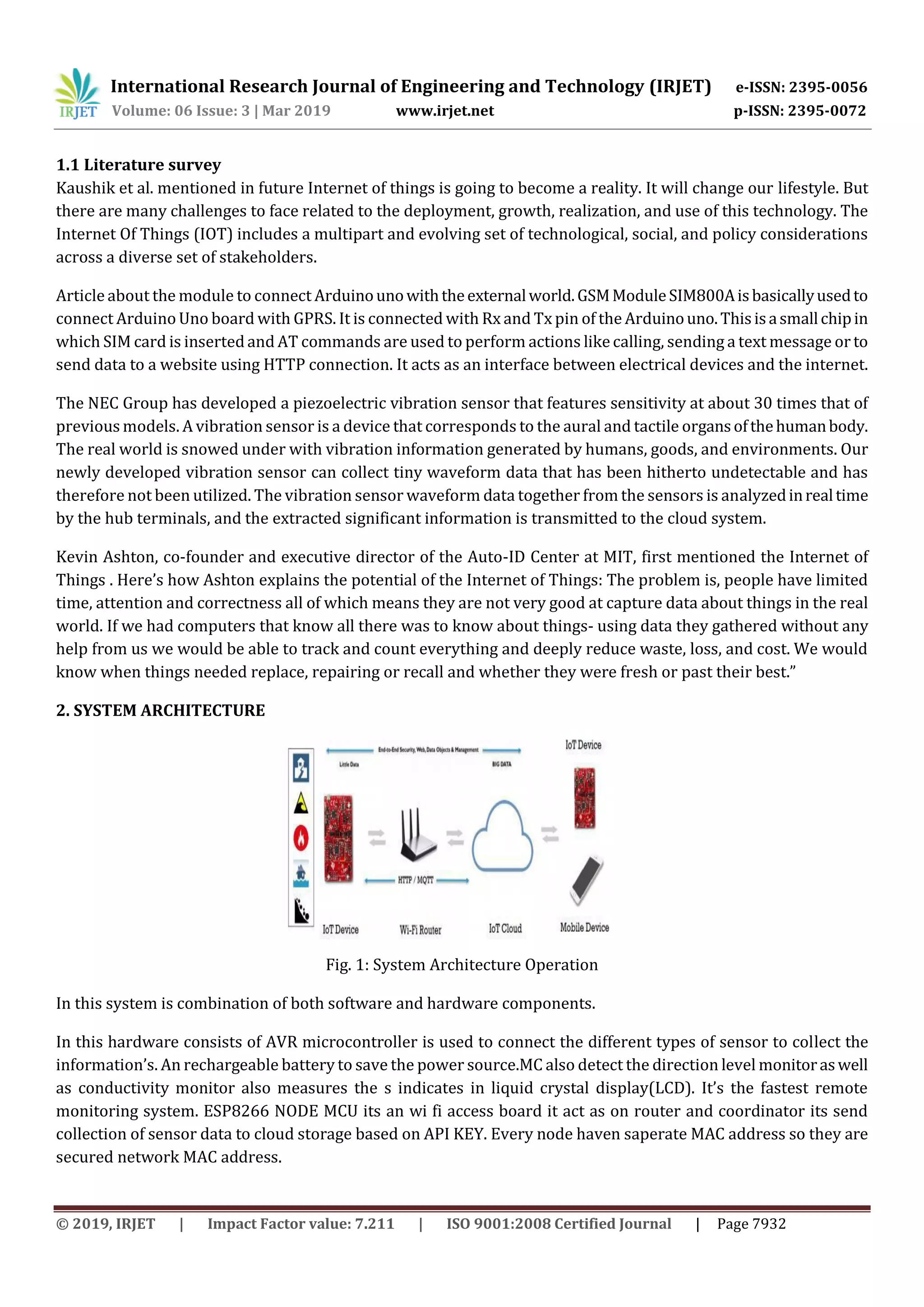 International Research Journal of Engineering and Technology (IRJET) e-ISSN: 2395-0056
Volume: 06 Issue: 3 | Mar 2019 www.irjet.net p-ISSN: 2395-0072
© 2019, IRJET | Impact Factor value: 7.211 | ISO 9001:2008 Certified Journal | Page 7932
1.1 Literature survey
Kaushik et al. mentioned in future Internet of things is going to become a reality. It will change our lifestyle. But
there are many challenges to face related to the deployment, growth, realization, and use of this technology. The
Internet Of Things (IOT) includes a multipart and evolving set of technological, social, and policy considerations
across a diverse set of stakeholders.
Article about the module to connect Arduinounowiththeexternalworld.GSMModuleSIM800Aisbasicallyusedto
connect Arduino Uno board with GPRS. It is connected with Rx and Tx pin of the Arduinouno.Thisisasmallchipin
which SIM card is inserted and AT commands are used to perform actions like calling, sending a text message or to
send data to a website using HTTP connection. It acts as an interface between electrical devices and the internet.
The NEC Group has developed a piezoelectric vibration sensor that features sensitivity at about 30 times that of
previous models. A vibration sensor is a device that corresponds to the aural and tactile organsofthehumanbody.
The real world is snowed under with vibration information generated by humans, goods, and environments. Our
newly developed vibration sensor can collect tiny waveform data that has been hitherto undetectable and has
therefore not been utilized. The vibration sensor waveform data together from the sensors is analyzedinrealtime
by the hub terminals, and the extracted significant information is transmitted to the cloud system.
Kevin Ashton, co-founder and executive director of the Auto-ID Center at MIT, first mentioned the Internet of
Things . Here’s how Ashton explains the potential of the Internet of Things: The problem is, people have limited
time, attention and correctness all of which means they are not very good at capture data about things in the real
world. If we had computers that know all there was to know about things- using data they gathered without any
help from us we would be able to track and count everything and deeply reduce waste, loss, and cost. We would
know when things needed replace, repairing or recall and whether they were fresh or past their best.”
2. SYSTEM ARCHITECTURE
Fig. 1: System Architecture Operation
In this system is combination of both software and hardware components.
In this hardware consists of AVR microcontroller is used to connect the different types of sensor to collect the
information’s. An rechargeable battery to save the power source.MC also detect the direction level monitoraswell
as conductivity monitor also measures the s indicates in liquid crystal display(LCD). It’s the fastest remote
monitoring system. ESP8266 NODE MCU its an wi fi access board it act as on router and coordinator its send
collection of sensor data to cloud storage based on API KEY. Every node haven saperate MAC address so they are
secured network MAC address.
 