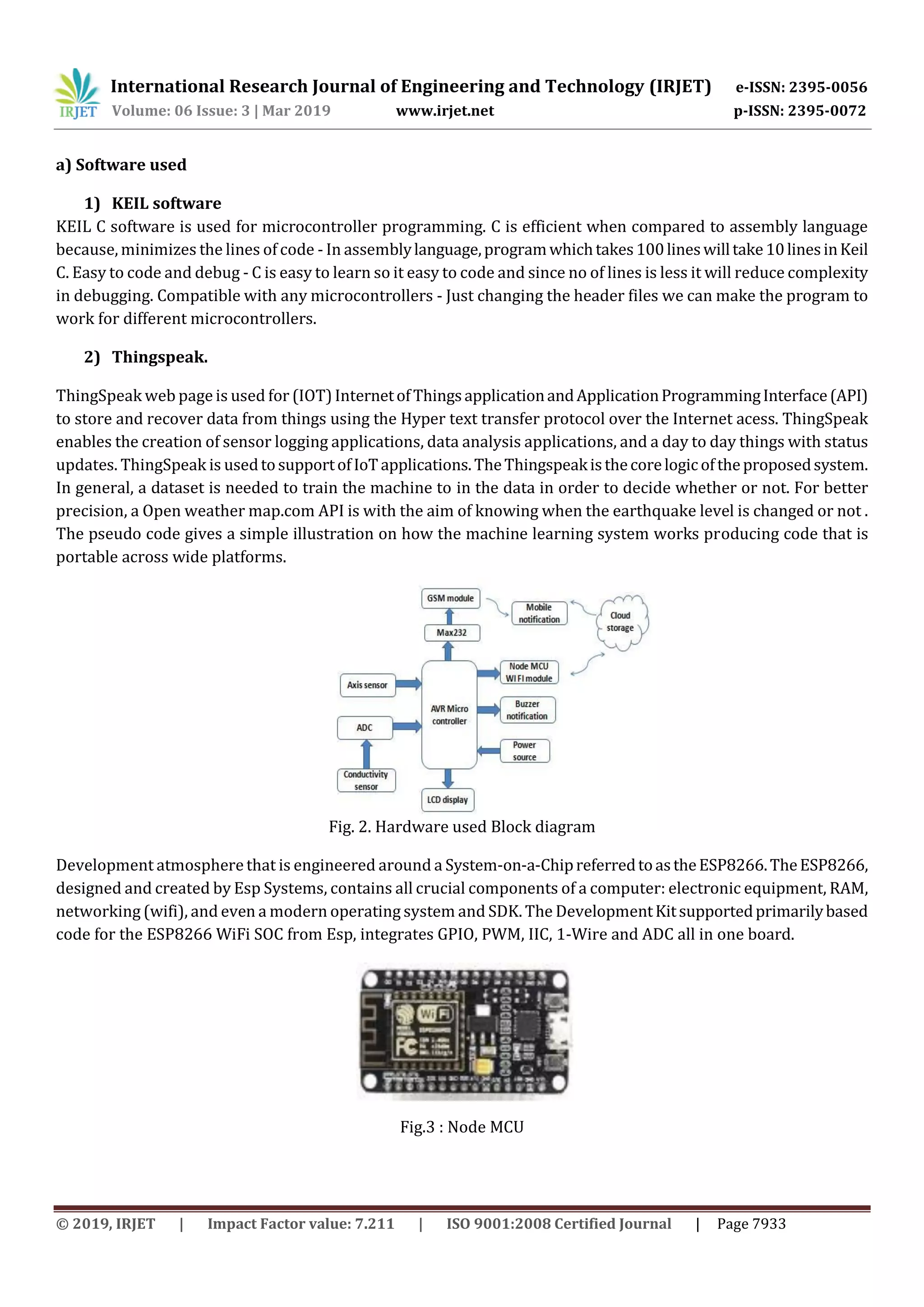 International Research Journal of Engineering and Technology (IRJET) e-ISSN: 2395-0056
Volume: 06 Issue: 3 | Mar 2019 www.irjet.net p-ISSN: 2395-0072
© 2019, IRJET | Impact Factor value: 7.211 | ISO 9001:2008 Certified Journal | Page 7933
a) Software used
1) KEIL software
KEIL C software is used for microcontroller programming. C is efficient when compared to assembly language
because, minimizes the lines of code - In assemblylanguage,programwhichtakes100lineswilltake10linesinKeil
C. Easy to code and debug - C is easy to learn so it easy to code and since no of lines is less it will reduce complexity
in debugging. Compatible with any microcontrollers - Just changing the header files we can make the program to
work for different microcontrollers.
2) Thingspeak.
ThingSpeak web page is used for (IOT) InternetofThingsapplicationandApplicationProgrammingInterface(API)
to store and recover data from things using the Hyper text transfer protocol over the Internet acess. ThingSpeak
enables the creation of sensor logging applications, data analysis applications, and a day to day things with status
updates. ThingSpeak is usedtosupportofIoTapplications.TheThingspeakisthecorelogicoftheproposedsystem.
In general, a dataset is needed to train the machine to in the data in order to decide whether or not. For better
precision, a Open weather map.com API is with the aim of knowing when the earthquake level is changed or not .
The pseudo code gives a simple illustration on how the machine learning system works producing code that is
portable across wide platforms.
Fig. 2. Hardware used Block diagram
Development atmosphere that is engineered around a System-on-a-ChipreferredtoastheESP8266.TheESP8266,
designed and created by Esp Systems, contains all crucial components of a computer: electronic equipment, RAM,
networking (wifi), and even a modern operating system and SDK. The DevelopmentKitsupportedprimarilybased
code for the ESP8266 WiFi SOC from Esp, integrates GPIO, PWM, IIC, 1-Wire and ADC all in one board.
Fig.3 : Node MCU
 