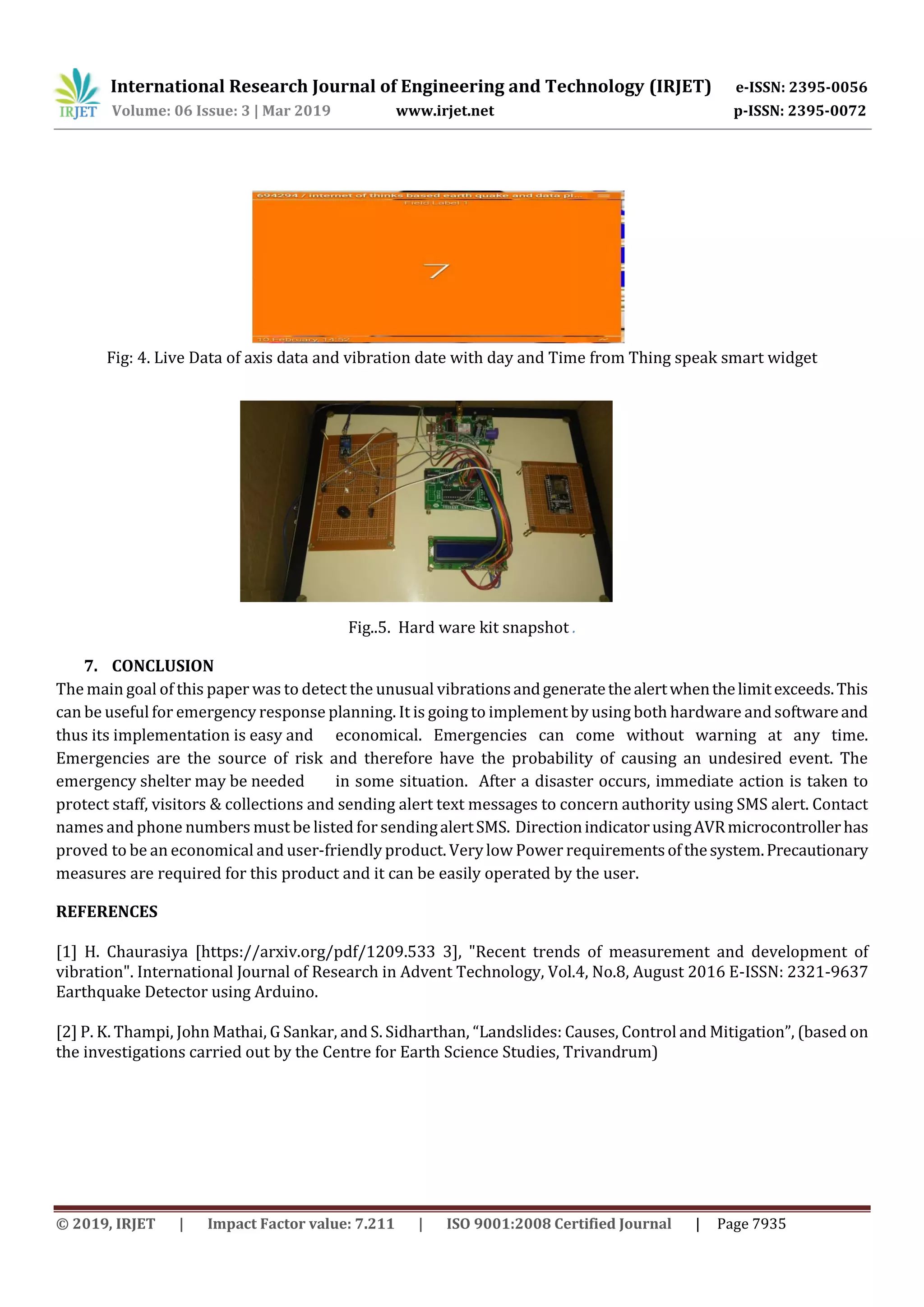 International Research Journal of Engineering and Technology (IRJET) e-ISSN: 2395-0056
Volume: 06 Issue: 3 | Mar 2019 www.irjet.net p-ISSN: 2395-0072
© 2019, IRJET | Impact Factor value: 7.211 | ISO 9001:2008 Certified Journal | Page 7935
Fig: 4. Live Data of axis data and vibration date with day and Time from Thing speak smart widget
Fig..5. Hard ware kit snapshot .
7. CONCLUSION
The main goal of this paper was to detect the unusual vibrationsandgeneratethealertwhenthelimitexceeds.This
can be useful for emergency response planning. It is going to implement by using both hardware andsoftwareand
thus its implementation is easy and economical. Emergencies can come without warning at any time.
Emergencies are the source of risk and therefore have the probability of causing an undesired event. The
emergency shelter may be needed in some situation. After a disaster occurs, immediate action is taken to
protect staff, visitors & collections and sending alert text messages to concern authority using SMS alert. Contact
names and phone numbers must be listed for sendingalertSMS. DirectionindicatorusingAVRmicrocontrollerhas
proved to be an economical and user-friendly product. Verylow Power requirementsofthesystem.Precautionary
measures are required for this product and it can be easily operated by the user.
REFERENCES
[1] H. Chaurasiya [https://arxiv.org/pdf/1209.533 3], "Recent trends of measurement and development of
vibration". International Journal of Research in Advent Technology, Vol.4, No.8, August 2016 E-ISSN: 2321-9637
Earthquake Detector using Arduino.
[2] P. K. Thampi, John Mathai, G Sankar, and S. Sidharthan, “Landslides: Causes, Control and Mitigation”, (based on
the investigations carried out by the Centre for Earth Science Studies, Trivandrum)
 