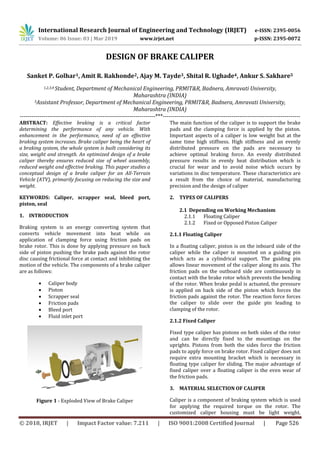 International Research Journal of Engineering and Technology (IRJET) e-ISSN: 2395-0056
Volume: 06 Issue: 03 | Mar 2019 www.irjet.net p-ISSN: 2395-0072
© 2018, IRJET | Impact Factor value: 7.211 | ISO 9001:2008 Certified Journal | Page 526
DESIGN OF BRAKE CALIPER
Sanket P. Golhar1, Amit R. Rakhonde2, Ajay M. Tayde3, Shital R. Ughade4, Ankur S. Sakhare5
1,2,3,4 Student, Department of Mechanical Engineering, PRMIT&R, Badnera, Amravati University,
Maharashtra (INDIA)
5Assistant Professor, Department of Mechanical Engineering, PRMIT&R, Badnera, Amravati University,
Maharashtra (INDIA)
---------------------------------------------------------------------***----------------------------------------------------------------------
ABSTRACT: Effective braking is a critical factor
determining the performance of any vehicle. With
enhancement in the performance, need of an effective
braking system increases. Brake caliper being the heart of
a braking system, the whole system is built considering its
size, weight and strength. An optimized design of a brake
caliper thereby ensures reduced size of wheel assembly,
reduced weight and effective braking. This paper studies a
conceptual design of a brake caliper for an All-Terrain
Vehicle (ATV), primarily focusing on reducing the size and
weight.
KEYWORDS: Caliper, scrapper seal, bleed port,
piston, seal
1. INTRODUCTION
Braking system is an energy converting system that
converts vehicle movement into heat while on
application of clamping force using friction pads on
brake rotor. This is done by applying pressure on back
side of piston pushing the brake pads against the rotor
disc causing frictional force at contact and inhibiting the
motion of the vehicle. The components of a brake caliper
are as follows:
 Caliper body
 Piston
 Scrapper seal
 Friction pads
 Bleed port
 Fluid inlet port
Figure 1 - Exploded View of Brake Caliper
The main function of the caliper is to support the brake
pads and the clamping force is applied by the piston.
Important aspects of a caliper is low weight but at the
same time high stiffness. High stiffness and an evenly
distributed pressure on the pads are necessary to
achieve optimal braking force. An evenly distributed
pressure results in evenly heat distribution which is
crucial for wear and to avoid noise which occurs by
variations in disc temperature. These characteristics are
a result from the choice of material, manufacturing
precision and the design of caliper
2. TYPES OF CALIPERS
2.1 Depending on Working Mechanism
2.1.1 Floating Caliper
2.1.2 Fixed or Opposed Piston Caliper
2.1.1 Floating Caliper
In a floating caliper, piston is on the inboard side of the
caliper while the caliper is mounted on a guiding pin
which acts as a cylindrical support. The guiding pin
allows linear movement of the caliper along its axis. The
friction pads on the outboard side are continuously in
contact with the brake rotor which prevents the bending
of the rotor. When brake pedal is actuated, the pressure
is applied on back side of the piston which forces the
friction pads against the rotor. The reaction force forces
the caliper to slide over the guide pin leading to
clamping of the rotor.
2.1.2 Fixed Caliper
Fixed type caliper has pistons on both sides of the rotor
and can be directly fixed to the mountings on the
uprights. Pistons from both the sides force the friction
pads to apply force on brake rotor. Fixed caliper does not
require extra mounting bracket which is necessary in
floating type caliper for sliding. The major advantage of
fixed caliper over a floating caliper is the even wear of
the friction pads.
3. MATERIAL SELECTION OF CALIPER
Caliper is a component of braking system which is used
for applying the required torque on the rotor. The
customized caliper housing must be light weight.
 