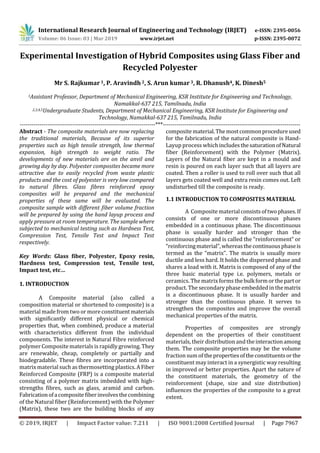 International Research Journal of Engineering and Technology (IRJET) e-ISSN: 2395-0056
Volume: 06 Issue: 03 | Mar 2019 www.irjet.net p-ISSN: 2395-0072
© 2019, IRJET | Impact Factor value: 7.211 | ISO 9001:2008 Certified Journal | Page 7967
Experimental Investigation of Hybrid Composites using Glass Fiber and
Recycled Polyester
Mr S. Rajkumar 1, P. Aravindh 2, S. Arun kumar 3, R. Dhanush4, K. Dinesh5
1Assistant Professor, Department of Mechanical Engineering, KSR Institute for Engineering and Technology,
Namakkal-637 215, Tamilnadu, India
2,3,4,5Undergraduate Students, Department of Mechanical Engineering, KSR Institute for Engineering and
Technology, Namakkal-637 215, Tamilnadu, India
---------------------------------------------------------------------***----------------------------------------------------------------------
Abstract - The composite materials are now replacing
the traditional materials, Because of its superior
properties such as high tensile strength, low thermal
expansion, high strength to weight ratio. The
developments of new materials are on the anvil and
growing day by day. Polyester composites became more
attractive due to easily recycled from waste plastic
products and the cost of polyester is very low compared
to natural fibres. Glass fibres reinforced epoxy
composites will be prepared and the mechanical
properties of these same will be evaluated. The
composite sample with different fiber volume fraction
will be prepared by using the hand layup process and
apply pressure at room temperature. The sample where
subjected to mechanical testing such as Hardness Test,
Compression Test, Tensile Test and Impact Test
respectively.
Key Words: Glass fiber, Polyester, Epoxy resin,
Hardness test, Compression test, Tensile test,
Impact test, etc…
1. INTRODUCTION
A Composite material (also called a
composition material or shortened to composite) is a
material made from two or more constituentmaterials
with significantly different physical or chemical
properties that, when combined, produce a material
with characteristics different from the individual
components. The interest in Natural Fibre reinforced
polymer Composite materials is rapidly growing. They
are renewable, cheap, completely or partially and
biodegradable. These fibres are incorporated into a
matrix material such as thermosetting plastics.A Fiber
Reinforced Composite (FRP) is a composite material
consisting of a polymer matrix imbedded with high-
strengths fibres, such as glass, aramid and carbon.
Fabricationofacompositefiberinvolvesthecombining
of the Natural fiber (Reinforcement) with the Polymer
(Matrix), these two are the building blocks of any
compositematerial.Themostcommonprocedureused
for the fabrication of the natural composite is Hand-
Layup process whichincludesthesaturationofNatural
fiber (Reinforcement) with the Polymer (Matrix).
Layers of the Natural fiber are kept in a mould and
resin is poured on each layer such that all layers are
coated. Then a roller is used to roll over such that all
layers gets coated well and extra resin comes out. Left
undisturbed till the composite is ready.
1.1 INTRODUCTION TO COMPOSITES MATERIAL
A Composite materialconsistsoftwophases.If
consists of one or more discontinuous phases
embedded in a continuous phase. The discontinuous
phase is usually harder and stronger than the
continuous phase and is called the “reinforcement” or
“reinforcingmaterial”,whereasthecontinuousphaseis
termed as the “matrix”. The matrix is usually more
ductile and less hard. It holds the dispersed phase and
shares a load with it. Matrix is composed of any of the
three basic material type i.e. polymers, metals or
ceramics. The matrix forms thebulkformorthepartor
product. The secondary phase embedded in the matrix
is a discontinuous phase. It is usually harder and
stronger than the continuous phase. It serves to
strengthen the composites and improve the overall
mechanical properties of the matrix.
Properties of composites are strongly
dependent on the properties of their constituent
materials, their distribution and theinteractionamong
them. The composite properties may be the volume
fraction sum of thepropertiesoftheconstituentsorthe
constituent may interact in a synergistic way resulting
in improved or better properties. Apart the nature of
the constituent materials, the geometry of the
reinforcement (shape, size and size distribution)
influences the properties of the composite to a great
extent.
 