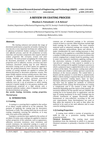 International Research Journal of Engineering and Technology (IRJET) e-ISSN: 2395-0056
Volume: 06 Issue: 3 | Mar 2019 www.irjet.net p-ISSN: 2395-0072
© 2019, IRJET | Impact Factor value: 7.211 | ISO 9001:2008 Certified Journal | Page 7980
A REVIEW ON COATING PROCESS
Bhushan G. Pattankude1, A. R. Balwan2
Student, Department of Mechanical Engineering, D.K.T.E. Society’s Textile & Engineering Institute Ichalkaranji,
Maharashtra, India.
Assistant Professor, Department of Mechanical Engineering, D.K.T.E. Society’s Textile & Engineering Institute
Ichalkaranji, Maharashtra, India.
---------------------------------------------------------------------***---------------------------------------------------------------------
Abstract:
The Coating enhances and extends the range of
functional performance properties of textiles. Coating has
now become a very important technique for adding value
to efficiency of material. Surface coating is a reliable and
cost effective process, used for the production of tools,
materials, and machine components that requires desired
surface properties like corrosion, erosion and wear
resistance. The main purpose of applying the coating may
be decorative, functional, or both. To improve surface
properties such as adhesion, erosion, corrosion and wear
resistance, functional coating may be used. Whereas,
decorative coating such as artist’s paints are applied to
make the product/material more attractive. Now days,
number of coating methods are applied to achieve the
desired functional or decorative properties. erosion. This
paper briefly explains various coating process, their basic
principles. In addition to this features, characteristics of
coating methods and various corrosion prevention
methods are briefly described. Thermal spray is a
collective term for a set of processes in which coating
material is heated rapidly in a hot gaseous medium, and
simultaneously projected at a high velocity onto a
prepared substrate surface, where it deposits to produce
the desired thickness of coating.
Key words: Coating, Corrosion, coating properties,
Thermal spray.
1) INTRODUCTION:
1.1 Coating
A coating is a covering that is applied to the surface
of an object, usually referred to as the substrate. The
purpose of applying the coating may be decorative,
functional, or both. The coating itself may be an all-over
coating, completely covering the substrate, or it may
only cover parts of the substrate.
Coating is a protective layer applied to the surface of
an object. In many cases coatings are applied to improve
surface properties of the substrate, such as appearance,
adhesion, corrosion resistance, wear resistance, and
scratch resistance. An industrial coating is a paint or
coating defined by its protective, rather than its aesthetic
properties, although it can provide both. The most
common use of industrial coatings is for corrosion
control of steel or concrete. Other functions include high
build coatings for fire resistance. The most common
material used in industrial coatings are ceramic, Al2O3,
acrylic, polyester, polyurethane, epoxy and silicone. A
major consideration for most coating processes is that
the coating is to be applied at a controlled thickness, and
a number of different processes are in use to achieve this
control, ranging from a simple brush for painting a wall,
to some very expensive machinery applying coatings in
the electronics industry. A further consideration for
'non-all-over' coatings is that control is needed as to
where the coating is to be applied. Coating is a process in
which a polymeric layer is applied directly to one or both
surfaces of the fabric. The polymer coating must adhere
to the textile and a blade or similar aperture controls the
thickness of the viscous polymer. The coated fabric is
heated and the polymer is cured (that is, polymerized).
Where a thick coating is required this may be built up by
applying successive coating layers, layer on layer,
Interlayer adhesion must therefore be high Finally, a thin
top layer may be applied for aesthetic or technical
enhancement of the coating. The formulation of a coating
is complicated, and it can contain a wide range of
chemicals depending upon the nature of the polymer, the
necessary additives for the specific end use, whether the
coating has to be foamed prior to application, and the
type of coating machinery to be used. Coatings may be
colored, translucent or opaque, fluorescent, photo-
luminescent or retro-reflective, according to the end
user requirements. Some thermoplastics are used as
they allow the material to be used as they allow the
material to be used as hot melt adhesive and in some
cases for welding techniques.
1.2) Coating Properties:
A coating must exhibit a variety of properties to
fulfill its role as a protective coating. Desirable
properties include:
Chemical Resistance: The coating must resist
breakdown from the chemicals to which it is exposed.
Chemical resistance is primarily a function of the resin
used.
 