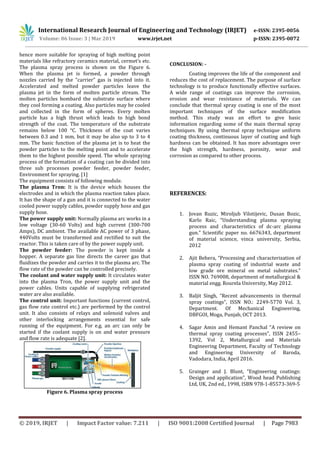 International Research Journal of Engineering and Technology (IRJET) e-ISSN: 2395-0056
Volume: 06 Issue: 3 | Mar 2019 www.irjet.net p-ISSN: 2395-0072
© 2019, IRJET | Impact Factor value: 7.211 | ISO 9001:2008 Certified Journal | Page 7983
hence more suitable for spraying of high melting point
materials like refractory ceramics material, cermet’s etc.
The plasma spray process is shown on the Figure 6.
When the plasma jet is formed, a powder through
nozzles carried by the "carrier" gas is injected into it.
Accelerated and melted powder particles leave the
plasma jet in the form of molten particle stream. The
molten particles bombard the substrate surface where
they cool forming a coating. Also particles may be cooled
and collected in the form of spheres. Every molten
particle has a high thrust which leads to high bond
strength of the coat. The temperature of the substrate
remains below 100 °C. Thickness of the coat varies
between 0.3 and 1 mm, but it may be also up to 3 to 4
mm. The basic function of the plasma jet is to heat the
powder particles to the melting point and to accelerate
them to the highest possible speed. The whole spraying
process of the formation of a coating can be divided into
three sub processes powder feeder, powder feeder,
Environment for spraying. [1]
The equipment consists of following module.
The plasma Tron: It is the device which houses the
electrodes and in which the plasma reaction takes place.
It has the shape of a gun and it is connected to the water
cooled power supply cables, powder supply hose and gas
supply hose.
The power supply unit: Normally plasma arc works in a
low voltage (30-60 Volts) and high current (300-700
Amps), DC ambient. The available AC power of 3 phase,
440Volts must be transformed and rectified to suit the
reactor. This is taken care of by the power supply unit.
The powder feeder: The powder is kept inside a
hopper. A separate gas line directs the career gas that
fluidizes the powder and carries it to the plasma arc. The
flow rate of the powder can be controlled precisely.
The coolant and water supply unit: It circulates water
into the plasma Tron, the power supply unit and the
power cables. Units capable of supplying refrigerated
water are also available.
The control unit: Important functions (current control,
gas flow rate control etc.) are performed by the control
unit. It also consists of relays and solenoid valves and
other interlocking arrangements essential for safe
running of the equipment. For e.g. an arc can only be
started if the coolant supply is on and water pressure
and flow rate is adequate [2].
Figure 6. Plasma spray process
CONCLUSION: -
Coating improves the life of the component and
reduces the cost of replacement. The purpose of surface
technology is to produce functionally effective surfaces.
A wide range of coatings can improve the corrosion,
erosion and wear resistance of materials. We can
conclude that thermal spray coating is one of the most
important techniques of the surface modification
method. This study was an effort to give basic
information regarding some of the main thermal spray
techniques. By using thermal spray technique uniform
coating thickness, continuous layer of coating and high
hardness can be obtained. It has more advantages over
the high strength, hardness, porosity, wear and
corrosion as compared to other process.
REFERENCES:
1. Jovan Ruzic, Miroljub Vilotijevic, Dusan Bozic,
Karlo Raic, “Understanding plasma spraying
process and characteristics of dc-arc plasma
gun.” Scientific paper no. 6676343, department
of material science, vinca university, Serbia,
2012
2. Ajit Behera, “Processing and characterization of
plasma spray coating of industrial waste and
low grade ore mineral on metal substrates.”
ISSN NO. 769008, department of metallurgical &
material engg. Rourela University, May 2012.
3. Baljit Singh, “Recent advancements in thermal
spray coatings”, ISSN NO.: 2249-5770 Vol. 3,
Department. Of Mechanical Engineering,
DBFGOI, Moga, Punjab, OCT 2013.
4. Sagar Amin and Hemant Panchal “A review on
thermal spray coating processes”, ISSN 2455–
1392, Vol 2, Metallurgical and Materials
Engineering Department, Faculty of Technology
and Engineering University of Baroda,
Vadodara, India, April 2016.
5. Grainger and J. Blunt, “Engineering coatings:
Design and application”, Wood head Publishing
Ltd, UK, 2nd ed., 1998, ISBN 978-1-85573-369-5
 