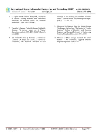 International Research Journal of Engineering and Technology (IRJET) e-ISSN: 2395-0056
Volume: 06 Issue: 3 | Mar 2019 www.irjet.net p-ISSN: 2395-0072
© 2019, IRJET | Impact Factor value: 7.211 | ISO 9001:2008 Certified Journal | Page 7984
6. C. Leyens and M. Peters, Wiley-VCH, “Overview
of several coating systems and fabrication
processes for titanium alloys and titanium
aluminides”, ISBN 3-527-30534-3.
7. Vishakha S. Pahade, Pankaj S. Chavan, Vaishali P.
Baisane. “A review paper on A Vapour
deposition coating”, ISSN: 2394-3661, Volume-3,
June 2016
8. A.I. Fernández-Abia, J. Barreiro, J. Fernández-
Larrinoa, L.N. López de Lacalle, A. Fernández-
Valdivielso, O.M. Pereira1 “Behavior of PVD
coatings in the turning of austenitic stainless
steels”, Science Direct, Procedia Engineering 63
(2013) 133 –141, 2013
9. Zhongyan Du, Shaoguo Wen, Jihu Wang, Changle
Yin, Dayang Yu, Jian Luo, “The Review of Powder
Coatings”, College of Chemistry and Chemical
Engineering, Shanghai University of Engineering
Science, Shanghai, China, msce.2016.43007
10. Mondal. S. “Phase change materials for smart
textiles – An overview”, Applied Thermal
Engineering,2008, 1536–1550
 