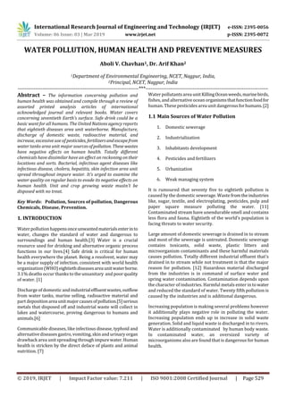 International Research Journal of Engineering and Technology (IRJET) e-ISSN: 2395-0056
Volume: 06 Issue: 03 | Mar 2019 www.irjet.net p-ISSN: 2395-0072
© 2019, IRJET | Impact Factor value: 7.211 | ISO 9001:2008 Certified Journal | Page 529
WATER POLLUTION, HUMAN HEALTH AND PREVENTIVE MEASURES
Aboli V. Chavhan1, Dr. Arif Khan2
1Department of Environmental Engineering, NCET, Nagpur, India,
2Principal, NCET, Nagpur, India
---------------------------------------------------------------------***----------------------------------------------------------------------
Abstract – The information concerning pollution and
human health was obtained and compile through a review of
assorted printed analysis articles of international
acknowledged journal and relevant books. Water covers
concerning seventieth Earth’s surface. Safe drink could be a
basic want for all humans. The United Nations agency reports
that eightieth diseases area unit waterborne. Manufacture,
discharge of domestic waste, radioactive material, and
increase, excessive use of pesticides, fertilizersandescapefrom
water tanks area unit major sourcesofpollution. Thesewastes
have negative effects on human health. Totally different
chemicals have dissimilar have an effect on reckoningontheir
locations and sorts. Bacterial, infectious agent diseases like
infectious disease, cholera, hepatitis, skin infection area unit
spread throughout impure water. It’s urged to examine the
water quality on regular basis to evade its negative effects on
human health. Unit and crop growing waste mustn't be
disposed with no treat.
Key Words: Pollution, Sources of pollution, Dangerous
Chemicals, Disease, Prevention.
1. INTRODUCTION
Water pollution happensonceunwantedmaterialsenterinto
water, changes the standard of water and dangerous to
surroundings and human health.[3] Water is a crucial
resource used for drinking and alternative organic process
functions in our lives.[4] Safe drink is critical for human
health everywhere the planet. Being a resolvent, water may
be a major supply of infection. consistent with world health
organization (WHO)eightiethdiseasesareaunitwaterborne.
3.1% deaths occur thanks to the unsanitary and poorquality
of water. [1]
Discharge of domesticand industrialeffluentwastes,outflow
from water tanks, marine selling, radioactive material and
part depositionareaunitmajorcausesofpollution.[5]serious
metals that disposed off and industrial waste will collect in
lakes and watercourse, proving dangerous to humans and
animals.[6]
Communicable diseases, like infectious disease, typhoid and
alternative diseases gastro, vomiting,skin and urinary organ
drawback area unit spreading throughimpurewater.Human
health is stricken by the direct deface of plants and animal
nutrition. [7]
Water pollutants area unitKillingOceanweeds,marinebirds,
fishes, and alternative ocean organismsthatfunctionfoodfor
human. These pesticides area unit dangerousforhumans.[2]
1.1 Main Sources of Water Pollution
1. Domestic sewerage
2. Industrialization
3. Inhabitants development
4. Pesticides and fertilizers
5. Urbanization
6. Weak managing system
It is rumoured that seventy five to eightieth pollution is
caused by the domestic sewerage. Waste fromtheindustries
like, sugar, textile, and electroplating, pesticides, pulp and
paper square measure polluting the water. [11]
Contaminated stream have unendurable smell and contains
less flora and fauna. Eightieth of the world’s population is
facing threats to water security.
Large amount of domestic sewerage is drained in to stream
and most of the sewerage is untreated. Domestic sewerage
contains toxicants, solid waste, plastic litters and
microorganism contaminants and these harmful materials
causes pollution. Totally different industrial effluent that's
drained in to stream while not treatment is that the major
reason for pollution. [12] Hazardous material discharged
from the industries is in command of surface water and
spring water contamination. Contamination depends upon
the character of industries. Harmful metals enter in to water
and reduced the standard of water. Twenty fifth pollution is
caused by the industries and is additional dangerous.
Increasing population is making several problems however
it additionally plays negative role in polluting the water.
Increasing population ends up in increase in solid waste
generation. Solid and liquid waste is discharged in to rivers.
Water is additionally contaminated by human body waste.
In contaminated water, an oversized variety of
microorganisms also are found that is dangerous for human
health.
 