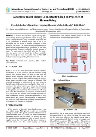 International Research Journal of Engineering and Technology (IRJET) e-ISSN: 2395-0056
Volume: 06 Issue: 03 | Mar 2019 www.irjet.net p-ISSN: 2395-0072
© 2018, IRJET | Impact Factor value: 7.211 | ISO 9001:2008 Certified Journal | Page 8027
Automatic Water Supply Connectivity based on Presence of
Human Being
Prof. D. S. Raskar1, Mayur Gurav2, Akshay Chougule3,Aakash Bhosale4, Rohit Bhoir5
1,2,3,4,5Department of Electronics and Telecommunications Engineering, Bharati vidyapeeth College of Engineering,
Navi Mumbai, Maharashtra, India
---------------------------------------------------------------------***----------------------------------------------------------------------
Abstract – Water is the important aspect in living of the
human beings. But wastage of water is seen in many rural
areas. Scarcity of water is being observed in many cities due
to the carelessness of human beings. This is one of the
motivation for this study to provide techniques to save
water for the future. The present study involves automatic
water supply connectivity control on closing of the main
door to maintain the water level and to limit the wastage of
water. The main valve is turned off when the flat owner
locks the doors electronic latch, the Arduino controller
system turns off the main solenoidal valve and the GSM
module sends a message to the flat owners mobile.
Key Words: Solenoid lock, Arduino, GSM module,
solenoidal valve
1. INTRODUCTION
Water is one of the basic need of the humans. Without
water there is no life. Humans rely on water for living,
without food human beings can live for few days but
without water humans cannot live. But then too the
wastage of water is being observed in many areas. In many
urban areas scheduled water supply is followed. This
project is applicable in such areas. It has been observed
that often people leave tap open and go for their work or
sometimes to native places. And when the scheduled
water is supplied due to taps left open the water is wasted.
In this project, the supply to the house is cut-off using
main valve that is controlled by condition of the main door
lock. The system will monitor the door lock as soon as the
door is locked the arduino system will give signal to relay
which in turn will turn off the main valve, so if by chance
any of the tap is left open there will be no wastage of water
in the absence of humans in the house.
2. PROPOSED WORK
Water scarcity is the major issue faced in many rural
and urban areas. This project works on preventing
wastage of water. The system contains arduino which is
connected to the door lock. When the door is locked with
the key the arduino gets this signal. The arduino processes
this signal and commands to the relay to cut-off the water
supply, where the relay cuts off the power supply to
solenoid valve and the water supply is cut-off.
Simultaneously, the arduino passes signal to the GSM
module to send the message to user mobile.
Fig.1 Block Diagram
2.1. Solenoid Lock
Fig.2 Solenoid Lock
Solenoid lock has a very strong metal body with small
rectangular hole on one side of the body, this hole is used
for the movement wherein the slanting metal slug is
moved inside and outside the lock for the locking purpose.
Solenoid lock works on 09V dc supply. When the dc
source is applied to the solenoid lock the metal slug goes
inside and remains inside for the proper opening and
 