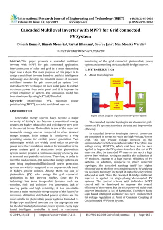 International Research Journal of Engineering and Technology (IRJET) e-ISSN: 2395-0056
Volume: 06 Issue: 04 | Apr 2019 www.irjet.net p-ISSN: 2395-0072
© 2019, IRJET | Impact Factor value: 7.211 | ISO 9001:2008 Certified Journal | Page 4651
Cascaded Multilevel Inverter with MPPT for Grid connected
PV System
Dinesh Kumar1, Dinesh Menaria2, Farhat Khanam3, Gaurav Jain4, Mrs. Monika Vardia5
1,2,3,4,5EE DEPARTMENT GITS,UDAIPUR
--------------------------------------------------------------------------***-------------------------------------------------------------------------
Abstract-This paper presents a cascaded multilevel
inverter with MPPT for grid connected application.
Interconnection of solar and grid is a most demanding
topic now a days. The main purpose of this paper is to
design a multilevel inverter based on artificial intelligence
technology and develop the Simulink model of cascaded
multilevel inverter for grid connected pv system. Used
individual MPPT technique for each solar panel to extract
maximum power from solar panel and it is improve the
overall efficiency of system. The simulation model has
been developed by using MATLAB/Simulink.
Keywords- photovoltaic (PV), maximum power
pointtracking(MPPT), cascaded multilevel inverter.
I. INTRODUCTION
Renewable energy sources have become a major
necessity of today's era because conventional energy
sources are highly exhaustible and will deplete very soon
in the nearest future. Photovoltaic is one of the important
renewable energy sources compared to other renewal
energy sources. Solar energy is considered a very
promising source for electric power generation. Two
technologies which are widely used today to provide
power are either standalone loads or for connection to the
power system grid. A standalone solar photovoltaic
system cannot provide a continuous supply of energy due
to seasonal and periodic variations. Therefore, in order to
meet the load demand, grid connected energy systems are
now being implemented.Distributed power generation
systems are widely recognized as an unpreventable trend
in today’s power utilities. Among them, the use of
photovoltaic (PV) solar energy for grid connected
application is fast growing market. Since the PV
technology has some insuperable features, such are
noiseless, fuel- and pollution- free generation, lack of
wearing parts and high reliability; it has potentialto
become a main renewable energy source of the future.For
maximum utilization distributed power systems are the
most suitable in photovoltaic power systems. Cascaded H-
Bridge type multilevel inverters are the appropriate one
for the distributed photovoltaic power system. Fuzzy logic
based intelligent controller is used in continuous
monitoring of the grid connected photovoltaic power
system and controlling the cascaded H-bridge inverter.
II. SYSTEM DESCRITION
A. About block diagram
Figure 1 Block Diagram of grid connected PV power system
The cascaded inverter topologies are chosen for grid-
connected PV systems to reduce the cost and improve the
efficiency.
In cascaded inverter topologies several converters
are connected in series to reach the high voltage/power
level. This will reduce voltage stresses on the
semiconductor switches in each converter. Therefore, low
voltage rating MOSFETs, which cost less, can be even
applied to large-scale PV systems to reduce the cost of PV
inverters. Also, the cascaded PV inverter can reach a high
power level without having to sacrifice the utilization of
PV modules, leading to a high overall efficiency of PV
systems. In addition, compared to other converter
topologies, the cascaded topology itself has higher
efficiency due to the low switching frequency. By applying
the cascaded topology, the target of high efficiency will be
achieved as well. Thus, the cascaded H-bridge multilevel
inverter is applied to single-phasegrid-connected PV
systems. The control scheme with individual MPPT
control will be developed to improve the overall
efficiency of the system. But the solar powered multi-level
inverter introduces a lot of harmonics. Therefore fuzzy
logic based intelligent controller has been implemented
for voltage regulation at Point of Common Coupling of
Grid connected PV Power System.
 
