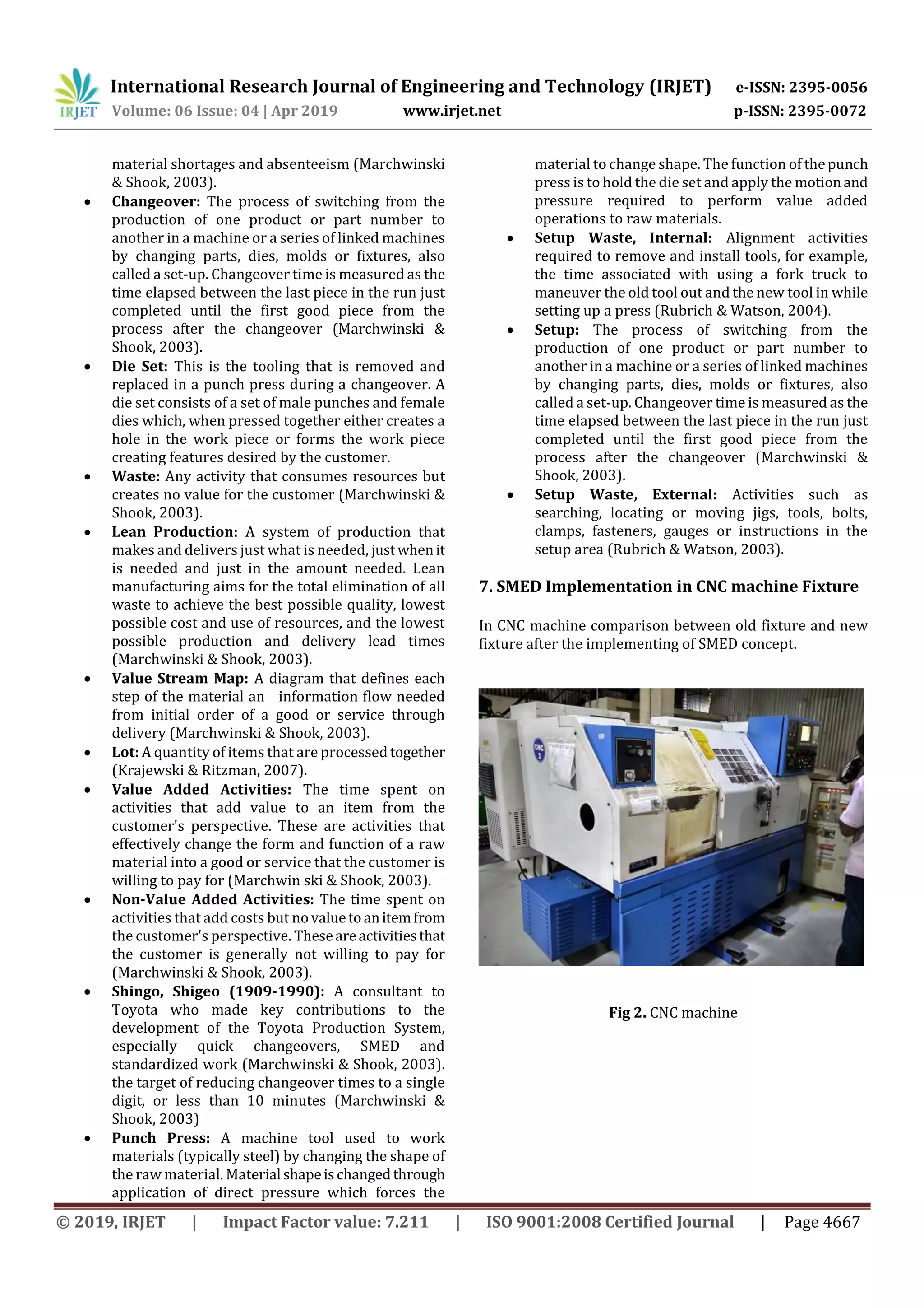 International Research Journal of Engineering and Technology (IRJET) e-ISSN: 2395-0056
Volume: 06 Issue: 04 | Apr 2019 www.irjet.net p-ISSN: 2395-0072
© 2019, IRJET | Impact Factor value: 7.211 | ISO 9001:2008 Certified Journal | Page 4667
material shortages and absenteeism (Marchwinski
& Shook, 2003).
 Changeover: The process of switching from the
production of one product or part number to
another in a machine or a series of linked machines
by changing parts, dies, molds or fixtures, also
called a set-up. Changeover time is measured as the
time elapsed between the last piece in the run just
completed until the first good piece from the
process after the changeover (Marchwinski &
Shook, 2003).
 Die Set: This is the tooling that is removed and
replaced in a punch press during a changeover. A
die set consists of a set of male punches and female
dies which, when pressed together either creates a
hole in the work piece or forms the work piece
creating features desired by the customer.
 Waste: Any activity that consumes resources but
creates no value for the customer (Marchwinski &
Shook, 2003).
 Lean Production: A system of production that
makes and delivers just what is needed, justwhenit
is needed and just in the amount needed. Lean
manufacturing aims for the total elimination of all
waste to achieve the best possible quality, lowest
possible cost and use of resources, and the lowest
possible production and delivery lead times
(Marchwinski & Shook, 2003).
 Value Stream Map: A diagram that defines each
step of the material an information flow needed
from initial order of a good or service through
delivery (Marchwinski & Shook, 2003).
 Lot: A quantity of items that are processed together
(Krajewski & Ritzman, 2007).
 Value Added Activities: The time spent on
activities that add value to an item from the
customer's perspective. These are activities that
effectively change the form and function of a raw
material into a good or service that the customer is
willing to pay for (Marchwin ski & Shook, 2003).
 Non-Value Added Activities: The time spent on
activities that add costs but novaluetoanitemfrom
the customer's perspective. Theseareactivitiesthat
the customer is generally not willing to pay for
(Marchwinski & Shook, 2003).
 Shingo, Shigeo (1909-1990): A consultant to
Toyota who made key contributions to the
development of the Toyota Production System,
especially quick changeovers, SMED and
standardized work (Marchwinski & Shook, 2003).
the target of reducing changeover times to a single
digit, or less than 10 minutes (Marchwinski &
Shook, 2003)
 Punch Press: A machine tool used to work
materials (typically steel) by changing the shape of
the raw material. Material shapeischangedthrough
application of direct pressure which forces the
material to change shape. The function of thepunch
press is to hold the die set and apply the motionand
pressure required to perform value added
operations to raw materials.
 Setup Waste, Internal: Alignment activities
required to remove and install tools, for example,
the time associated with using a fork truck to
maneuver the old tool out and the new tool in while
setting up a press (Rubrich & Watson, 2004).
 Setup: The process of switching from the
production of one product or part number to
another in a machine or a series of linked machines
by changing parts, dies, molds or fixtures, also
called a set-up. Changeover time is measured as the
time elapsed between the last piece in the run just
completed until the first good piece from the
process after the changeover (Marchwinski &
Shook, 2003).
 Setup Waste, External: Activities such as
searching, locating or moving jigs, tools, bolts,
clamps, fasteners, gauges or instructions in the
setup area (Rubrich & Watson, 2003).
7. SMED Implementation in CNC machine Fixture
In CNC machine comparison between old fixture and new
fixture after the implementing of SMED concept.
Fig 2. CNC machine
 