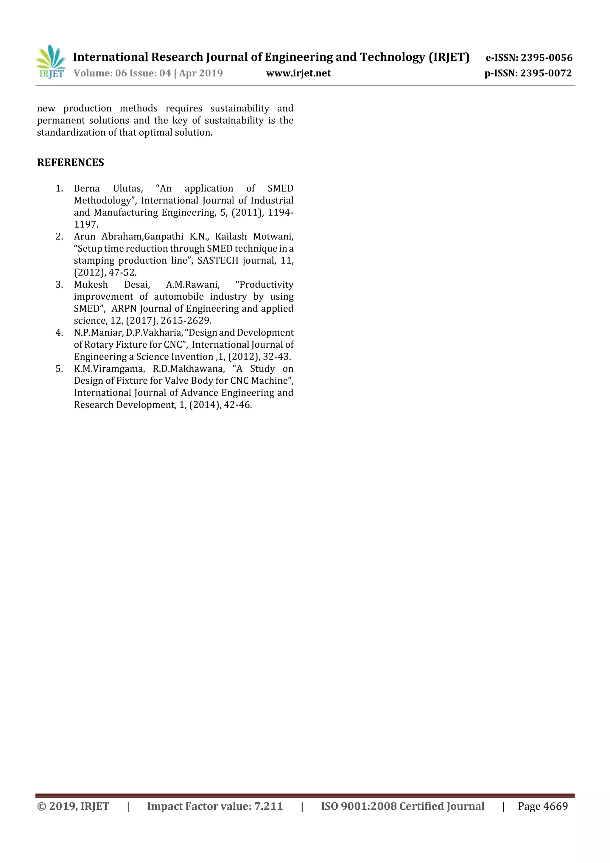 International Research Journal of Engineering and Technology (IRJET) e-ISSN: 2395-0056
Volume: 06 Issue: 04 | Apr 2019 www.irjet.net p-ISSN: 2395-0072
© 2019, IRJET | Impact Factor value: 7.211 | ISO 9001:2008 Certified Journal | Page 4669
new production methods requires sustainability and
permanent solutions and the key of sustainability is the
standardization of that optimal solution.
REFERENCES
1. Berna Ulutas, “An application of SMED
Methodology”, International Journal of Industrial
and Manufacturing Engineering, 5, (2011), 1194-
1197.
2. Arun Abraham,Ganpathi K.N., Kailash Motwani,
“Setup time reduction through SMED techniqueina
stamping production line”, SASTECH journal, 11,
(2012), 47-52.
3. Mukesh Desai, A.M.Rawani, “Productivity
improvement of automobile industry by using
SMED”, ARPN Journal of Engineering and applied
science, 12, (2017), 2615-2629.
4. N.P.Maniar, D.P.Vakharia,“DesignandDevelopment
of Rotary Fixture for CNC”, International Journal of
Engineering a Science Invention ,1, (2012), 32-43.
5. K.M.Viramgama, R.D.Makhawana, “A Study on
Design of Fixture for Valve Body for CNC Machine”,
International Journal of Advance Engineering and
Research Development, 1, (2014), 42-46.
 