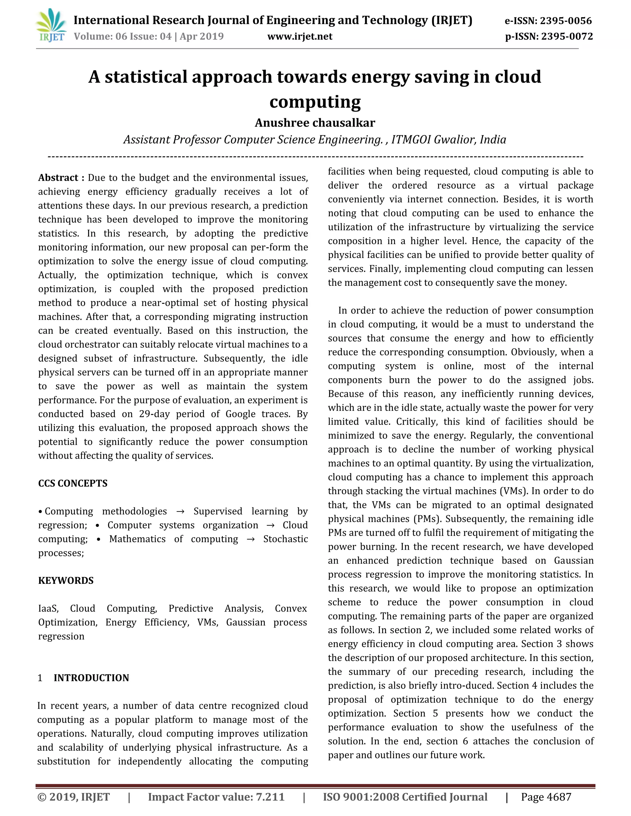 International Research Journal of Engineering and Technology (IRJET) e-ISSN: 2395-0056
Volume: 06 Issue: 04 | Apr 2019 www.irjet.net p-ISSN: 2395-0072
© 2019, IRJET | Impact Factor value: 7.211 | ISO 9001:2008 Certified Journal | Page 4687
A statistical approach towards energy saving in cloud
computing
Anushree chausalkar
Assistant Professor Computer Science Engineering. , ITMGOI Gwalior, India
----------------------------------------------------------------------------------------------------------------------------------------
Abstract : Due to the budget and the environmental issues,
achieving energy efficiency gradually receives a lot of
attentions these days. In our previous research, a prediction
technique has been developed to improve the monitoring
statistics. In this research, by adopting the predictive
monitoring information, our new proposal can per-form the
optimization to solve the energy issue of cloud computing.
Actually, the optimization technique, which is convex
optimization, is coupled with the proposed prediction
method to produce a near-optimal set of hosting physical
machines. After that, a corresponding migrating instruction
can be created eventually. Based on this instruction, the
cloud orchestrator can suitably relocate virtual machines to a
designed subset of infrastructure. Subsequently, the idle
physical servers can be turned off in an appropriate manner
to save the power as well as maintain the system
performance. For the purpose of evaluation, an experiment is
conducted based on 29-day period of Google traces. By
utilizing this evaluation, the proposed approach shows the
potential to significantly reduce the power consumption
without affecting the quality of services.
CCS CONCEPTS
• Computing methodologies → Supervised learning by
regression; • Computer systems organization → Cloud
computing; • Mathematics of computing → Stochastic
processes;
KEYWORDS
IaaS, Cloud Computing, Predictive Analysis, Convex
Optimization, Energy Efficiency, VMs, Gaussian process
regression
1 INTRODUCTION
In recent years, a number of data centre recognized cloud
computing as a popular platform to manage most of the
operations. Naturally, cloud computing improves utilization
and scalability of underlying physical infrastructure. As a
substitution for independently allocating the computing
facilities when being requested, cloud computing is able to
deliver the ordered resource as a virtual package
conveniently via internet connection. Besides, it is worth
noting that cloud computing can be used to enhance the
utilization of the infrastructure by virtualizing the service
composition in a higher level. Hence, the capacity of the
physical facilities can be unified to provide better quality of
services. Finally, implementing cloud computing can lessen
the management cost to consequently save the money.
In order to achieve the reduction of power consumption
in cloud computing, it would be a must to understand the
sources that consume the energy and how to efficiently
reduce the corresponding consumption. Obviously, when a
computing system is online, most of the internal
components burn the power to do the assigned jobs.
Because of this reason, any inefficiently running devices,
which are in the idle state, actually waste the power for very
limited value. Critically, this kind of facilities should be
minimized to save the energy. Regularly, the conventional
approach is to decline the number of working physical
machines to an optimal quantity. By using the virtualization,
cloud computing has a chance to implement this approach
through stacking the virtual machines (VMs). In order to do
that, the VMs can be migrated to an optimal designated
physical machines (PMs). Subsequently, the remaining idle
PMs are turned off to fulfil the requirement of mitigating the
power burning. In the recent research, we have developed
an enhanced prediction technique based on Gaussian
process regression to improve the monitoring statistics. In
this research, we would like to propose an optimization
scheme to reduce the power consumption in cloud
computing. The remaining parts of the paper are organized
as follows. In section 2, we included some related works of
energy efficiency in cloud computing area. Section 3 shows
the description of our proposed architecture. In this section,
the summary of our preceding research, including the
prediction, is also briefly intro-duced. Section 4 includes the
proposal of optimization technique to do the energy
optimization. Section 5 presents how we conduct the
performance evaluation to show the usefulness of the
solution. In the end, section 6 attaches the conclusion of
paper and outlines our future work.
 