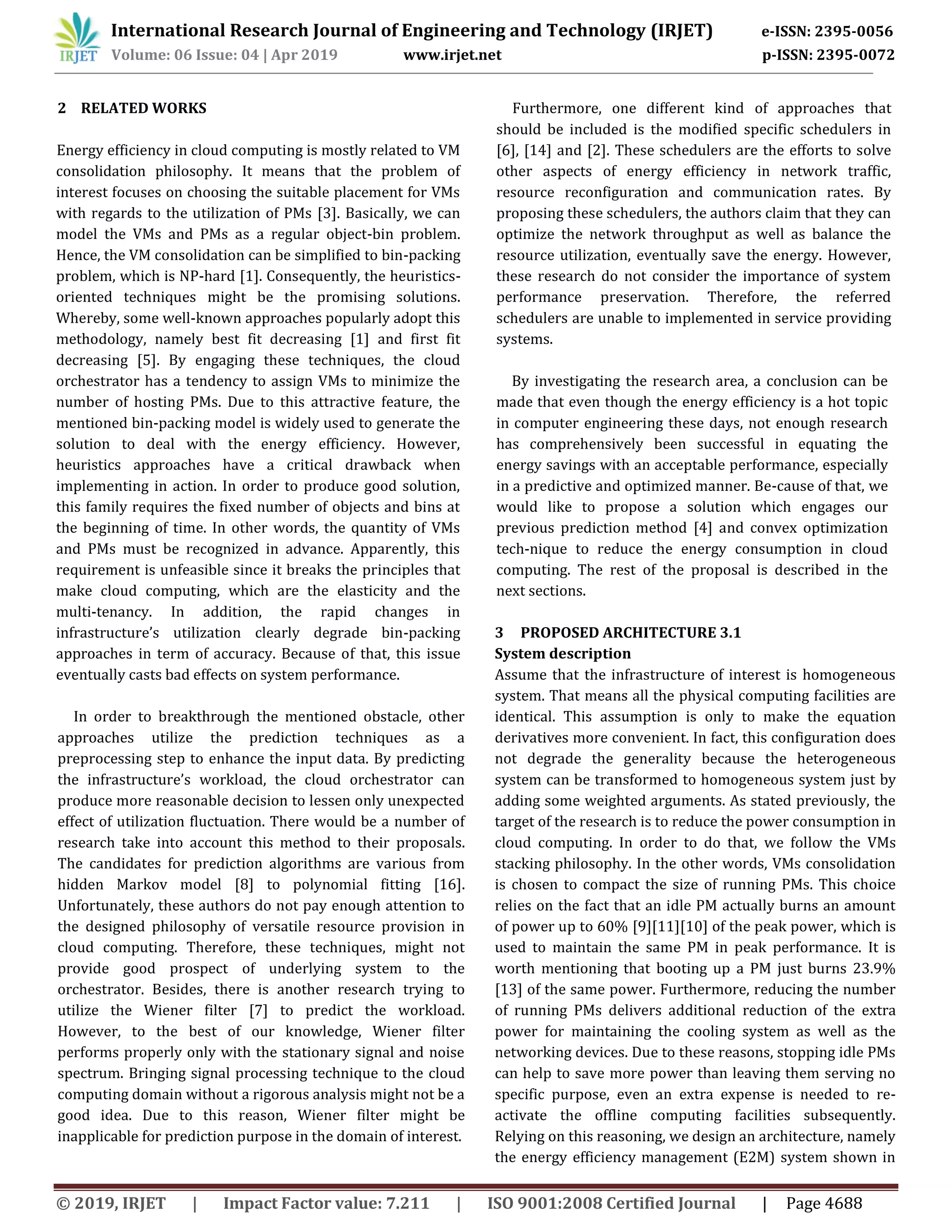 International Research Journal of Engineering and Technology (IRJET) e-ISSN: 2395-0056
Volume: 06 Issue: 04 | Apr 2019 www.irjet.net p-ISSN: 2395-0072
© 2019, IRJET | Impact Factor value: 7.211 | ISO 9001:2008 Certified Journal | Page 4688
2 RELATED WORKS
Energy efficiency in cloud computing is mostly related to VM
consolidation philosophy. It means that the problem of
interest focuses on choosing the suitable placement for VMs
with regards to the utilization of PMs [3]. Basically, we can
model the VMs and PMs as a regular object-bin problem.
Hence, the VM consolidation can be simplified to bin-packing
problem, which is NP-hard [1]. Consequently, the heuristics-
oriented techniques might be the promising solutions.
Whereby, some well-known approaches popularly adopt this
methodology, namely best fit decreasing [1] and first fit
decreasing [5]. By engaging these techniques, the cloud
orchestrator has a tendency to assign VMs to minimize the
number of hosting PMs. Due to this attractive feature, the
mentioned bin-packing model is widely used to generate the
solution to deal with the energy efficiency. However,
heuristics approaches have a critical drawback when
implementing in action. In order to produce good solution,
this family requires the fixed number of objects and bins at
the beginning of time. In other words, the quantity of VMs
and PMs must be recognized in advance. Apparently, this
requirement is unfeasible since it breaks the principles that
make cloud computing, which are the elasticity and the
multi-tenancy. In addition, the rapid changes in
infrastructure’s utilization clearly degrade bin-packing
approaches in term of accuracy. Because of that, this issue
eventually casts bad effects on system performance.
In order to breakthrough the mentioned obstacle, other
approaches utilize the prediction techniques as a
preprocessing step to enhance the input data. By predicting
the infrastructure’s workload, the cloud orchestrator can
produce more reasonable decision to lessen only unexpected
effect of utilization fluctuation. There would be a number of
research take into account this method to their proposals.
The candidates for prediction algorithms are various from
hidden Markov model [8] to polynomial fitting [16].
Unfortunately, these authors do not pay enough attention to
the designed philosophy of versatile resource provision in
cloud computing. Therefore, these techniques, might not
provide good prospect of underlying system to the
orchestrator. Besides, there is another research trying to
utilize the Wiener filter [7] to predict the workload.
However, to the best of our knowledge, Wiener filter
performs properly only with the stationary signal and noise
spectrum. Bringing signal processing technique to the cloud
computing domain without a rigorous analysis might not be a
good idea. Due to this reason, Wiener filter might be
inapplicable for prediction purpose in the domain of interest.
Furthermore, one different kind of approaches that
should be included is the modified specific schedulers in
[6], [14] and [2]. These schedulers are the efforts to solve
other aspects of energy efficiency in network traffic,
resource reconfiguration and communication rates. By
proposing these schedulers, the authors claim that they can
optimize the network throughput as well as balance the
resource utilization, eventually save the energy. However,
these research do not consider the importance of system
performance preservation. Therefore, the referred
schedulers are unable to implemented in service providing
systems.
By investigating the research area, a conclusion can be
made that even though the energy efficiency is a hot topic
in computer engineering these days, not enough research
has comprehensively been successful in equating the
energy savings with an acceptable performance, especially
in a predictive and optimized manner. Be-cause of that, we
would like to propose a solution which engages our
previous prediction method [4] and convex optimization
tech-nique to reduce the energy consumption in cloud
computing. The rest of the proposal is described in the
next sections.
3 PROPOSED ARCHITECTURE 3.1
System description
Assume that the infrastructure of interest is homogeneous
system. That means all the physical computing facilities are
identical. This assumption is only to make the equation
derivatives more convenient. In fact, this configuration does
not degrade the generality because the heterogeneous
system can be transformed to homogeneous system just by
adding some weighted arguments. As stated previously, the
target of the research is to reduce the power consumption in
cloud computing. In order to do that, we follow the VMs
stacking philosophy. In the other words, VMs consolidation
is chosen to compact the size of running PMs. This choice
relies on the fact that an idle PM actually burns an amount
of power up to 60% [9][11][10] of the peak power, which is
used to maintain the same PM in peak performance. It is
worth mentioning that booting up a PM just burns 23.9%
[13] of the same power. Furthermore, reducing the number
of running PMs delivers additional reduction of the extra
power for maintaining the cooling system as well as the
networking devices. Due to these reasons, stopping idle PMs
can help to save more power than leaving them serving no
specific purpose, even an extra expense is needed to re-
activate the offline computing facilities subsequently.
Relying on this reasoning, we design an architecture, namely
the energy efficiency management (E2M) system shown in
 