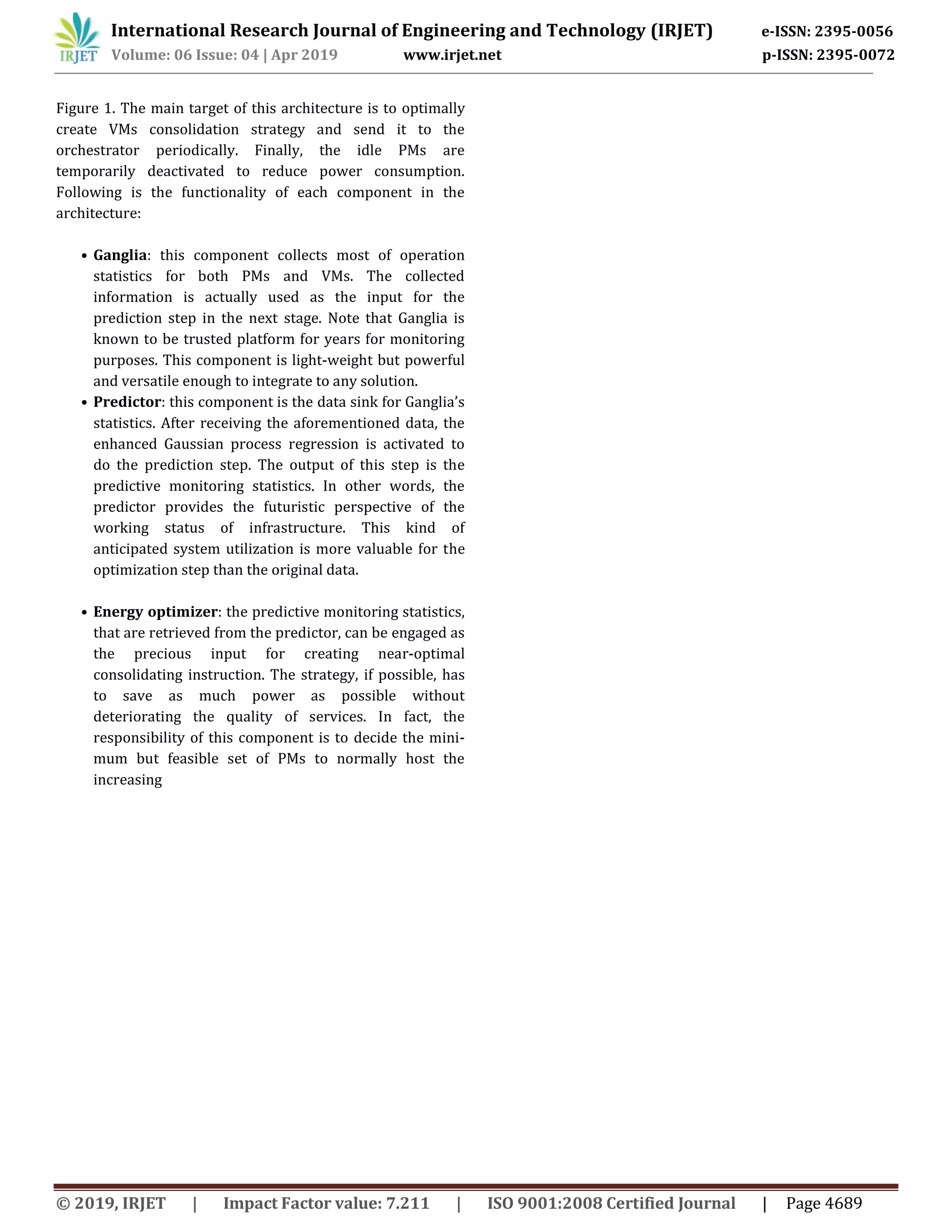 International Research Journal of Engineering and Technology (IRJET) e-ISSN: 2395-0056
Volume: 06 Issue: 04 | Apr 2019 www.irjet.net p-ISSN: 2395-0072
© 2019, IRJET | Impact Factor value: 7.211 | ISO 9001:2008 Certified Journal | Page 4689
Figure 1. The main target of this architecture is to optimally
create VMs consolidation strategy and send it to the
orchestrator periodically. Finally, the idle PMs are
temporarily deactivated to reduce power consumption.
Following is the functionality of each component in the
architecture:
• Ganglia: this component collects most of operation
statistics for both PMs and VMs. The collected
information is actually used as the input for the
prediction step in the next stage. Note that Ganglia is
known to be trusted platform for years for monitoring
purposes. This component is light-weight but powerful
and versatile enough to integrate to any solution.
• Predictor: this component is the data sink for Ganglia’s
statistics. After receiving the aforementioned data, the
enhanced Gaussian process regression is activated to
do the prediction step. The output of this step is the
predictive monitoring statistics. In other words, the
predictor provides the futuristic perspective of the
working status of infrastructure. This kind of
anticipated system utilization is more valuable for the
optimization step than the original data.
• Energy optimizer: the predictive monitoring statistics,
that are retrieved from the predictor, can be engaged as
the precious input for creating near-optimal
consolidating instruction. The strategy, if possible, has
to save as much power as possible without
deteriorating the quality of services. In fact, the
responsibility of this component is to decide the mini-
mum but feasible set of PMs to normally host the
increasing
 