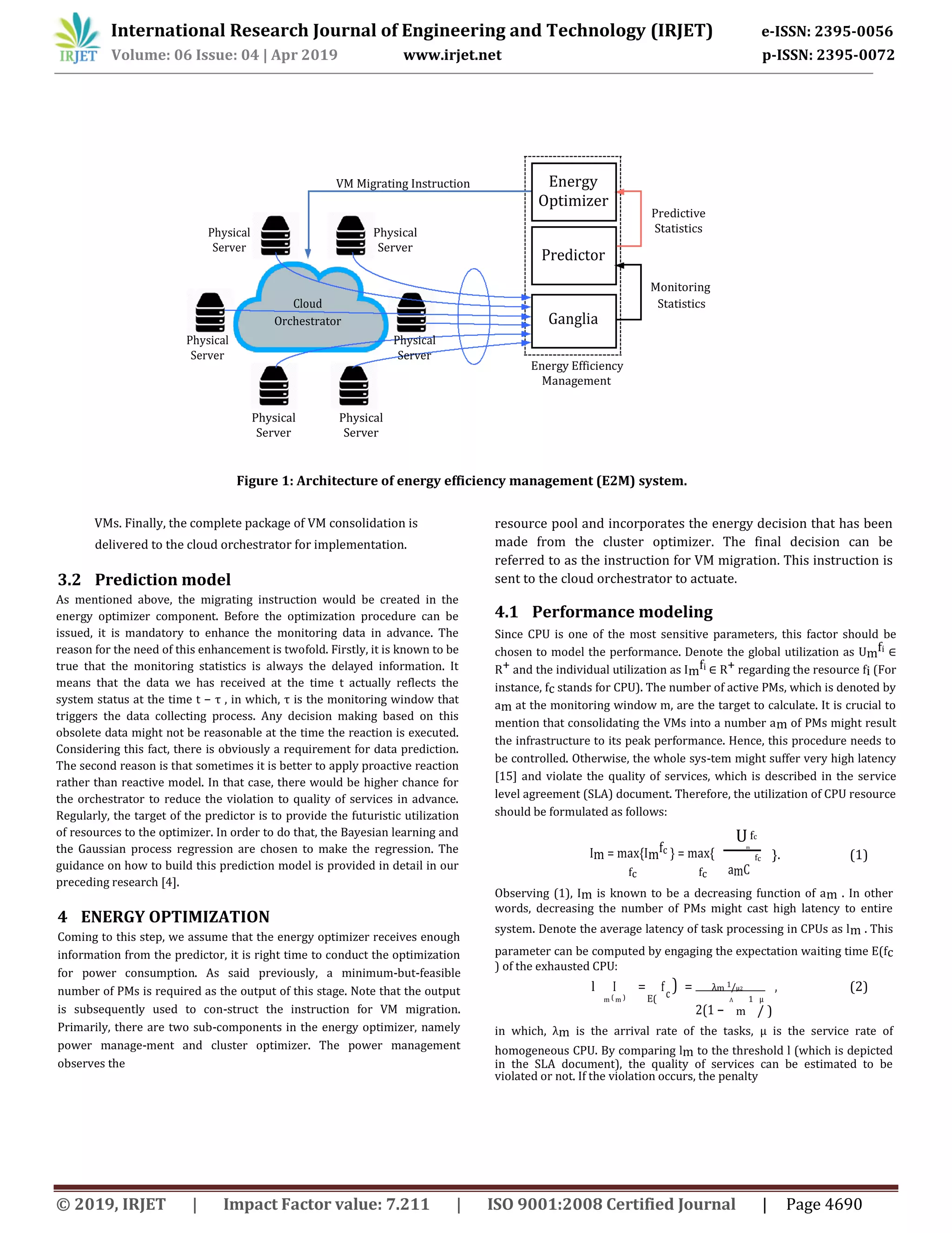 International Research Journal of Engineering and Technology (IRJET) e-ISSN: 2395-0056
Volume: 06 Issue: 04 | Apr 2019 www.irjet.net p-ISSN: 2395-0072
© 2019, IRJET | Impact Factor value: 7.211 | ISO 9001:2008 Certified Journal | Page 4690
VM Migrating Instruction Energy
Optimizer
Predictive
Physical Physical Statistics
Server Server
Predictor
Cloud
Monitoring
Ganglia
Statistics
Orchestrator
Physical Physical
Server Server
Energy Efficiency
Management
Physical Physical
Server Server
Figure 1: Architecture of energy efficiency management (E2M) system.
VMs. Finally, the complete package of VM consolidation is
delivered to the cloud orchestrator for implementation.
3.2 Prediction model
As mentioned above, the migrating instruction would be created in the
energy optimizer component. Before the optimization procedure can be
issued, it is mandatory to enhance the monitoring data in advance. The
reason for the need of this enhancement is twofold. Firstly, it is known to be
true that the monitoring statistics is always the delayed information. It
means that the data we has received at the time t actually reflects the
system status at the time t − τ , in which, τ is the monitoring window that
triggers the data collecting process. Any decision making based on this
obsolete data might not be reasonable at the time the reaction is executed.
Considering this fact, there is obviously a requirement for data prediction.
The second reason is that sometimes it is better to apply proactive reaction
rather than reactive model. In that case, there would be higher chance for
the orchestrator to reduce the violation to quality of services in advance.
Regularly, the target of the predictor is to provide the futuristic utilization
of resources to the optimizer. In order to do that, the Bayesian learning and
the Gaussian process regression are chosen to make the regression. The
guidance on how to build this prediction model is provided in detail in our
preceding research [4].
4 ENERGY OPTIMIZATION
Coming to this step, we assume that the energy optimizer receives enough
information from the predictor, it is right time to conduct the optimization
for power consumption. As said previously, a minimum-but-feasible
number of PMs is required as the output of this stage. Note that the output
is subsequently used to con-struct the instruction for VM migration.
Primarily, there are two sub-components in the energy optimizer, namely
power manage-ment and cluster optimizer. The power management
observes the
resource pool and incorporates the energy decision that has been
made from the cluster optimizer. The final decision can be
referred to as the instruction for VM migration. This instruction is
sent to the cloud orchestrator to actuate.
4.1 Performance modeling
Since CPU is one of the most sensitive parameters, this factor should be
chosen to model the performance. Denote the global utilization as Umfi ∈
R+ and the individual utilization as Imfi ∈ R+ regarding the resource fi (For
instance, fc stands for CPU). The number of active PMs, which is denoted by
am at the monitoring window m, are the target to calculate. It is crucial to
mention that consolidating the VMs into a number am of PMs might result
the infrastructure to its peak performance. Hence, this procedure needs to
be controlled. Otherwise, the whole sys-tem might suffer very high latency
[15] and violate the quality of services, which is described in the service
level agreement (SLA) document. Therefore, the utilization of CPU resource
should be formulated as follows:
Im = max{Imfc } = max{
Ufc
m
}. (1)
amC
fc
fc fc
Observing (1), Im is known to be a decreasing function of am . In other
words, decreasing the number of PMs might cast high latency to entire
system. Denote the average latency of task processing in CPUs as lm . This
parameter can be computed by engaging the expectation waiting time E(fc
) of the exhausted CPU:
l I = fc
) = λm 1/µ2 , (2)
m ( m ) E(
2(1 −
Λ 1 µ
m / )
in which, λm is the arrival rate of the tasks, µ is the service rate of
homogeneous CPU. By comparing lm to the threshold l (which is depicted
in the SLA document), the quality of services can be estimated to be
violated or not. If the violation occurs, the penalty
 