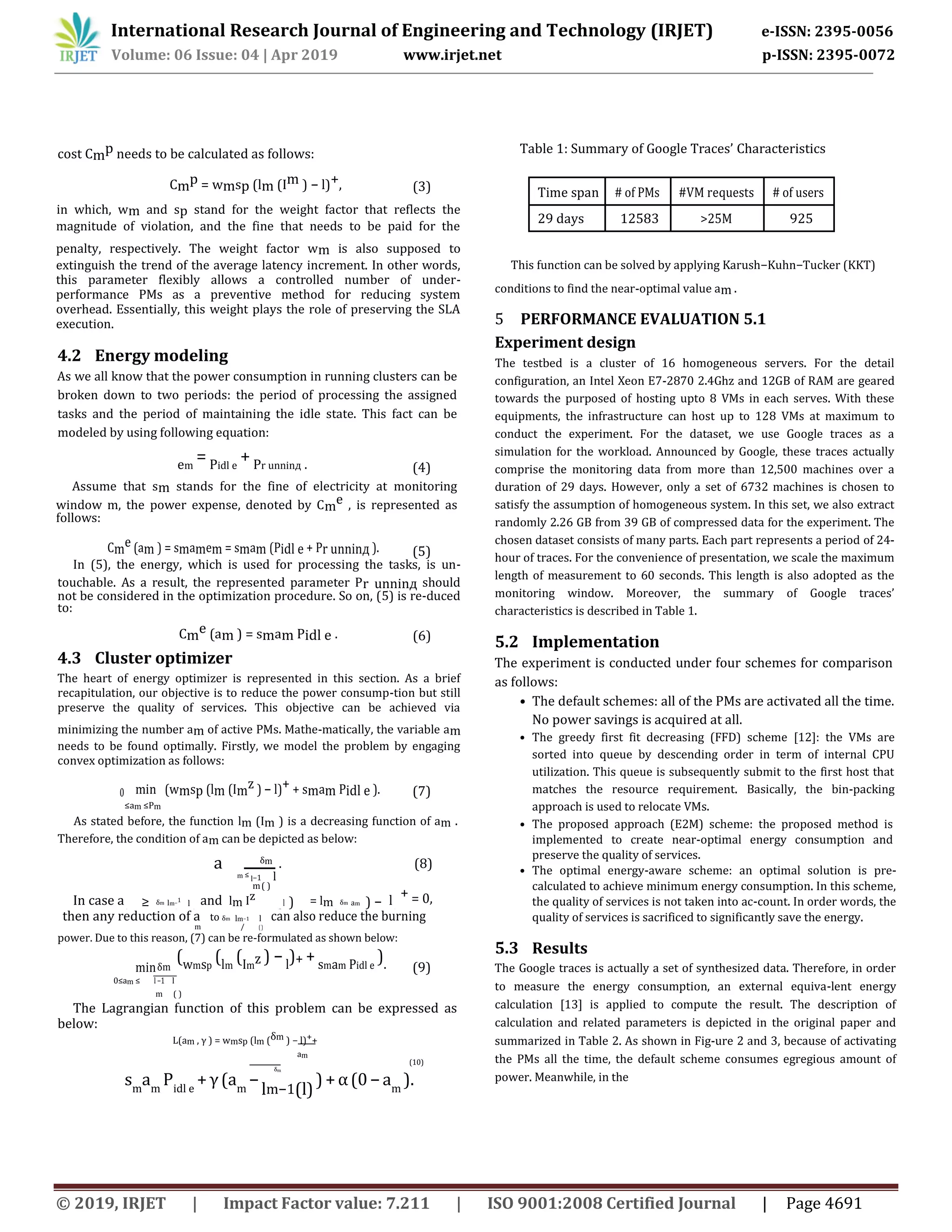 International Research Journal of Engineering and Technology (IRJET) e-ISSN: 2395-0056
Volume: 06 Issue: 04 | Apr 2019 www.irjet.net p-ISSN: 2395-0072
© 2019, IRJET | Impact Factor value: 7.211 | ISO 9001:2008 Certified Journal | Page 4691
cost Cmp needs to be calculated as follows:
Cmp = wmsp (lm (Im ) − l)+, (3)
in which, wm and sp stand for the weight factor that reflects the
magnitude of violation, and the fine that needs to be paid for the
penalty, respectively. The weight factor wm is also supposed to
extinguish the trend of the average latency increment. In other words,
this parameter flexibly allows a controlled number of under-
performance PMs as a preventive method for reducing system
overhead. Essentially, this weight plays the role of preserving the SLA
execution.
4.2 Energy modeling
As we all know that the power consumption in running clusters can be
broken down to two periods: the period of processing the assigned
tasks and the period of maintaining the idle state. This fact can be
modeled by using following equation:
em
= Pidl e
+ Pr unninд . (4)
Assume that sm stands for the fine of electricity at monitoring
window m, the power expense, denoted by Cme , is represented as
follows:
Cme (am ) = smamem = smam (Pidl e + Pr unninд ). (5)
In (5), the energy, which is used for processing the tasks, is un-
touchable. As a result, the represented parameter Pr unninд should
not be considered in the optimization procedure. So on, (5) is re-duced
to:
Cme (am ) = smam Pidl e . (6)
4.3 Cluster optimizer
The heart of energy optimizer is represented in this section. As a brief
recapitulation, our objective is to reduce the power consump-tion but still
preserve the quality of services. This objective can be achieved via
minimizing the number am of active PMs. Mathe-matically, the variable am
needs to be found optimally. Firstly, we model the problem by engaging
convex optimization as follows:
0 min (wmsp (lm (Imz ) − l)+ + smam Pidl e ). (7)
≤am ≤Pm
As stated before, the function lm (Im ) is a decreasing function of am .
Therefore, the condition of am can be depicted as below:
a δm
. (8)
m ≤ l−1 l
In case a and
m( )
+ = 0,≥ δm lm−1
l lm Iz l ) = lm δm am ) − lm / ( ) ( ( m) − ( ( / )
then any reduction of a to δm lm−1 l
)
can also reduce the burning
m / (
power. Due to this reason, (7) can be re-formulated as shown below:
minδm
(wmsp
(lm
(Im
z ) − l
)+ + smam Pidl e
). (9)
0≤am ≤ l −1 l
m ( )
The Lagrangian function of this problem can be expressed as
below:
L(am , γ ) = wmsp (lm (δm ) − l)++
am
(10)
δm
sm
am
Pidl e
+γ(am
−
lm−1(l)
) +α(0−am
).
Table 1: Summary of Google Traces’ Characteristics
Time span # of PMs #VM requests # of users
29 days 12583 >25M 925
This function can be solved by applying Karush−Kuhn−Tucker (KKT)
conditions to find the near-optimal value am .
5 PERFORMANCE EVALUATION 5.1
Experiment design
The testbed is a cluster of 16 homogeneous servers. For the detail
configuration, an Intel Xeon E7-2870 2.4Ghz and 12GB of RAM are geared
towards the purposed of hosting upto 8 VMs in each serves. With these
equipments, the infrastructure can host up to 128 VMs at maximum to
conduct the experiment. For the dataset, we use Google traces as a
simulation for the workload. Announced by Google, these traces actually
comprise the monitoring data from more than 12,500 machines over a
duration of 29 days. However, only a set of 6732 machines is chosen to
satisfy the assumption of homogeneous system. In this set, we also extract
randomly 2.26 GB from 39 GB of compressed data for the experiment. The
chosen dataset consists of many parts. Each part represents a period of 24-
hour of traces. For the convenience of presentation, we scale the maximum
length of measurement to 60 seconds. This length is also adopted as the
monitoring window. Moreover, the summary of Google traces’
characteristics is described in Table 1.
5.2 Implementation
The experiment is conducted under four schemes for comparison
as follows:
• The default schemes: all of the PMs are activated all the time.
No power savings is acquired at all.
• The greedy first fit decreasing (FFD) scheme [12]: the VMs are
sorted into queue by descending order in term of internal CPU
utilization. This queue is subsequently submit to the first host that
matches the resource requirement. Basically, the bin-packing
approach is used to relocate VMs.
• The proposed approach (E2M) scheme: the proposed method is
implemented to create near-optimal energy consumption and
preserve the quality of services.
• The optimal energy-aware scheme: an optimal solution is pre-
calculated to achieve minimum energy consumption. In this scheme,
the quality of services is not taken into ac-count. In order words, the
quality of services is sacrificed to significantly save the energy.
5.3 Results
The Google traces is actually a set of synthesized data. Therefore, in order
to measure the energy consumption, an external equiva-lent energy
calculation [13] is applied to compute the result. The description of
calculation and related parameters is depicted in the original paper and
summarized in Table 2. As shown in Fig-ure 2 and 3, because of activating
the PMs all the time, the default scheme consumes egregious amount of
power. Meanwhile, in the
 