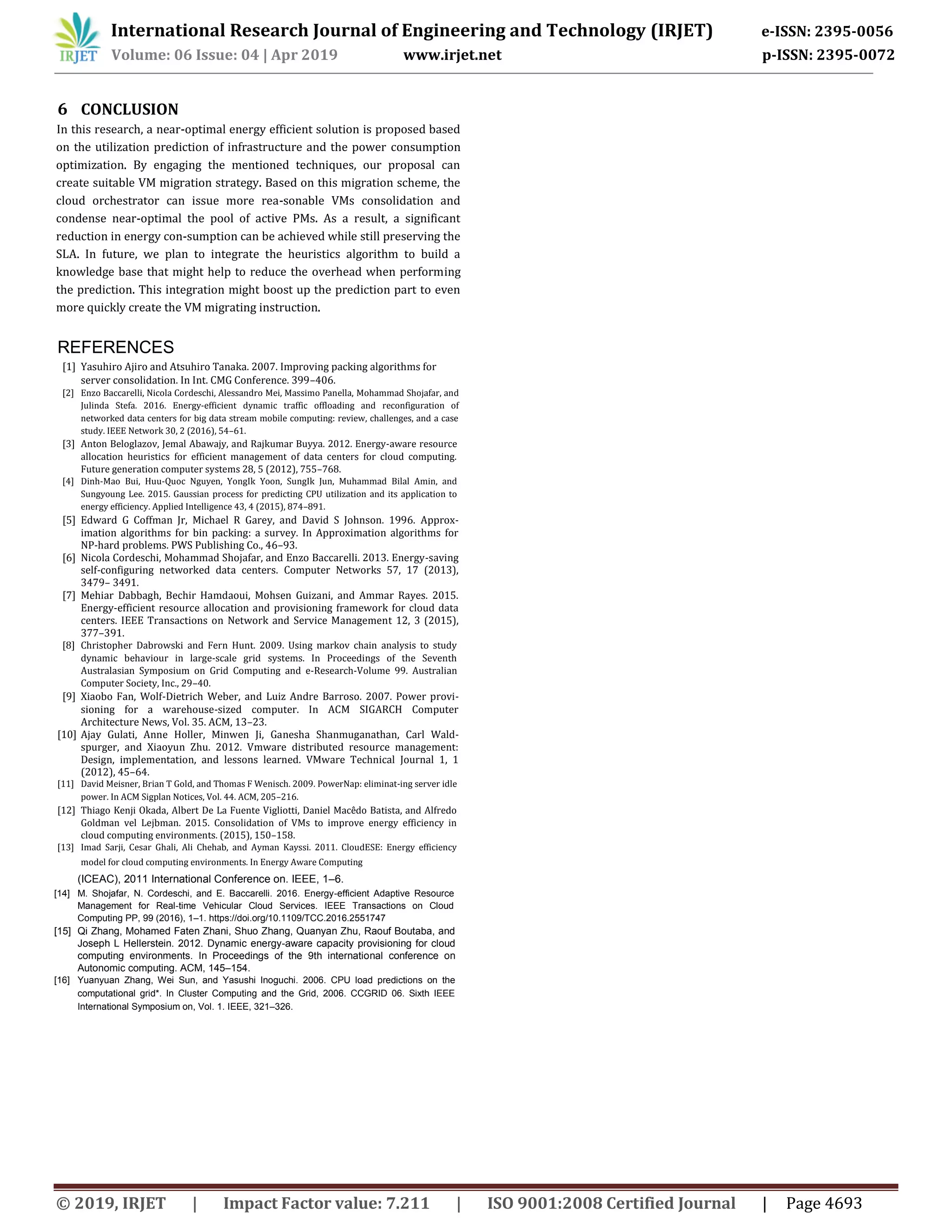 International Research Journal of Engineering and Technology (IRJET) e-ISSN: 2395-0056
Volume: 06 Issue: 04 | Apr 2019 www.irjet.net p-ISSN: 2395-0072
© 2019, IRJET | Impact Factor value: 7.211 | ISO 9001:2008 Certified Journal | Page 4693
6 CONCLUSION
In this research, a near-optimal energy efficient solution is proposed based
on the utilization prediction of infrastructure and the power consumption
optimization. By engaging the mentioned techniques, our proposal can
create suitable VM migration strategy. Based on this migration scheme, the
cloud orchestrator can issue more rea-sonable VMs consolidation and
condense near-optimal the pool of active PMs. As a result, a significant
reduction in energy con-sumption can be achieved while still preserving the
SLA. In future, we plan to integrate the heuristics algorithm to build a
knowledge base that might help to reduce the overhead when performing
the prediction. This integration might boost up the prediction part to even
more quickly create the VM migrating instruction.
(ICEAC), 2011 International Conference on. IEEE, 1–6.
[14] M. Shojafar, N. Cordeschi, and E. Baccarelli. 2016. Energy-efficient Adaptive Resource
Management for Real-time Vehicular Cloud Services. IEEE Transactions on Cloud
Computing PP, 99 (2016), 1–1. https://doi.org/10.1109/TCC.2016.2551747
[15] Qi Zhang, Mohamed Faten Zhani, Shuo Zhang, Quanyan Zhu, Raouf Boutaba, and
Joseph L Hellerstein. 2012. Dynamic energy-aware capacity provisioning for cloud
computing environments. In Proceedings of the 9th international conference on
Autonomic computing. ACM, 145–154.
[16] Yuanyuan Zhang, Wei Sun, and Yasushi Inoguchi. 2006. CPU load predictions on the
computational grid*. In Cluster Computing and the Grid, 2006. CCGRID 06. Sixth IEEE
International Symposium on, Vol. 1. IEEE, 321–326.
REFERENCES
[1] Yasuhiro Ajiro and Atsuhiro Tanaka. 2007. Improving packing algorithms for
server consolidation. In Int. CMG Conference. 399–406.
[2] Enzo Baccarelli, Nicola Cordeschi, Alessandro Mei, Massimo Panella, Mohammad Shojafar, and
Julinda Stefa. 2016. Energy-efficient dynamic traffic offloading and reconfiguration of
networked data centers for big data stream mobile computing: review, challenges, and a case
study. IEEE Network 30, 2 (2016), 54–61.
[3] Anton Beloglazov, Jemal Abawajy, and Rajkumar Buyya. 2012. Energy-aware resource
allocation heuristics for efficient management of data centers for cloud computing.
Future generation computer systems 28, 5 (2012), 755–768.
[4] Dinh-Mao Bui, Huu-Quoc Nguyen, YongIk Yoon, SungIk Jun, Muhammad Bilal Amin, and
Sungyoung Lee. 2015. Gaussian process for predicting CPU utilization and its application to
energy efficiency. Applied Intelligence 43, 4 (2015), 874–891.
[5] Edward G Coffman Jr, Michael R Garey, and David S Johnson. 1996. Approx-
imation algorithms for bin packing: a survey. In Approximation algorithms for
NP-hard problems. PWS Publishing Co., 46–93.
[6] Nicola Cordeschi, Mohammad Shojafar, and Enzo Baccarelli. 2013. Energy-saving
self-configuring networked data centers. Computer Networks 57, 17 (2013),
3479– 3491.
[7] Mehiar Dabbagh, Bechir Hamdaoui, Mohsen Guizani, and Ammar Rayes. 2015.
Energy-efficient resource allocation and provisioning framework for cloud data
centers. IEEE Transactions on Network and Service Management 12, 3 (2015),
377–391.
[8] Christopher Dabrowski and Fern Hunt. 2009. Using markov chain analysis to study
dynamic behaviour in large-scale grid systems. In Proceedings of the Seventh
Australasian Symposium on Grid Computing and e-Research-Volume 99. Australian
Computer Society, Inc., 29–40.
[9] Xiaobo Fan, Wolf-Dietrich Weber, and Luiz Andre Barroso. 2007. Power provi-
sioning for a warehouse-sized computer. In ACM SIGARCH Computer
Architecture News, Vol. 35. ACM, 13–23.
[10] Ajay Gulati, Anne Holler, Minwen Ji, Ganesha Shanmuganathan, Carl Wald-
spurger, and Xiaoyun Zhu. 2012. Vmware distributed resource management:
Design, implementation, and lessons learned. VMware Technical Journal 1, 1
(2012), 45–64.
[11] David Meisner, Brian T Gold, and Thomas F Wenisch. 2009. PowerNap: eliminat-ing server idle
power. In ACM Sigplan Notices, Vol. 44. ACM, 205–216.
[12] Thiago Kenji Okada, Albert De La Fuente Vigliotti, Daniel Macêdo Batista, and Alfredo
Goldman vel Lejbman. 2015. Consolidation of VMs to improve energy efficiency in
cloud computing environments. (2015), 150–158.
[13] Imad Sarji, Cesar Ghali, Ali Chehab, and Ayman Kayssi. 2011. CloudESE: Energy efficiency
model for cloud computing environments. In Energy Aware Computing
 