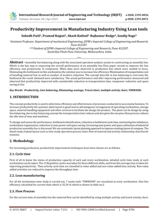 International Research Journal of Engineering and Technology (IRJET) e-ISSN: 2395-0056
Volume: 06 Issue: 04 | Apr 2019 www.irjet.net p-ISSN: 2395-0072
© 2019, IRJET | Impact Factor value: 7.211 | ISO 9001:2008 Certified Journal | Page 4704
Productivity Improvement in Manufacturing Industry Using Lean tools
Subodh Patil1, Pramod Rajput2, Akash Rathod3, Rajkumar Rodge4, Sandip Nage5
1Assistant Professor, Department of mechanical Engineering, JSPM’s Imperial College of Engineering and Research,
Pune 412207.
2345Student of JSPM’s Imperial College of Engineering and Research, Pune 412207.
Savitribai Phule Pune University, Maharashtra, India.
---------------------------------------------------------------------***---------------------------------------------------------------------
Abstract - Assembly line balancing along with the associated operation analysis assists in constructing an assembly line.
Which is the key step in improving the overall performance of an assembly line.Thus paper reveals to improve the line
efficiency and productivity of component. When data were observed in production line which were needed to focus.
Eliminating the bottleneck on this workstation the solution was to increase line efficiency.Minimizationoftransportationcost
of handling material line as well as number of workers reduction. The concept describe in line balancing to overcome the
bottleneck the result obtained were satisfactory. The actual performance and after improving performance measured and
observed that productivity improved with considerable reduction in transportation time, manpower reduction and space
saving at line
Key Words: Productivity, Line balancing, Eliminating wastage, Travel chart, multiple activity chart, TIMWOOD.
1. INTRODUCTION
The concept productivity is used to determine efficiency and effectiveness of processes conducted inaneconomy business. To
increase productivity the systemic plant layout is good and an advantageous arrangement of operating workstation, storage
space, material handling equipment and other services to facilitate the design the product. The plant can be design by using
line balancing, due to line balancing concept the transportation time reducesandalsogivestheonepieceflowprocess,reduces
the idle time of man and machines.
To design and assess the performance, bottleneck identification, reductioninbottleneck cycletime,minimizinglineimbalance,
workstation organization, reduction in man power and space saving. Increasing man power and space utilizationof industrial
production assembly line is discussed. We use systematiclayoutplanningapproachtoimproveexistinglayoutofcompany.The
detail study of plant layout such as time study operation process chart, flow of material and activity relationship chart has be
examine.
2. Methodology
For increasing production, productivity improvement techniques have been chosen are as follows.
2.1. Cycle time
First of all to know the status of production capacity of each and every workstation, detailed cycle time study at each
workstation can be taken. The 15 Repetitive cycles was taken for three different shifts, and from this average time is taken for
improving productivity. Then activity cycle time are classified in value added and non-value added time activity. Non-value
added activities are reduced to improve the throughput time.
2.2. Lean manufacturing
For all the workstation time study is carried out, 7 waste tools “TIMWOOD” are visualized at every workstation. Also line
efficiency calculated for current state which is 35.20 % which is shown in table no.2.
2.3. Flow Process
For the current state of assembly line the material flow can be identified by using multiple activity and travel activity chart.
 