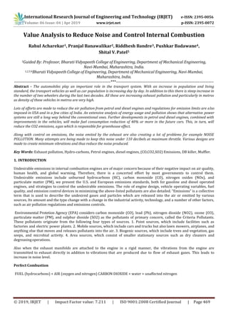 International Research Journal of Engineering and Technology (IRJET) e-ISSN: 2395-0056
Volume: 06 Issue: 04 | Apr 2019 www.irjet.net p-ISSN: 2395-0072
© 2019, IRJET | Impact Factor value: 7.211 | ISO 9001:2008 Certified Journal | Page 469
Value Analysis to Reduce Noise and Control Internal Combustion
Rahul Acharekar1, Pranjal Banawalikar2, Riddhesh Bandre3, Pushkar Badawane4,
Shital V. Patel5
5Guided By: Professor, Bharati Vidyapeeth College of Engineering, Department of Mechanical Engineering,
Navi-Mumbai, Maharashtra, India.
1,2,3,4Bharati Vidyapeeth College of Engineering, Department of Mechanical Engineering, Navi-Mumbai,
Maharashtra, India.
---------------------------------------------------------------------***----------------------------------------------------------------------
Abstract - The automobiles play an important role in the transport system. With an increase in population and living
standard, the transport vehicles as well as car population is increasing day by day. In addition to this there is steep increase in
the number of two wheelers during the last two decades. All these are increasing exhaust pollution and particularly in metros
as density of these vehicles in metros are very high.
Lots of efforts are made to reduce the air pollution from petrol and diesel engines and regulations for emission limits are also
imposed in USA and in a few cities of India. An extensive analysis of energy usage and pollution shows that alternative power
systems are still a long way behind the conventional ones. Further developments in petrol and diesel engines, combined with
improvements in the vehicles, will make fuel consumption reduction of 40% or more in the future cars. This, in turn, will
reduce the CO2 emissions, agas which is responsible for greenhouse effect.
Along with control on emissions, the noise emited by the exhaust are also creating a lot of problems for example NOISE
POLLUTION. Many attempts are being made to keep this noise under 110 decibels at maximum throttle. Various designs are
made to create minimum vibrations and thus reduce the noise produced.
Key Words: Exhaust pollution, Hydro-carbons, Petrol engines, diesel engines, (CO,CO2,SO2) Emissions, DB killer, Muffler.
1. INTRODUCTION
Undesirable emissions in internal combustion engines are of major concern because of their negative impact on air quality,
human health, and global warming. Therefore, there is a concerted effort by most governments to control them.
Undesirable emissions include unburned hydrocarbons (HC), carbon monoxide (CO), nitrogen oxides (NOx), and
particulate matter (PM), we present the U.S. and European emissions standards, both for gasoline and diesel operated
engines, and strategies to control the undesirable emissions. The role of engine design, vehicle operating variables, fuel
quality, and emission control devices in minimizing the above-listed pollutants are also detailed. “Emissions” is a collective
term that is used to describe the undesired gases and particles which are released into the air or emitted by various
sources, Its amount and the type change with a change in the industrial activity, technology, and a number of other factors,
such as air pollution regulations and emissions controls.
Environmental Protetion Agency (EPA) considers carbon monoxide (CO), lead (Pb), nitrogen dioxide (NO2), ozone (O3),
particulate matter (PM), and sulphur dioxide (SO2) as the pollutants of primary concern, called the Criteria Pollutants.
These pollutants originate from the following four types of sources. 1. Point sources, which include facilities such as
factories and electric power plants. 2. Mobile sources, which include cars and trucks but also lawn mowers, airplanes, and
anything else that moves and releases pollutants into the air. 3. Biogenic sources, which include trees and vegetation, gas
seeps, and microbial activity. 4. Area sources, which consist of smaller stationary sources such as dry cleaners and
degreasingoperations.
Also when the exhaust manifolds are attached to the engine in a rigid manner, the vibrations from the engine are
transmitted to exhaust directly in addition to vibrations that are produced due to flow of exhaust gases. This leads to
increase in noise level.
Perfect Combustion
FUEL (hydrocarbons) + AIR (oxygen and nitrogen) CARBON DIOXIDE + water + unaffected nitrogen
 