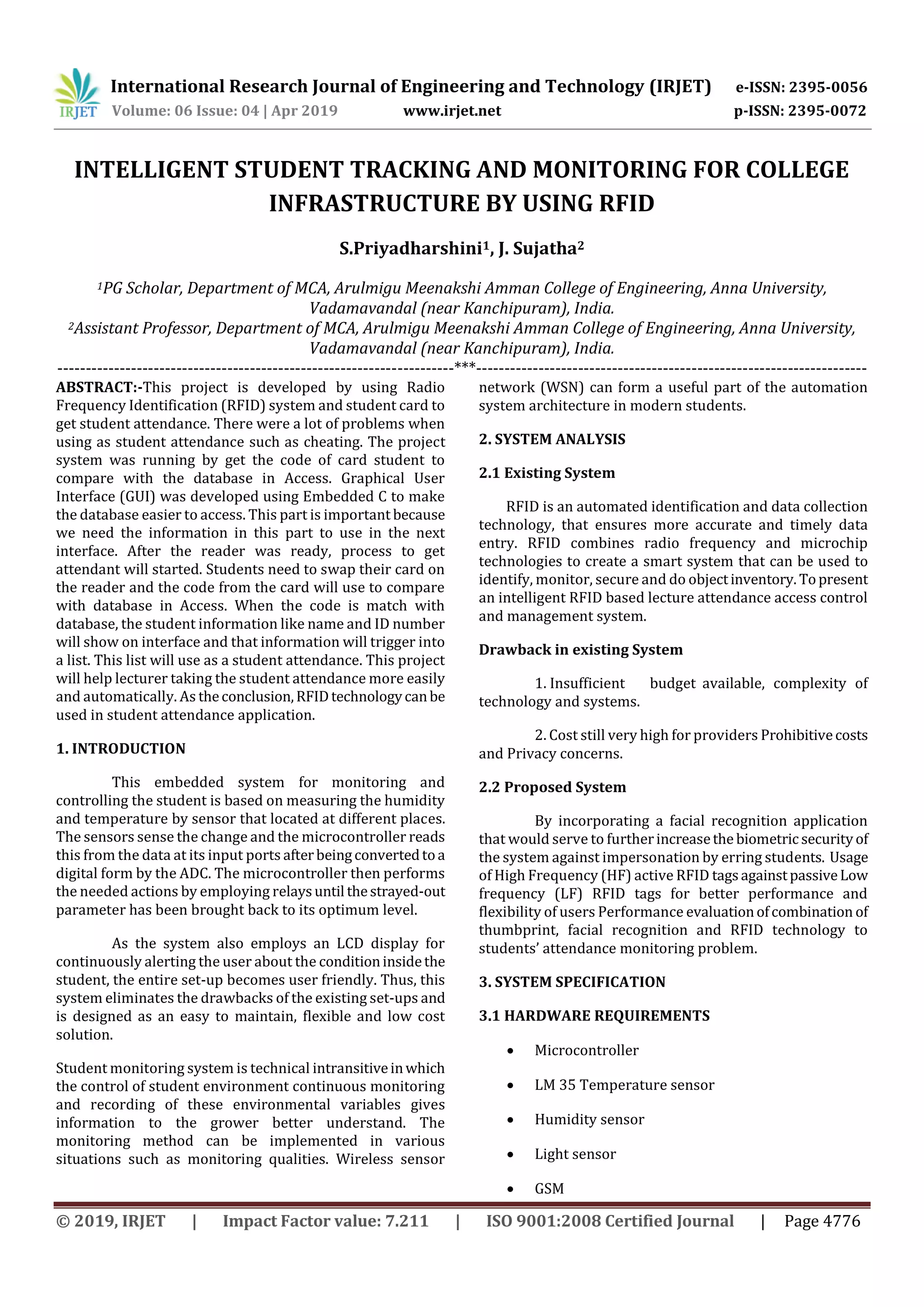 International Research Journal of Engineering and Technology (IRJET) e-ISSN: 2395-0056
Volume: 06 Issue: 04 | Apr 2019 www.irjet.net p-ISSN: 2395-0072
© 2019, IRJET | Impact Factor value: 7.211 | ISO 9001:2008 Certified Journal | Page 4776
INTELLIGENT STUDENT TRACKING AND MONITORING FOR COLLEGE
INFRASTRUCTURE BY USING RFID
S.Priyadharshini1, J. Sujatha2
1PG Scholar, Department of MCA, Arulmigu Meenakshi Amman College of Engineering, Anna University,
Vadamavandal (near Kanchipuram), India.
2Assistant Professor, Department of MCA, Arulmigu Meenakshi Amman College of Engineering, Anna University,
Vadamavandal (near Kanchipuram), India.
----------------------------------------------------------------------***---------------------------------------------------------------------
ABSTRACT:-This project is developed by using Radio
Frequency Identification (RFID) system and student card to
get student attendance. There were a lot of problems when
using as student attendance such as cheating. The project
system was running by get the code of card student to
compare with the database in Access. Graphical User
Interface (GUI) was developed using Embedded C to make
the database easier to access. This part is important because
we need the information in this part to use in the next
interface. After the reader was ready, process to get
attendant will started. Students need to swap their card on
the reader and the code from the card will use to compare
with database in Access. When the code is match with
database, the student information like name and ID number
will show on interface and that information will trigger into
a list. This list will use as a student attendance. This project
will help lecturer taking the student attendance more easily
and automatically. As theconclusion,RFIDtechnologycanbe
used in student attendance application.
1. INTRODUCTION
This embedded system for monitoring and
controlling the student is based on measuring the humidity
and temperature by sensor that located at different places.
The sensors sense the change and the microcontroller reads
this from the data at its input ports afterbeingconvertedtoa
digital form by the ADC. The microcontroller then performs
the needed actions by employing relaysuntil thestrayed-out
parameter has been brought back to its optimum level.
As the system also employs an LCD display for
continuously alerting the user about the conditioninsidethe
student, the entire set-up becomes user friendly. Thus, this
system eliminates the drawbacks of the existing set-ups and
is designed as an easy to maintain, flexible and low cost
solution.
Student monitoring system is technical intransitiveinwhich
the control of student environment continuous monitoring
and recording of these environmental variables gives
information to the grower better understand. The
monitoring method can be implemented in various
situations such as monitoring qualities. Wireless sensor
network (WSN) can form a useful part of the automation
system architecture in modern students.
2. SYSTEM ANALYSIS
2.1 Existing System
RFID is an automated identification and data collection
technology, that ensures more accurate and timely data
entry. RFID combines radio frequency and microchip
technologies to create a smart system that can be used to
identify, monitor, secure and do objectinventory. Topresent
an intelligent RFID based lecture attendance access control
and management system.
Drawback in existing System
1. Insufficient budget available, complexity of
technology and systems.
2. Cost still very high for providers Prohibitivecosts
and Privacy concerns.
2.2 Proposed System
By incorporating a facial recognition application
that would serve to furtherincreasethe biometricsecurityof
the system against impersonation by erring students. Usage
of High Frequency (HF) active RFID tagsagainstpassiveLow
frequency (LF) RFID tags for better performance and
flexibility of users Performance evaluationofcombination of
thumbprint, facial recognition and RFID technology to
students’ attendance monitoring problem.
3. SYSTEM SPECIFICATION
3.1 HARDWARE REQUIREMENTS
 Microcontroller
 LM 35 Temperature sensor
 Humidity sensor
 Light sensor
 GSM
 