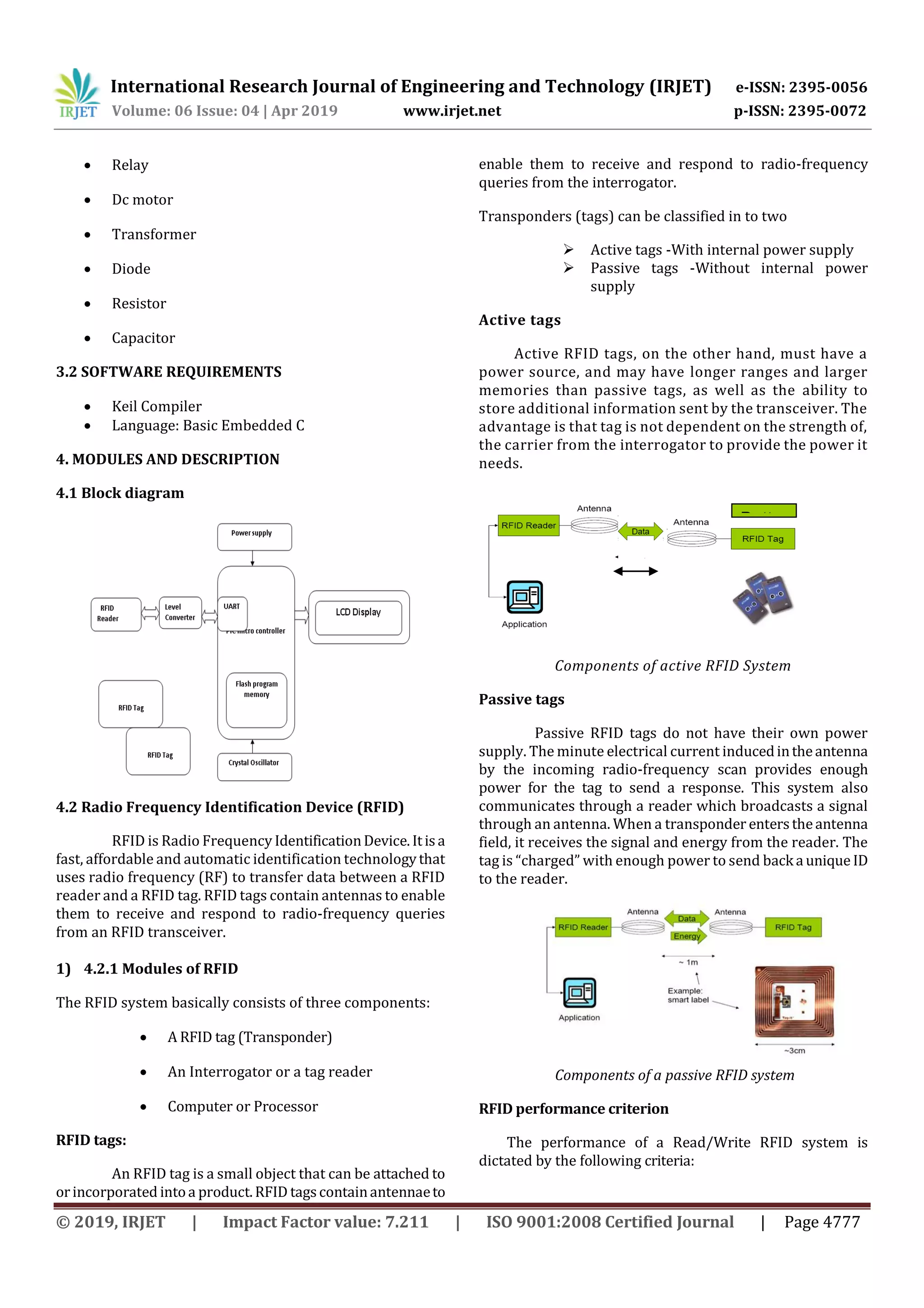 International Research Journal of Engineering and Technology (IRJET) e-ISSN: 2395-0056
Volume: 06 Issue: 04 | Apr 2019 www.irjet.net p-ISSN: 2395-0072
© 2019, IRJET | Impact Factor value: 7.211 | ISO 9001:2008 Certified Journal | Page 4777
 Relay
 Dc motor
 Transformer
 Diode
 Resistor
 Capacitor
3.2 SOFTWARE REQUIREMENTS
 Keil Compiler
 Language: Basic Embedded C
4. MODULES AND DESCRIPTION
4.1 Block diagram
4.2 Radio Frequency Identification Device (RFID)
RFID is Radio Frequency IdentificationDevice.Itisa
fast, affordable and automatic identification technologythat
uses radio frequency (RF) to transfer data between a RFID
reader and a RFID tag. RFID tags contain antennas to enable
them to receive and respond to radio-frequency queries
from an RFID transceiver.
1) 4.2.1 Modules of RFID
The RFID system basically consists of three components:
 A RFID tag (Transponder)
 An Interrogator or a tag reader
 Computer or Processor
RFID tags:
An RFID tag is a small object that can be attached to
orincorporated intoa product.RFID tagscontainantennaeto
enable them to receive and respond to radio-frequency
queries from the interrogator.
Transponders (tags) can be classified in to two
 Active tags -With internal power supply
 Passive tags -Without internal power
supply
Active tags
Active RFID tags, on the other hand, must have a
power source, and may have longer ranges and larger
memories than passive tags, as well as the ability to
store additional information sent by the transceiver. The
advantage is that tag is not dependent on the strength of,
the carrier from the interrogator to provide the power it
needs.
Components of active RFID System
Passive tags
Passive RFID tags do not have their own power
supply. The minute electrical current inducedintheantenna
by the incoming radio-frequency scan provides enough
power for the tag to send a response. This system also
communicates through a reader which broadcasts a signal
through an antenna. When a transponder enterstheantenna
field, it receives the signal and energy from the reader. The
tag is “charged” with enough power to send back a unique ID
to the reader.
Components of a passive RFID system
RFID performance criterion
The performance of a Read/Write RFID system is
dictated by the following criteria:
Batter
y
~1
00
m
 
