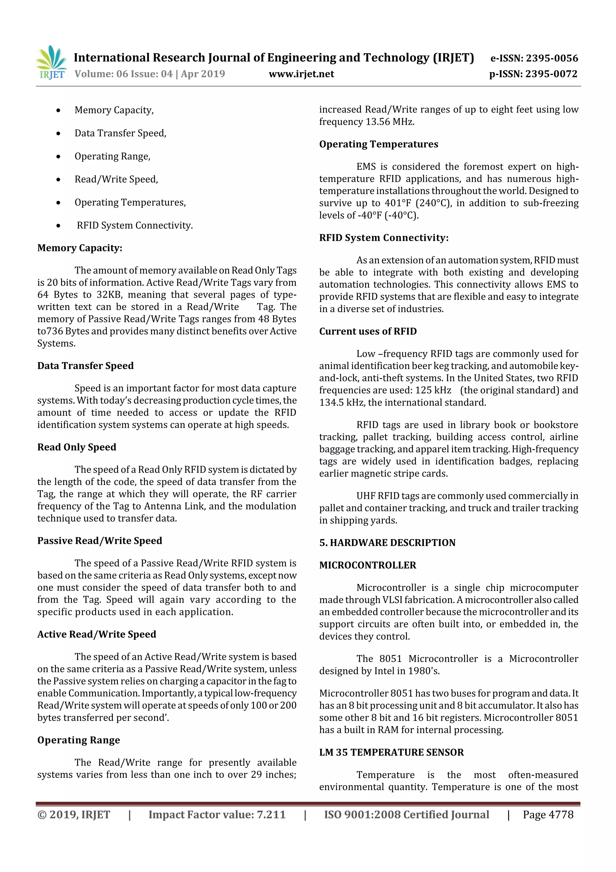 International Research Journal of Engineering and Technology (IRJET) e-ISSN: 2395-0056
Volume: 06 Issue: 04 | Apr 2019 www.irjet.net p-ISSN: 2395-0072
© 2019, IRJET | Impact Factor value: 7.211 | ISO 9001:2008 Certified Journal | Page 4778
 Memory Capacity,
 Data Transfer Speed,
 Operating Range,
 Read/Write Speed,
 Operating Temperatures,
 RFID System Connectivity.
Memory Capacity:
The amount of memory availableonReadOnlyTags
is 20 bits of information. Active Read/Write Tags vary from
64 Bytes to 32KB, meaning that several pages of type-
written text can be stored in a Read/Write Tag. The
memory of Passive Read/Write Tags ranges from 48 Bytes
to736 Bytes and provides many distinct benefits overActive
Systems.
Data Transfer Speed
Speed is an important factor for most data capture
systems. With today’s decreasingproductioncycletimes,the
amount of time needed to access or update the RFID
identification system systems can operate at high speeds.
Read Only Speed
The speed of a Read Only RFID system isdictated by
the length of the code, the speed of data transfer from the
Tag, the range at which they will operate, the RF carrier
frequency of the Tag to Antenna Link, and the modulation
technique used to transfer data.
Passive Read/Write Speed
The speed of a Passive Read/Write RFID system is
based on the same criteria as Read Onlysystems, exceptnow
one must consider the speed of data transfer both to and
from the Tag. Speed will again vary according to the
specific products used in each application.
Active Read/Write Speed
The speed of an Active Read/Write system is based
on the same criteria as a Passive Read/Write system, unless
the Passive system relies on charging a capacitorinthefagto
enable Communication. Importantly,atypicallow-frequency
Read/Writesystem will operate at speeds ofonly100or200
bytes transferred per second’.
Operating Range
The Read/Write range for presently available
systems varies from less than one inch to over 29 inches;
increased Read/Write ranges of up to eight feet using low
frequency 13.56 MHz.
Operating Temperatures
EMS is considered the foremost expert on high-
temperature RFID applications, and has numerous high-
temperatureinstallations throughout the world. Designed to
survive up to 401°F (240°C), in addition to sub-freezing
levels of -40°F (-40°C).
RFID System Connectivity:
As an extension of an automationsystem,RFIDmust
be able to integrate with both existing and developing
automation technologies. This connectivity allows EMS to
provide RFID systems that are flexible and easy to integrate
in a diverse set of industries.
Current uses of RFID
Low –frequency RFID tags are commonly used for
animal identification beer keg tracking, and automobilekey-
and-lock, anti-theft systems. In the United States, two RFID
frequencies are used: 125 kHz (the original standard) and
134.5 kHz, the international standard.
RFID tags are used in library book or bookstore
tracking, pallet tracking, building access control, airline
baggage tracking, and apparel itemtracking.High-frequency
tags are widely used in identification badges, replacing
earlier magnetic stripe cards.
UHF RFID tags are commonly used commercially in
pallet and container tracking, and truck and trailer tracking
in shipping yards.
5. HARDWARE DESCRIPTION
MICROCONTROLLER
Microcontroller is a single chip microcomputer
made through VLSI fabrication. A microcontrolleralsocalled
an embedded controller because the microcontrollerandits
support circuits are often built into, or embedded in, the
devices they control.
The 8051 Microcontroller is a Microcontroller
designed by Intel in 1980's.
Microcontroller 8051 has two buses for programanddata.It
has an 8 bit processing unit and 8 bit accumulator.Italsohas
some other 8 bit and 16 bit registers. Microcontroller 8051
has a built in RAM for internal processing.
LM 35 TEMPERATURE SENSOR
Temperature is the most often-measured
environmental quantity. Temperature is one of the most
 