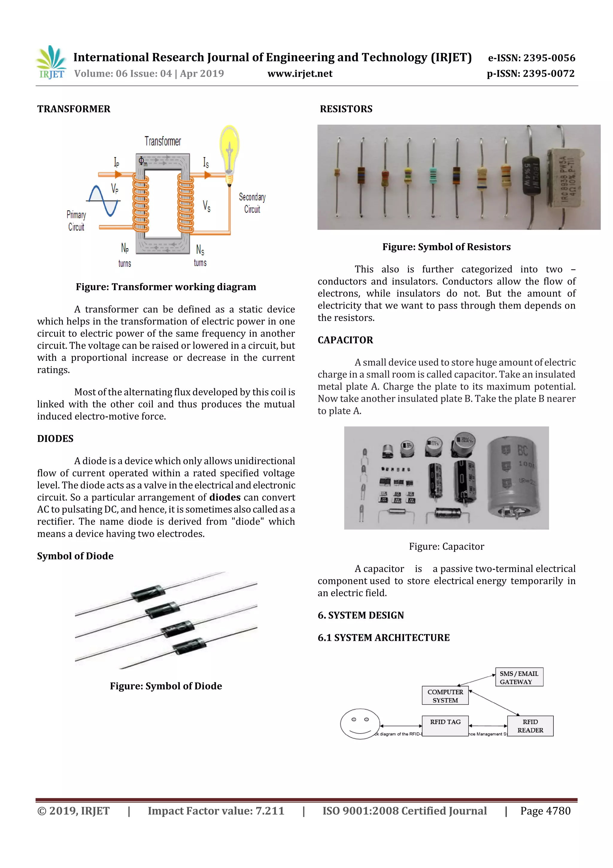 International Research Journal of Engineering and Technology (IRJET) e-ISSN: 2395-0056
Volume: 06 Issue: 04 | Apr 2019 www.irjet.net p-ISSN: 2395-0072
© 2019, IRJET | Impact Factor value: 7.211 | ISO 9001:2008 Certified Journal | Page 4780
TRANSFORMER
Figure: Transformer working diagram
A transformer can be defined as a static device
which helps in the transformation of electric power in one
circuit to electric power of the same frequency in another
circuit. The voltage can be raised or lowered in a circuit, but
with a proportional increase or decrease in the current
ratings.
Most of the alternating flux developed by this coil is
linked with the other coil and thus produces the mutual
induced electro-motive force.
DIODES
A diode is a device which only allows unidirectional
flow of current operated within a rated specified voltage
level. The diode acts as a valve in theelectrical andelectronic
circuit. So a particular arrangement of diodes can convert
AC to pulsating DC, and hence, it is sometimesalsocalledasa
rectifier. The name diode is derived from "diode" which
means a device having two electrodes.
Symbol of Diode
Figure: Symbol of Diode
RESISTORS
Figure: Symbol of Resistors
This also is further categorized into two –
conductors and insulators. Conductors allow the flow of
electrons, while insulators do not. But the amount of
electricity that we want to pass through them depends on
the resistors.
CAPACITOR
A small device used to store huge amount ofelectric
charge in a small room is called capacitor. Take an insulated
metal plate A. Charge the plate to its maximum potential.
Now take another insulated plate B. Take the plate B nearer
to plate A.
Figure: Capacitor
A capacitor is a passive two-terminal electrical
component used to store electrical energy temporarily in
an electric field.
6. SYSTEM DESIGN
6.1 SYSTEM ARCHITECTURE
 