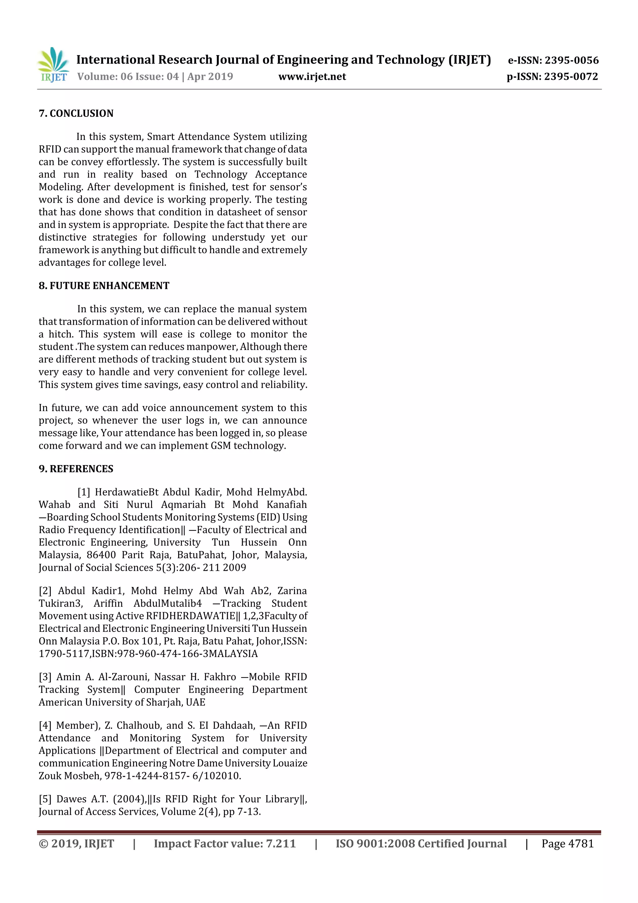 International Research Journal of Engineering and Technology (IRJET) e-ISSN: 2395-0056
Volume: 06 Issue: 04 | Apr 2019 www.irjet.net p-ISSN: 2395-0072
© 2019, IRJET | Impact Factor value: 7.211 | ISO 9001:2008 Certified Journal | Page 4781
7. CONCLUSION
In this system, Smart Attendance System utilizing
RFID can support the manual framework thatchangeofdata
can be convey effortlessly. The system is successfully built
and run in reality based on Technology Acceptance
Modeling. After development is finished, test for sensor’s
work is done and device is working properly. The testing
that has done shows that condition in datasheet of sensor
and in system is appropriate. Despite the fact that there are
distinctive strategies for following understudy yet our
framework is anything but difficult to handle and extremely
advantages for college level.
8. FUTURE ENHANCEMENT
In this system, we can replace the manual system
that transformation of information can be delivered without
a hitch. This system will ease is college to monitor the
student .The system can reduces manpower, Although there
are different methods of tracking student but out system is
very easy to handle and very convenient for college level.
This system gives time savings, easy control and reliability.
In future, we can add voice announcement system to this
project, so whenever the user logs in, we can announce
message like, Your attendance has been logged in, so please
come forward and we can implement GSM technology.
9. REFERENCES
[1] HerdawatieBt Abdul Kadir, Mohd HelmyAbd.
Wahab and Siti Nurul Aqmariah Bt Mohd Kanafiah
―Boarding School Students Monitoring Systems(EID)Using
Radio Frequency Identification‖ ―Faculty of Electrical and
Electronic Engineering, University Tun Hussein Onn
Malaysia, 86400 Parit Raja, BatuPahat, Johor, Malaysia,
Journal of Social Sciences 5(3):206- 211 2009
[2] Abdul Kadir1, Mohd Helmy Abd Wah Ab2, Zarina
Tukiran3, Ariffin AbdulMutalib4 ―Tracking Student
Movement using Active RFIDHERDAWATIE‖1,2,3Facultyof
Electrical and Electronic EngineeringUniversitiTunHussein
Onn Malaysia P.O. Box 101, Pt. Raja, Batu Pahat, Johor,ISSN:
1790-5117,ISBN:978-960-474-166-3MALAYSIA
[3] Amin A. Al-Zarouni, Nassar H. Fakhro ―Mobile RFID
Tracking System‖ Computer Engineering Department
American University of Sharjah, UAE
[4] Member), Z. Chalhoub, and S. EI Dahdaah, ―An RFID
Attendance and Monitoring System for University
Applications ‖Department of Electrical and computer and
communication Engineering Notre DameUniversityLouaize
Zouk Mosbeh, 978-1-4244-8157- 6/102010.
[5] Dawes A.T. (2004),‖Is RFID Right for Your Library‖,
Journal of Access Services, Volume 2(4), pp 7-13.
 