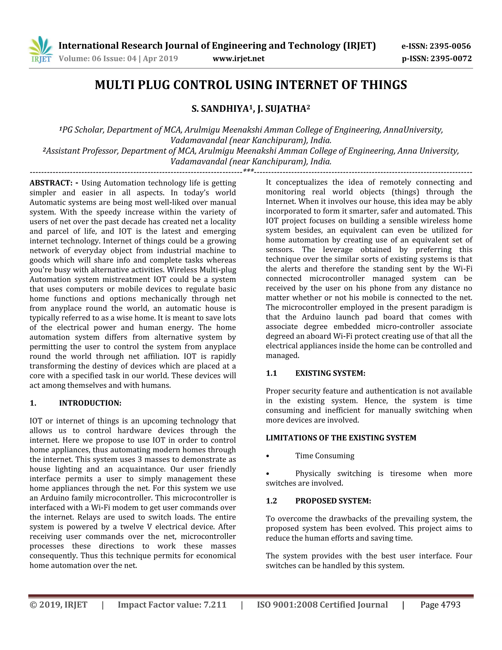 International Research Journal of Engineering and Technology (IRJET) e-ISSN: 2395-0056
Volume: 06 Issue: 04 | Apr 2019 www.irjet.net p-ISSN: 2395-0072
© 2019, IRJET | Impact Factor value: 7.211 | ISO 9001:2008 Certified Journal | Page 4793
MULTI PLUG CONTROL USING INTERNET OF THINGS
S. SANDHIYA1, J. SUJATHA2
1PG Scholar, Department of MCA, Arulmigu Meenakshi Amman College of Engineering, AnnaUniversity,
Vadamavandal (near Kanchipuram), India.
2Assistant Professor, Department of MCA, Arulmigu Meenakshi Amman College of Engineering, Anna University,
Vadamavandal (near Kanchipuram), India.
--------------------------------------------------------------------------***----------------------------------------------------------------------------
ABSTRACT: - Using Automation technology life is getting
simpler and easier in all aspects. In today’s world
Automatic systems are being most well-liked over manual
system. With the speedy increase within the variety of
users of net over the past decade has created net a locality
and parcel of life, and IOT is the latest and emerging
internet technology. Internet of things could be a growing
network of everyday object from industrial machine to
goods which will share info and complete tasks whereas
you're busy with alternative activities. Wireless Multi-plug
Automation system mistreatment IOT could be a system
that uses computers or mobile devices to regulate basic
home functions and options mechanically through net
from anyplace round the world, an automatic house is
typically referred to as a wise home. It is meant to save lots
of the electrical power and human energy. The home
automation system differs from alternative system by
permitting the user to control the system from anyplace
round the world through net affiliation. IOT is rapidly
transforming the destiny of devices which are placed at a
core with a specified task in our world. These devices will
act among themselves and with humans.
1. INTRODUCTION:
IOT or internet of things is an upcoming technology that
allows us to control hardware devices through the
internet. Here we propose to use IOT in order to control
home appliances, thus automating modern homes through
the internet. This system uses 3 masses to demonstrate as
house lighting and an acquaintance. Our user friendly
interface permits a user to simply management these
home appliances through the net. For this system we use
an Arduino family microcontroller. This microcontroller is
interfaced with a Wi-Fi modem to get user commands over
the internet. Relays are used to switch loads. The entire
system is powered by a twelve V electrical device. After
receiving user commands over the net, microcontroller
processes these directions to work these masses
consequently. Thus this technique permits for economical
home automation over the net.
It conceptualizes the idea of remotely connecting and
monitoring real world objects (things) through the
Internet. When it involves our house, this idea may be ably
incorporated to form it smarter, safer and automated. This
IOT project focuses on building a sensible wireless home
system besides, an equivalent can even be utilized for
home automation by creating use of an equivalent set of
sensors. The leverage obtained by preferring this
technique over the similar sorts of existing systems is that
the alerts and therefore the standing sent by the Wi-Fi
connected microcontroller managed system can be
received by the user on his phone from any distance no
matter whether or not his mobile is connected to the net.
The microcontroller employed in the present paradigm is
that the Arduino launch pad board that comes with
associate degree embedded micro-controller associate
degreed an aboard Wi-Fi protect creating use of that all the
electrical appliances inside the home can be controlled and
managed.
1.1 EXISTING SYSTEM:
Proper security feature and authentication is not available
in the existing system. Hence, the system is time
consuming and inefficient for manually switching when
more devices are involved.
LIMITATIONS OF THE EXISTING SYSTEM
• Time Consuming
• Physically switching is tiresome when more
switches are involved.
1.2 PROPOSED SYSTEM:
To overcome the drawbacks of the prevailing system, the
proposed system has been evolved. This project aims to
reduce the human efforts and saving time.
The system provides with the best user interface. Four
switches can be handled by this system.
 