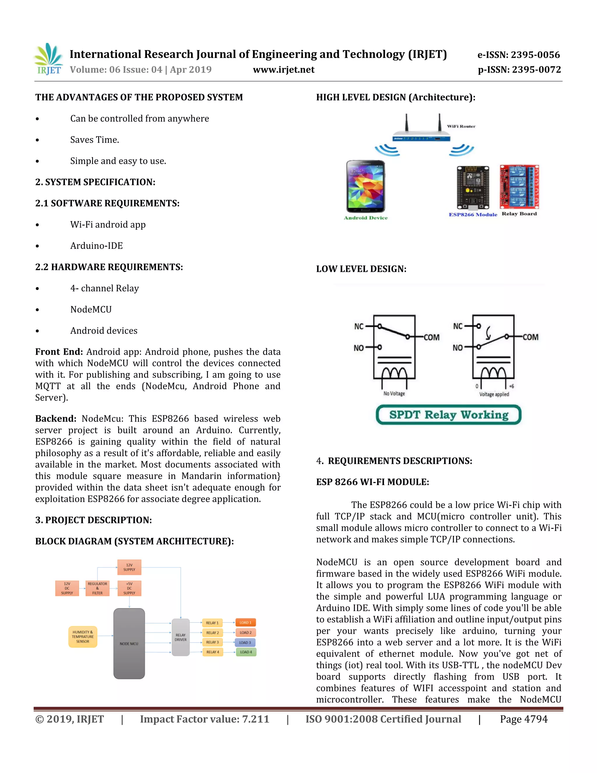 International Research Journal of Engineering and Technology (IRJET) e-ISSN: 2395-0056
Volume: 06 Issue: 04 | Apr 2019 www.irjet.net p-ISSN: 2395-0072
© 2019, IRJET | Impact Factor value: 7.211 | ISO 9001:2008 Certified Journal | Page 4794
THE ADVANTAGES OF THE PROPOSED SYSTEM
• Can be controlled from anywhere
• Saves Time.
• Simple and easy to use.
2. SYSTEM SPECIFICATION:
2.1 SOFTWARE REQUIREMENTS:
• Wi-Fi android app
• Arduino-IDE
2.2 HARDWARE REQUIREMENTS:
• 4- channel Relay
• NodeMCU
• Android devices
Front End: Android app: Android phone, pushes the data
with which NodeMCU will control the devices connected
with it. For publishing and subscribing, I am going to use
MQTT at all the ends (NodeMcu, Android Phone and
Server).
Backend: NodeMcu: This ESP8266 based wireless web
server project is built around an Arduino. Currently,
ESP8266 is gaining quality within the field of natural
philosophy as a result of it's affordable, reliable and easily
available in the market. Most documents associated with
this module square measure in Mandarin information}
provided within the data sheet isn't adequate enough for
exploitation ESP8266 for associate degree application.
3. PROJECT DESCRIPTION:
BLOCK DIAGRAM (SYSTEM ARCHITECTURE):
HIGH LEVEL DESIGN (Architecture):
LOW LEVEL DESIGN:
4. REQUIREMENTS DESCRIPTIONS:
ESP 8266 WI-FI MODULE:
The ESP8266 could be a low price Wi-Fi chip with
full TCP/IP stack and MCU(micro controller unit). This
small module allows micro controller to connect to a Wi-Fi
network and makes simple TCP/IP connections.
NodeMCU is an open source development board and
firmware based in the widely used ESP8266 WiFi module.
It allows you to program the ESP8266 WiFi module with
the simple and powerful LUA programming language or
Arduino IDE. With simply some lines of code you'll be able
to establish a WiFi affiliation and outline input/output pins
per your wants precisely like arduino, turning your
ESP8266 into a web server and a lot more. It is the WiFi
equivalent of ethernet module. Now you've got net of
things (iot) real tool. With its USB-TTL , the nodeMCU Dev
board supports directly flashing from USB port. It
combines features of WIFI accesspoint and station and
microcontroller. These features make the NodeMCU
 