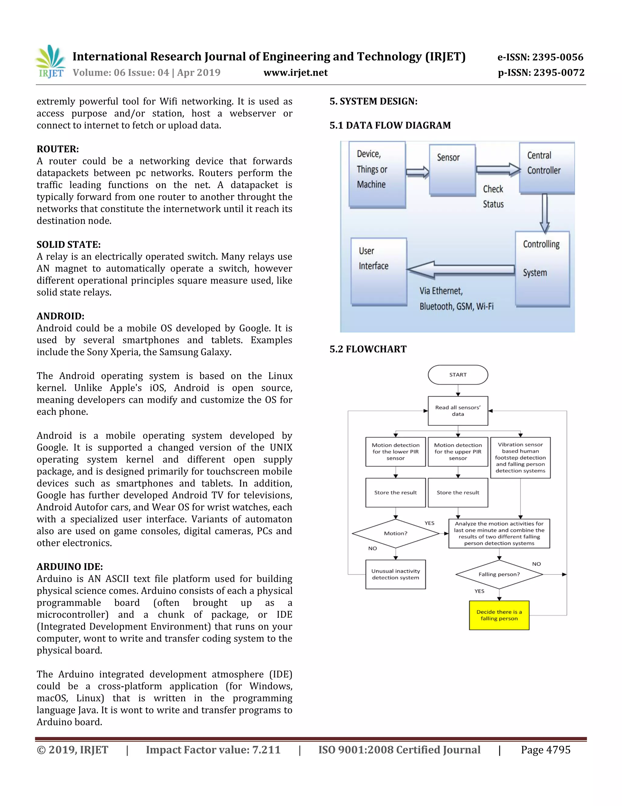International Research Journal of Engineering and Technology (IRJET) e-ISSN: 2395-0056
Volume: 06 Issue: 04 | Apr 2019 www.irjet.net p-ISSN: 2395-0072
© 2019, IRJET | Impact Factor value: 7.211 | ISO 9001:2008 Certified Journal | Page 4795
extremly powerful tool for Wifi networking. It is used as
access purpose and/or station, host a webserver or
connect to internet to fetch or upload data.
ROUTER:
A router could be a networking device that forwards
datapackets between pc networks. Routers perform the
traffic leading functions on the net. A datapacket is
typically forward from one router to another throught the
networks that constitute the internetwork until it reach its
destination node.
SOLID STATE:
A relay is an electrically operated switch. Many relays use
AN magnet to automatically operate a switch, however
different operational principles square measure used, like
solid state relays.
ANDROID:
Android could be a mobile OS developed by Google. It is
used by several smartphones and tablets. Examples
include the Sony Xperia, the Samsung Galaxy.
The Android operating system is based on the Linux
kernel. Unlike Apple's iOS, Android is open source,
meaning developers can modify and customize the OS for
each phone.
Android is a mobile operating system developed by
Google. It is supported a changed version of the UNIX
operating system kernel and different open supply
package, and is designed primarily for touchscreen mobile
devices such as smartphones and tablets. In addition,
Google has further developed Android TV for televisions,
Android Autofor cars, and Wear OS for wrist watches, each
with a specialized user interface. Variants of automaton
also are used on game consoles, digital cameras, PCs and
other electronics.
ARDUINO IDE:
Arduino is AN ASCII text file platform used for building
physical science comes. Arduino consists of each a physical
programmable board (often brought up as a
microcontroller) and a chunk of package, or IDE
(Integrated Development Environment) that runs on your
computer, wont to write and transfer coding system to the
physical board.
The Arduino integrated development atmosphere (IDE)
could be a cross-platform application (for Windows,
macOS, Linux) that is written in the programming
language Java. It is wont to write and transfer programs to
Arduino board.
5. SYSTEM DESIGN:
5.1 DATA FLOW DIAGRAM
5.2 FLOWCHART
 