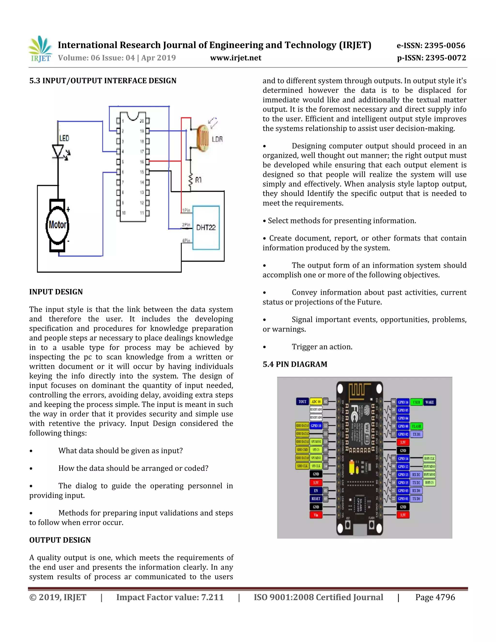 International Research Journal of Engineering and Technology (IRJET) e-ISSN: 2395-0056
Volume: 06 Issue: 04 | Apr 2019 www.irjet.net p-ISSN: 2395-0072
© 2019, IRJET | Impact Factor value: 7.211 | ISO 9001:2008 Certified Journal | Page 4796
5.3 INPUT/OUTPUT INTERFACE DESIGN
INPUT DESIGN
The input style is that the link between the data system
and therefore the user. It includes the developing
specification and procedures for knowledge preparation
and people steps ar necessary to place dealings knowledge
in to a usable type for process may be achieved by
inspecting the pc to scan knowledge from a written or
written document or it will occur by having individuals
keying the info directly into the system. The design of
input focuses on dominant the quantity of input needed,
controlling the errors, avoiding delay, avoiding extra steps
and keeping the process simple. The input is meant in such
the way in order that it provides security and simple use
with retentive the privacy. Input Design considered the
following things:
• What data should be given as input?
• How the data should be arranged or coded?
• The dialog to guide the operating personnel in
providing input.
• Methods for preparing input validations and steps
to follow when error occur.
OUTPUT DESIGN
A quality output is one, which meets the requirements of
the end user and presents the information clearly. In any
system results of process ar communicated to the users
and to different system through outputs. In output style it's
determined however the data is to be displaced for
immediate would like and additionally the textual matter
output. It is the foremost necessary and direct supply info
to the user. Efficient and intelligent output style improves
the systems relationship to assist user decision-making.
• Designing computer output should proceed in an
organized, well thought out manner; the right output must
be developed while ensuring that each output element is
designed so that people will realize the system will use
simply and effectively. When analysis style laptop output,
they should Identify the specific output that is needed to
meet the requirements.
• Select methods for presenting information.
• Create document, report, or other formats that contain
information produced by the system.
• The output form of an information system should
accomplish one or more of the following objectives.
• Convey information about past activities, current
status or projections of the Future.
• Signal important events, opportunities, problems,
or warnings.
• Trigger an action.
5.4 PIN DIAGRAM
 
