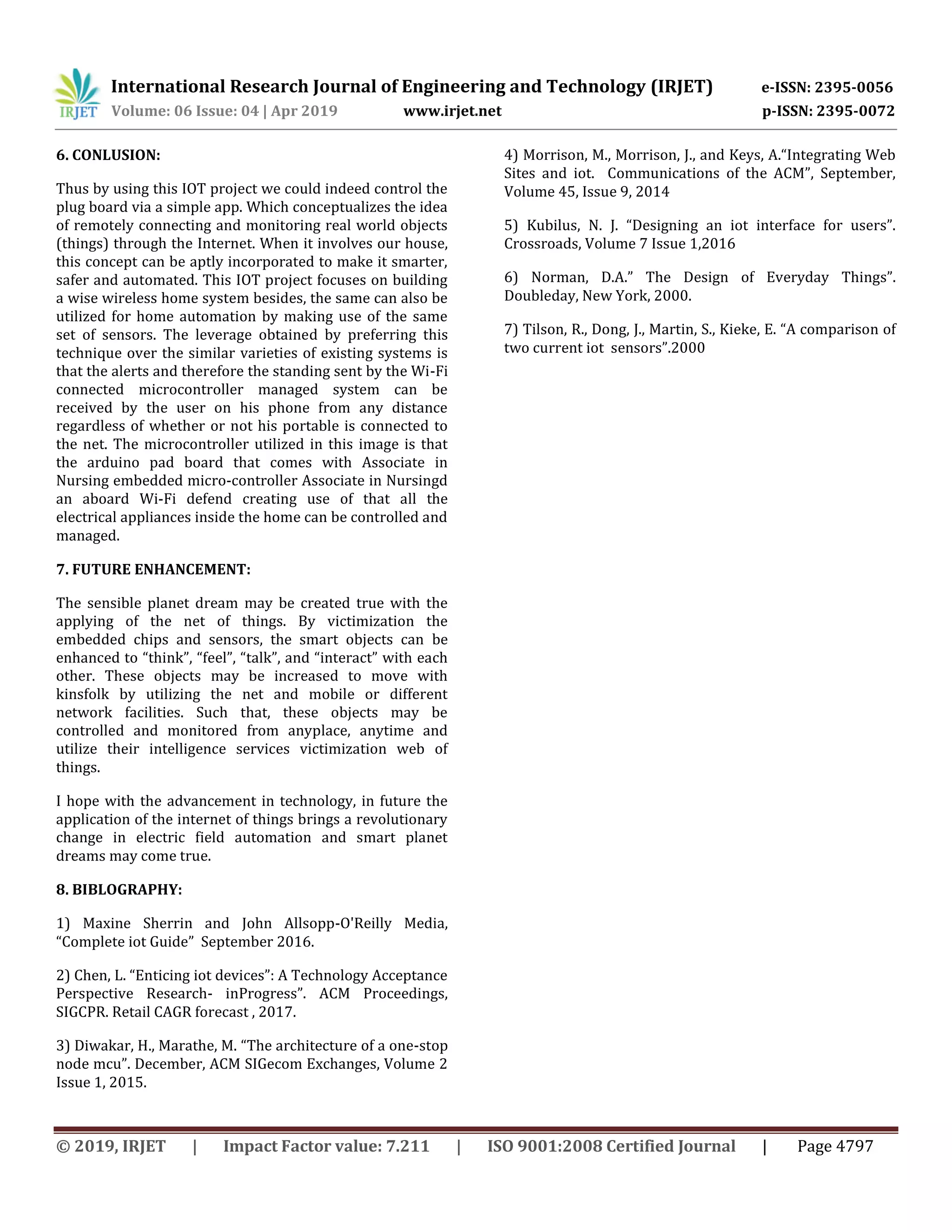 International Research Journal of Engineering and Technology (IRJET) e-ISSN: 2395-0056
Volume: 06 Issue: 04 | Apr 2019 www.irjet.net p-ISSN: 2395-0072
© 2019, IRJET | Impact Factor value: 7.211 | ISO 9001:2008 Certified Journal | Page 4797
6. CONLUSION:
Thus by using this IOT project we could indeed control the
plug board via a simple app. Which conceptualizes the idea
of remotely connecting and monitoring real world objects
(things) through the Internet. When it involves our house,
this concept can be aptly incorporated to make it smarter,
safer and automated. This IOT project focuses on building
a wise wireless home system besides, the same can also be
utilized for home automation by making use of the same
set of sensors. The leverage obtained by preferring this
technique over the similar varieties of existing systems is
that the alerts and therefore the standing sent by the Wi-Fi
connected microcontroller managed system can be
received by the user on his phone from any distance
regardless of whether or not his portable is connected to
the net. The microcontroller utilized in this image is that
the arduino pad board that comes with Associate in
Nursing embedded micro-controller Associate in Nursingd
an aboard Wi-Fi defend creating use of that all the
electrical appliances inside the home can be controlled and
managed.
7. FUTURE ENHANCEMENT:
The sensible planet dream may be created true with the
applying of the net of things. By victimization the
embedded chips and sensors, the smart objects can be
enhanced to “think”, “feel”, “talk”, and “interact” with each
other. These objects may be increased to move with
kinsfolk by utilizing the net and mobile or different
network facilities. Such that, these objects may be
controlled and monitored from anyplace, anytime and
utilize their intelligence services victimization web of
things.
I hope with the advancement in technology, in future the
application of the internet of things brings a revolutionary
change in electric field automation and smart planet
dreams may come true.
8. BIBLOGRAPHY:
1) Maxine Sherrin and John Allsopp-O'Reilly Media,
“Complete iot Guide” September 2016.
2) Chen, L. “Enticing iot devices”: A Technology Acceptance
Perspective Research- inProgress”. ACM Proceedings,
SIGCPR. Retail CAGR forecast , 2017.
3) Diwakar, H., Marathe, M. “The architecture of a one-stop
node mcu”. December, ACM SIGecom Exchanges, Volume 2
Issue 1, 2015.
4) Morrison, M., Morrison, J., and Keys, A.“Integrating Web
Sites and iot. Communications of the ACM”, September,
Volume 45, Issue 9, 2014
5) Kubilus, N. J. “Designing an iot interface for users”.
Crossroads, Volume 7 Issue 1,2016
6) Norman, D.A.” The Design of Everyday Things”.
Doubleday, New York, 2000.
7) Tilson, R., Dong, J., Martin, S., Kieke, E. “A comparison of
two current iot sensors”.2000
 