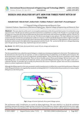International Research Journal of Engineering and Technology (IRJET) e-ISSN: 2395-0056
Volume: 06 Issue: 04 | Apr 2019 www.irjet.net p-ISSN: 2395-0072
© 2019, IRJET | Impact Factor value: 7.211 | ISO 9001:2008 Certified Journal | Page 4817
DESIGN AND ANALYSIS OF LIFT ARM FOR THREE POINT HITCH OF
TRACTOR
Subodh Patil1, Nilesh Patil2, Aniket Nale3, Vaibhav Pathare4, Amit Patil5, Prasad Rupnar6
1,2,3,4,5Imperial College of Engineering and Research, Pune
1,2Assistant Professor, Department of Mechanical Engineering, Imperial College of Engineering and Research, Pune
---------------------------------------------------------------------***----------------------------------------------------------------------
Abstract - The main objective of this work is to strengthen performance of the three point hitch system. It is achieved by using
experiment tests. The lift capacity of three point hitch mechanism is established according to ISO. The lift arm is good safe enough
for lifting of a usual plow but it may be failed when the three-point hitch works with maximum load lifting capacity. The force of
13980 N was applied on the lift arms at the rear end. The lift arm was design in catia software. The ansys software were used to
estimate the stress distribution and safety factor of lift arm .A tractor is vehiclespecificallydesignedtodeliverahightractiveeffort
at slow speeds for carrying out various agriculture operations like ploughing, rotavation etc. using implement. Liftarmsystemisa
key feature which connects the different farming equipment with the tractor. The position of the lift arm is changed depending
upon the type of crop, farming stage, implement type and soil conditions.
Key Words: ISO, ANSYS, Catia, three point hitch, tractor lift arm, design and analysis, etc
1. INTRODUCTION
The three-point hitch also called three-point linkage is a simplewayofjoininganyimplementtothetractor.Theimplementcan
be attached on to the tractor by one operator, as well as I mplement that are pulled they can be lifted up for transport. The
three-point hitch is made up of several components working together. These include the tractor's hydraulic system, lifting
arms, leveling rod, lower link and top link. There are three movable arms in Three point Linkage. The two lower arms—the
hitch lifting arms—are controlled by the hydraulic system, and provide lifting & lowering of arms. The upper center arm—
called the top link—is movable, but is usually not powered by the tractor's hydraulic system. Each arm has an attachment
device to connect implements to the hitch.
Although the lifting capacity is the main parameter used by manufacturers to define three-point hitch performance. Measures
of the lifting performance are regulated by standards including ASAE S217.12 which define the procedures for measuring the
lifting force at the hitch points.
Fig 1. Image of tractor hydraulic three point linkage system
The mechanisms under consideration are mainly for lifting applications. The main objective is to check the mechanism
feasibility, maximum lift capacity, Height and play of the lift arm, Phase difference between right and left lift arm,Leverangle,
Natural Drop ,Slow return performance. The extracted force information can be further used for optimum selection of the
 