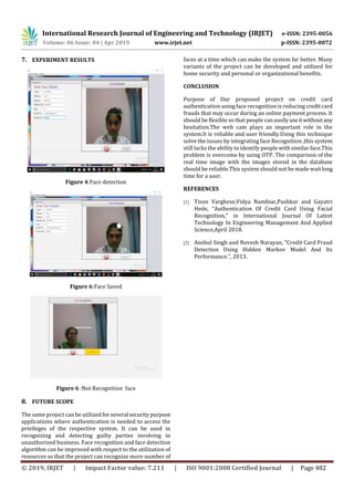 International Research Journal of Engineering and Technology (IRJET) e-ISSN: 2395-0056
Volume: 06 Issue: 04 | Apr 2019 www.irjet.net p-ISSN: 2395-0072
© 2019, IRJET | Impact Factor value: 7.211 | ISO 9001:2008 Certified Journal | Page 482
7. EXPERIMENT RESULTS
Figure 4:Face detection
Figure 6:Face Saved
Figure 6 :Not Recognition face
8. FUTURE SCOPE
The same project can be utilized forseveral securitypurpose
applications where authentication is needed to access the
privileges of the respective system. It can be used in
recognizing and detecting guilty parties involving in
unauthorized business. Face recognition and face detection
algorithm can be improved with respect to the utilization of
resources so that the project can recognize more number of
faces at a time which can make the system far better. Many
variants of the project can be developed and utilized for
home security and personal or organizational benefits.
CONCLUSION
Purpose of Our proposed project on credit card
authentication using face recognition is reducing creditcard
frauds that may occur during an online payment process. It
should be flexible so that people can easilyuseitwithoutany
hesitation.The web cam plays an important role in the
system.It is reliable and user friendly.Using this technique
solve the issues by integrating face Recognition ,this system
still lacks the ability to identify people with similar face.This
problem is overcome by using OTP. The comparison of the
real time image with the images stored in the database
should be reliable.This system should not be made waitlong
time for a user.
REFERENCES
[1] Tison Varghese,Vidya Nambiar,Pushkar and Gayatri
Hede, “Authentication Of Credit Card Using Facial
Recognition,” in International Journal Of Latest
Technology In Engineering Management And Applied
Science,April 2018.
[2] Anshul Singh and Navesh Narayan, “Credit Card Fraud
Detection Using Hidden Markov Model And Its
Performance.”, 2013.
 