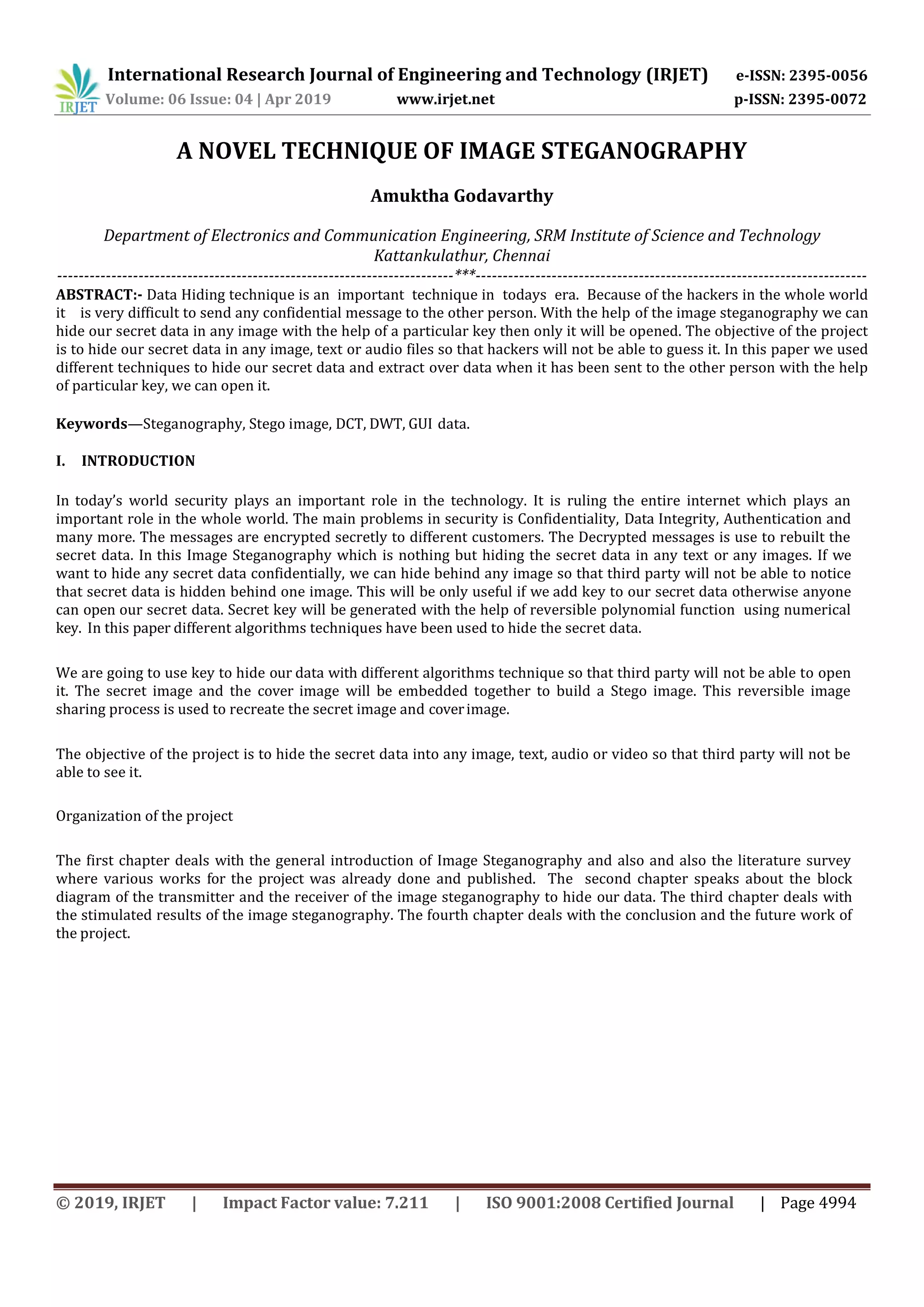 International Research Journal of Engineering and Technology (IRJET) e-ISSN: 2395-0056
Volume: 06 Issue: 04 | Apr 2019 www.irjet.net p-ISSN: 2395-0072
© 2019, IRJET | Impact Factor value: 7.211 | ISO 9001:2008 Certified Journal | Page 4994
A NOVEL TECHNIQUE OF IMAGE STEGANOGRAPHY
Amuktha Godavarthy
Department of Electronics and Communication Engineering, SRM Institute of Science and Technology
Kattankulathur, Chennai
-------------------------------------------------------------------------***------------------------------------------------------------------------
ABSTRACT:- Data Hiding technique is an important technique in todays era. Because of the hackers in the whole world
it is very difficult to send any confidential message to the other person. With the help of the image steganography we can
hide our secret data in any image with the help of a particular key then only it will be opened. The objective of the project
is to hide our secret data in any image, text or audio files so that hackers will not be able to guess it. In this paper we used
different techniques to hide our secret data and extract over data when it has been sent to the other person with the help
of particular key, we can open it.
Keywords—Steganography, Stego image, DCT, DWT, GUI data.
I. INTRODUCTION
In today’s world security plays an important role in the technology. It is ruling the entire internet which plays an
important role in the whole world. The main problems in security is Confidentiality, Data Integrity, Authentication and
many more. The messages are encrypted secretly to different customers. The Decrypted messages is use to rebuilt the
secret data. In this Image Steganography which is nothing but hiding the secret data in any text or any images. If we
want to hide any secret data confidentially, we can hide behind any image so that third party will not be able to notice
that secret data is hidden behind one image. This will be only useful if we add key to our secret data otherwise anyone
can open our secret data. Secret key will be generated with the help of reversible polynomial function using numerical
key. In this paper different algorithms techniques have been used to hide the secret data.
We are going to use key to hide our data with different algorithms technique so that third party will not be able to open
it. The secret image and the cover image will be embedded together to build a Stego image. This reversible image
sharing process is used to recreate the secret image and coverimage.
The objective of the project is to hide the secret data into any image, text, audio or video so that third party will not be
able to see it.
Organization of the project
The first chapter deals with the general introduction of Image Steganography and also and also the literature survey
where various works for the project was already done and published. The second chapter speaks about the block
diagram of the transmitter and the receiver of the image steganography to hide our data. The third chapter deals with
the stimulated results of the image steganography. The fourth chapter deals with the conclusion and the future work of
the project.
 