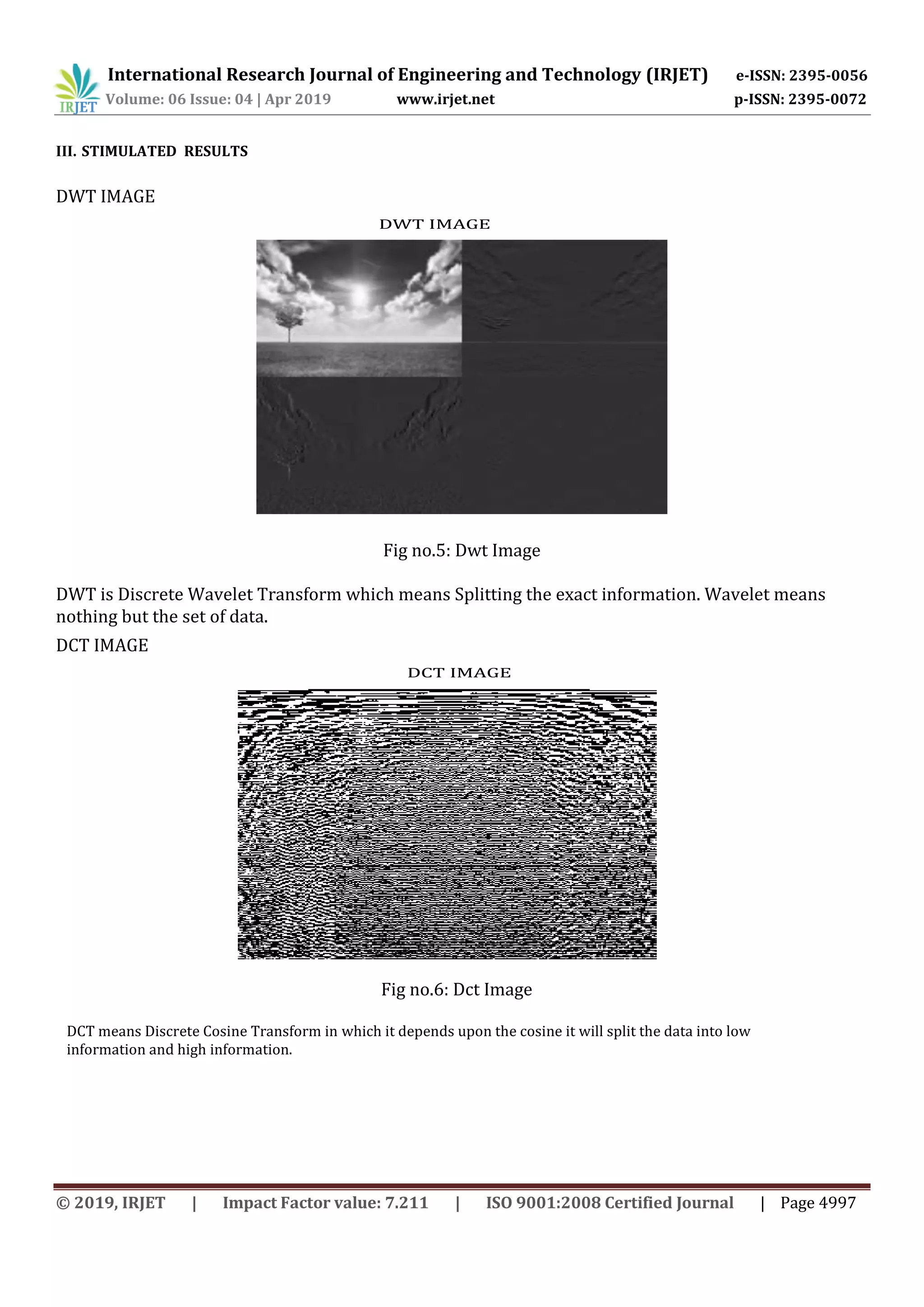 International Research Journal of Engineering and Technology (IRJET) e-ISSN: 2395-0056
Volume: 06 Issue: 04 | Apr 2019 www.irjet.net p-ISSN: 2395-0072
© 2019, IRJET | Impact Factor value: 7.211 | ISO 9001:2008 Certified Journal | Page 4997
III. STIMULATED RESULTS
DWT IMAGE
DWT IMAGE
Fig no.5: Dwt Image
DWT is Discrete Wavelet Transform which means Splitting the exact information. Wavelet means
nothing but the set of data.
DCT IMAGE
DCT IMAGE
Fig no.6: Dct Image
DCT means Discrete Cosine Transform in which it depends upon the cosine it will split the data into low
information and high information.
 