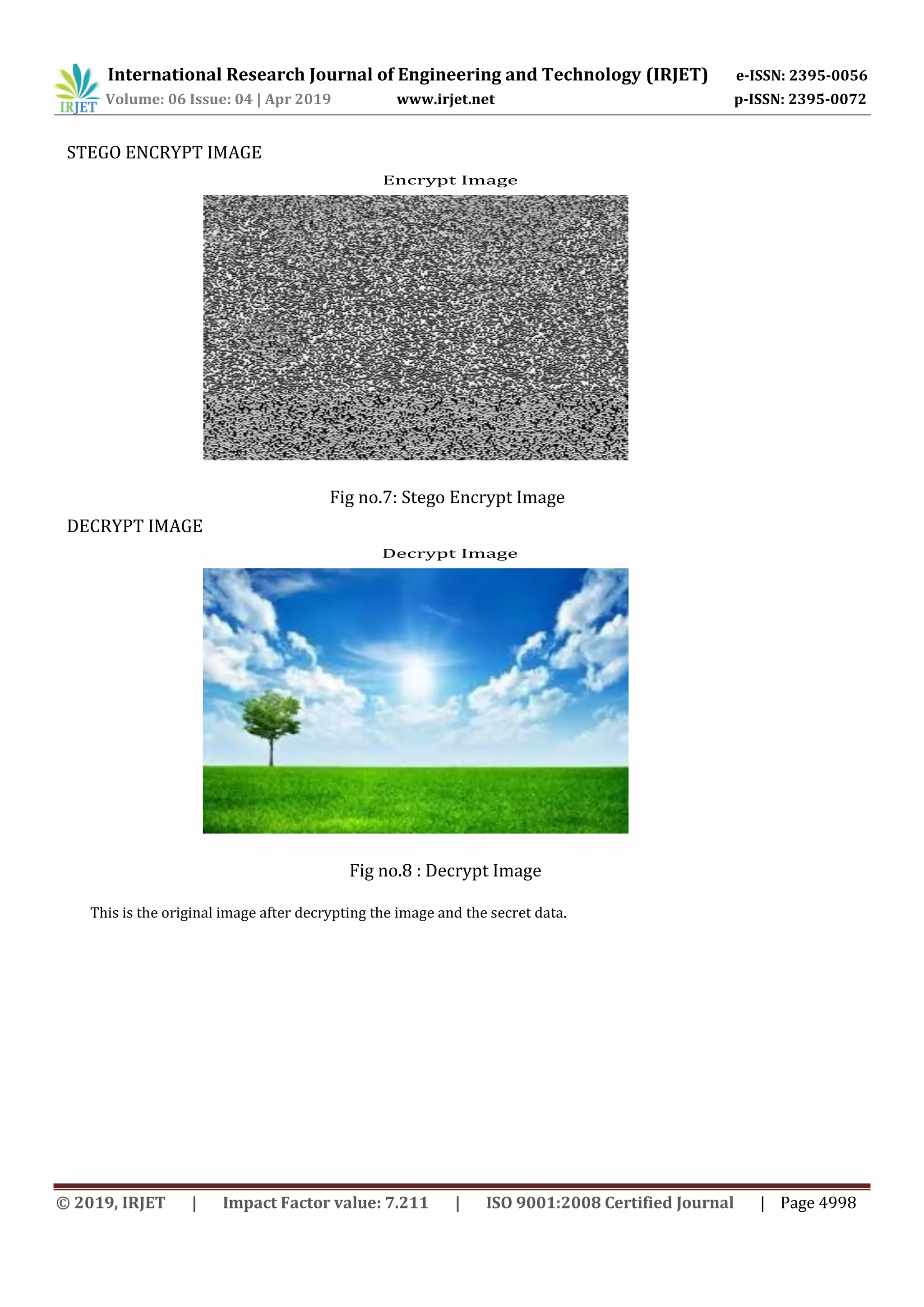 International Research Journal of Engineering and Technology (IRJET) e-ISSN: 2395-0056
Volume: 06 Issue: 04 | Apr 2019 www.irjet.net p-ISSN: 2395-0072
© 2019, IRJET | Impact Factor value: 7.211 | ISO 9001:2008 Certified Journal | Page 4998
STEGO ENCRYPT IMAGE
Encrypt Image
Fig no.7: Stego Encrypt Image
DECRYPT IMAGE
Decrypt Image
Fig no.8 : Decrypt Image
This is the original image after decrypting the image and the secret data.
 