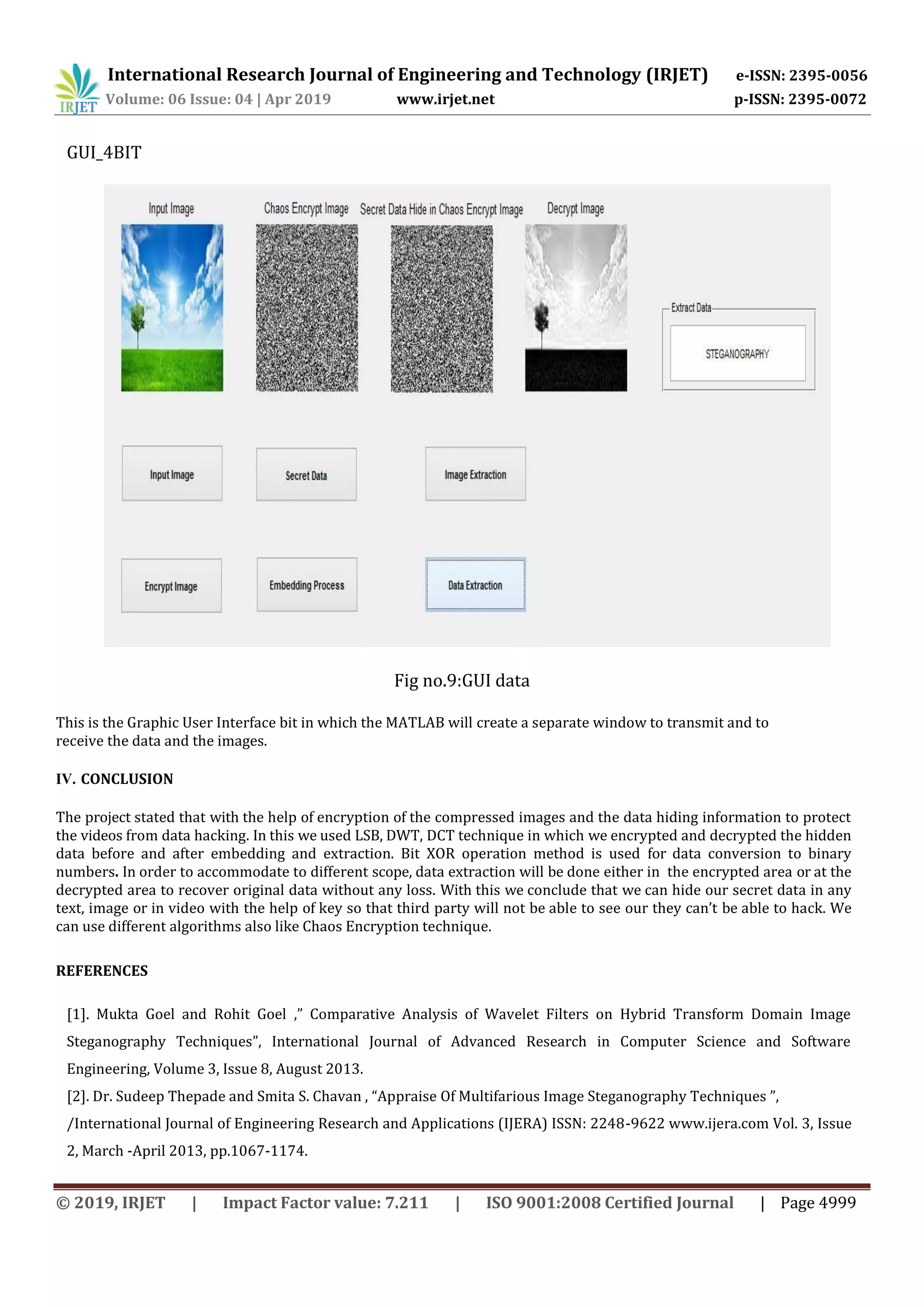 International Research Journal of Engineering and Technology (IRJET) e-ISSN: 2395-0056
Volume: 06 Issue: 04 | Apr 2019 www.irjet.net p-ISSN: 2395-0072
© 2019, IRJET | Impact Factor value: 7.211 | ISO 9001:2008 Certified Journal | Page 4999
GUI_4BIT
Fig no.9:GUI data
This is the Graphic User Interface bit in which the MATLAB will create a separate window to transmit and to
receive the data and the images.
IV. CONCLUSION
The project stated that with the help of encryption of the compressed images and the data hiding information to protect
the videos from data hacking. In this we used LSB, DWT, DCT technique in which we encrypted and decrypted the hidden
data before and after embedding and extraction. Bit XOR operation method is used for data conversion to binary
numbers. In order to accommodate to different scope, data extraction will be done either in the encrypted area or at the
decrypted area to recover original data without any loss. With this we conclude that we can hide our secret data in any
text, image or in video with the help of key so that third party will not be able to see our they can’t be able to hack. We
can use different algorithms also like Chaos Encryption technique.
REFERENCES
[1]. Mukta Goel and Rohit Goel ,” Comparative Analysis of Wavelet Filters on Hybrid Transform Domain Image
Steganography Techniques”, International Journal of Advanced Research in Computer Science and Software
Engineering, Volume 3, Issue 8, August 2013.
[2]. Dr. Sudeep Thepade and Smita S. Chavan , “Appraise Of Multifarious Image Steganography Techniques ”,
/International Journal of Engineering Research and Applications (IJERA) ISSN: 2248-9622 www.ijera.com Vol. 3, Issue
2, March -April 2013, pp.1067-1174.
 