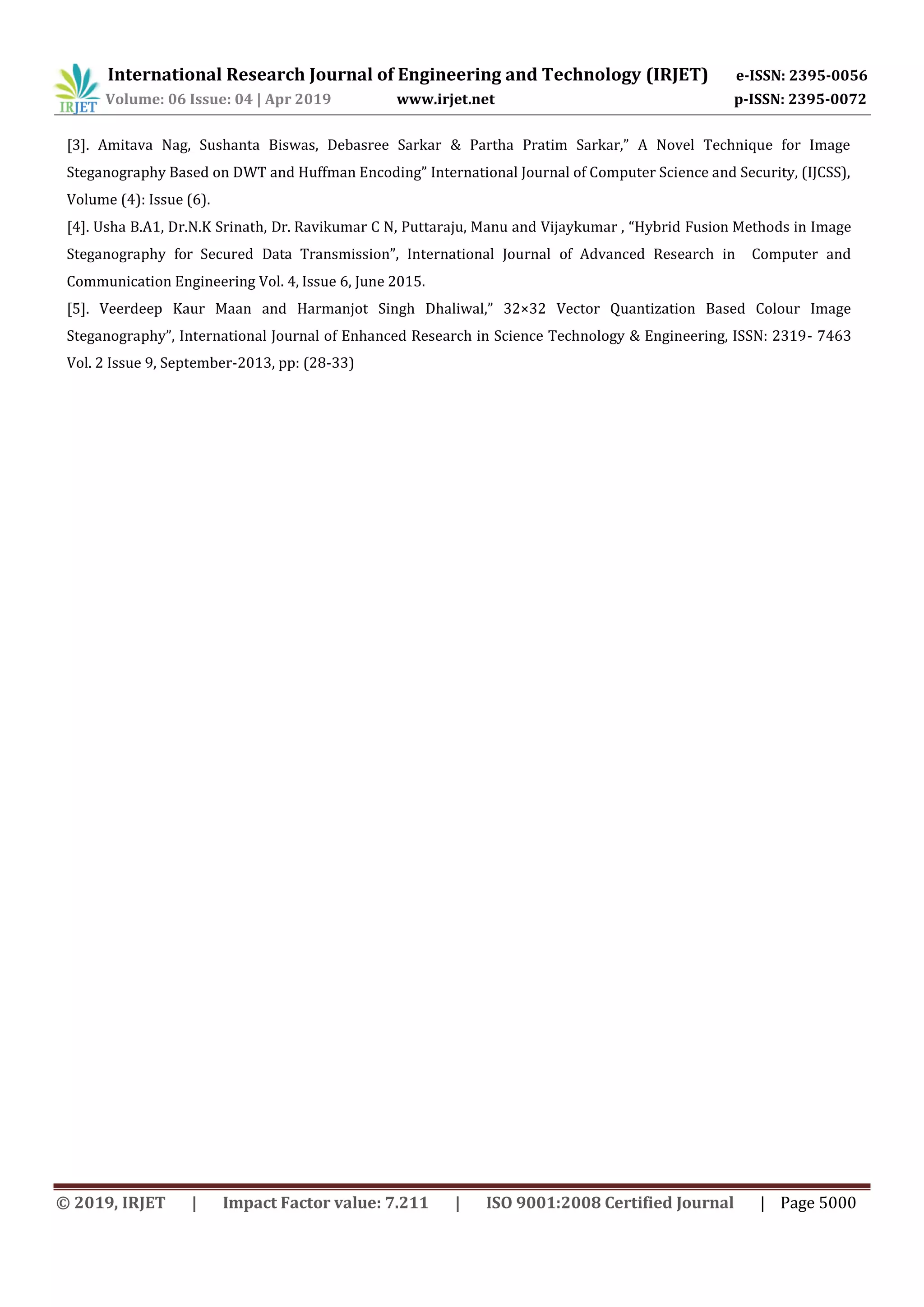 International Research Journal of Engineering and Technology (IRJET) e-ISSN: 2395-0056
Volume: 06 Issue: 04 | Apr 2019 www.irjet.net p-ISSN: 2395-0072
© 2019, IRJET | Impact Factor value: 7.211 | ISO 9001:2008 Certified Journal | Page 5000
[3]. Amitava Nag, Sushanta Biswas, Debasree Sarkar & Partha Pratim Sarkar,” A Novel Technique for Image
Steganography Based on DWT and Huffman Encoding” International Journal of Computer Science and Security, (IJCSS),
Volume (4): Issue (6).
[4]. Usha B.A1, Dr.N.K Srinath, Dr. Ravikumar C N, Puttaraju, Manu and Vijaykumar , “Hybrid Fusion Methods in Image
Steganography for Secured Data Transmission”, International Journal of Advanced Research in Computer and
Communication Engineering Vol. 4, Issue 6, June 2015.
[5]. Veerdeep Kaur Maan and Harmanjot Singh Dhaliwal,” 32×32 Vector Quantization Based Colour Image
Steganography”, International Journal of Enhanced Research in Science Technology & Engineering, ISSN: 2319- 7463
Vol. 2 Issue 9, September-2013, pp: (28-33)
 