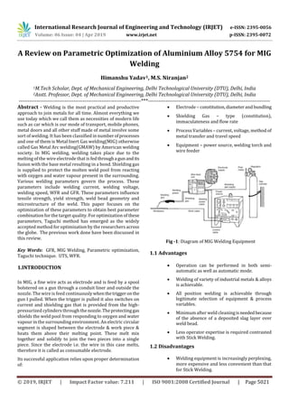 International Research Journal of Engineering and Technology (IRJET) e-ISSN: 2395-0056
Volume: 06 Issue: 04 | Apr 2019 www.irjet.net p-ISSN: 2395-0072
© 2019, IRJET | Impact Factor value: 7.211 | ISO 9001:2008 Certified Journal | Page 5021
A Review on Parametric Optimization of Aluminium Alloy 5754 for MIG
Welding
Himanshu Yadav1, M.S. Niranjan2
1M.Tech Scholar, Dept. of Mechanical Engineering, Delhi Technological University (DTU), Delhi, India
2Asstt. Professor, Dept. of Mechanical Engineering, Delhi Technological University (DTU), Delhi, India
---------------------------------------------------------------------***---------------------------------------------------------------------
Abstract - Welding is the most practical and productive
approach to join metals for all time. Almost everything we
use today which we call them as necessities of modern life
such as car which is our mode of transport, mobile phones,
metal doors and all other stuff made of metal involve some
sort of welding. It has been classified in numberofprocesses
and one of them is Metal Inert Gas welding(MIG) otherwise
called Gas Metal Arc welding(GMAW) by American welding
society. In MIG welding, welding takes place due to the
melting of the wire electrode that is fedthrougha gunandits
fusion with the base metal resulting in a bond. Shielding gas
is supplied to protect the molten weld pool from reacting
with oxygen and water vapour present in the surrounding.
Various welding parameters govern the process. These
parameters include welding current, welding voltage,
welding speed, WFR and GFR. These parameters influence
tensile strength, yield strength, weld bead geometry and
microstructure of the weld. This paper focuses on the
optimization of these parameters to obtain best parameter
combination for the target quality. For optimization of these
parameters, Taguchi method has emerged as the widely
accepted method for optimization by the researchers across
the globe. The previous work done have been discussed in
this review.
Key Words: GFR, MIG Welding, Parametric optimization,
Taguchi technique. UTS, WFR.
1.INTRODUCTION
In MIG, a fine wire acts as electrode and is feed by a spool
bolstered on a gun through a conduit liner and outside the
nozzle. The wire is feed continuouslywhenthetriggeron the
gun I pulled. When the trigger is pulled it also switches on
current and shielding gas that is provided from the high-
pressurized cylinders through the nozzle.Theprotectinggas
shields the weld pool from responding to oxygen and water
vapour in the surrounding environment. An electric circular
segment is shaped between the electrode & work piece &
heats them above their melting point. These melt mix
together and solidify to join the two pieces into a single
piece. Since the electrode i.e. the wire in this case melts,
therefore it is called as consumable electrode.
Its successful application relies upon proper determination
of:
 Electrode – constitution,diameterandbundling
 Shielding Gas – type (constitution),
immaculateness and flow rate
 Process Variables – current, voltage, method of
metal transfer and travel speed
 Equipment – power source, welding torch and
wire feeder
Fig -1: Diagram of MIG Welding Equipment
1.1 Advantages
 Operation can be performed in both semi-
automatic as well as automatic mode.
 Welding of variety of industrial metals & alloys
is achievable.
 All position welding is achievable through
legitimate selection of equipment & process
variables.
 Minimumafter weld cleaningisneededbecause
of the absence of a deposited slag layer over
weld bead.
 Less operator expertise is required contrasted
with Stick Welding.
1.2 Disadvantages
 Welding equipment is increasingly perplexing,
more expensive and less convenient than that
for Stick Welding.
 