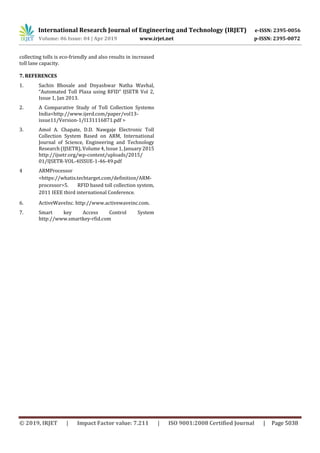 International Research Journal of Engineering and Technology (IRJET) e-ISSN: 2395-0056
Volume: 06 Issue: 04 | Apr 2019 www.irjet.net p-ISSN: 2395-0072
© 2019, IRJET | Impact Factor value: 7.211 | ISO 9001:2008 Certified Journal | Page 5038
collecting tolls is eco-friendly and also results in increased
toll lane capacity.
7. REFERENCES
1. Sachin Bhosale and Dnyashwar Natha Wavhal,
“Automated Toll Plaza using RFID” IJSETR Vol 2,
Issue 1, Jan 2013.
2. A Comparative Study of Toll Collection Systems
India<http://www.ijerd.com/paper/vol13-
issue11/Version-1/I131116871.pdf >
3. Amol A. Chapate, D.D. Nawgaje Electronic Toll
Collection System Based on ARM, International
Journal of Science, Engineering and Technology
Research (IJSETR), Volume 4, Issue 1, January 2015
http://ijsetr.org/wp-content/uploads/2015/
01/IJSETR-VOL-4ISSUE-1-46-49.pdf
4 ARMProcessor
<https://whatis.techtarget.com/definition/ARM-
processor>5. RFID based toll collection system,
2011 IEEE third international Conference.
6. ActiveWaveInc. http://www.activewaveinc.com.
7. Smart key Access Control System
http://www.smartkey-rfid.com
 