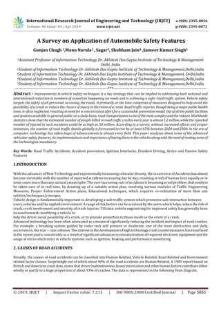 International Research Journal of Engineering and Technology (IRJET) e-ISSN: 2395-0056
Volume: 06 Issue: 04 | Apr 2019 www.irjet.net p-ISSN: 2395-0072
A Survey on Application of Automobile Safety Features
Gunjan Chugh1,Manu Narula2 , Sagar3, Shubham Jain4 ,Sameer Kumar Singh5
1Assistant Professor of Information Technology Dr. Akhilesh Das Gupta Institute of Technology & Management
Delhi, India
2Student of Information Technology Dr. Akhilesh Das Gupta Institute of Technology & Management,Delhi,India
3Student of Information Technology Dr. Akhilesh Das Gupta Institute of Technology & Management, Delhi,India
4Student of Information Technology Dr. Akhilesh Das Gupta Institute of Technology & Management,Delhi,India
5Student of Information Technology Dr. Akhilesh Das Gupta Institute of Technology & Management,Delhi,India
---------------------------------------------------------------------***---------------------------------------------------------------------
Abstract - Improvements in vehicle safety techniques is a key strategy that can be implied in addressing both national and
international reduction in numbers of casualties happening on roads and in achieving a safer road traffic system. Vehicle safety
targets the safety of all personnel accessing the roads. It primarily at the time comprises of measures designed to help avoid the
possibility of a crash or reduce the chance of injury in the event of a crash. Road traffic injuries,thoughbeingamajorpublichealth
issue, is often neglected, resulting in need for a concentrated effortforasustainablepreventionmodel. Outofallthepublicfacilities
and systems available to general public on a daily basis, road transportation isoneofthe mostcomplexandtheriskiest.Worldwide
statistics show that the estimated number of people killed in road trafficcrasheseveryyearisalmost1.2million, while thereported
number of injured in such accidents could be as high as 50 million. According to a survey, without increased efforts and proper
initiatives, the number of road traffic deaths globally is forecasted to rise by at least 65% between 2020 and 2030. In the era of
computer, technology has taken leaps of advancements in almost every field. This paper analyzes about some of the advanced
vehicular safety features, its implementations and importanceofhavingthem inthevehiclesalong withthe needofmakingsomeof
the technologies mandatory.
Key Words: Road Traffic Accidents, Accident prevention, Ignition Interlocks, Drunken Driving, Active and Passive Safety
Features
1.INTRODUCTION
With the advances of New Technology and exponentially increasing vehicular density, the occurrence of Accidents hasalmost
become inevitable with the number of reported accidents increasing day by day, resulting in toll of human lives equally or in
some cases more than any natural catastrophe. The ever increasing rate of accidents is becoming a real problem, thatneedsto
be taken care of in real-time, by drawing up of a suitable action plan, involving various modules of Traffic Engineering
Measures, Proper Enforcement Action plans, Educational techniques, which requires co-ordination of more than one
entities/techniques/concepts.
Vehicle design is fundamentally important to developing a safe traffic system which promotes safe interaction between
users, vehicles and the asphalt environment. A range of risk factors can be accessed by the users whichhelpsreduce therisk of
crash, crash involvement and severity of crash injuries. Till date, vehicle engineering for improved safety has generally been
focused towards modifying a vehicle to
help the driver avoid possibility of a crash, or to provide protection to those inside in the event of a crash.
Advanced technology has been often advocated as a means of significantly reducing the incident and impact of road crashes.
For example, a breaking system guided by radar tech will prevent or moderate, one of the most destructive and daily
occurrences, the rear – ram collision.Theinterestinthedevelopmentofhightechnologycrashcountermeasureshasresurfaced
in the recent years; conceivably as a result of significant advances in miniaturization of required electronic equipmentandthe
usage of micro-electronics in vehicle systems such as ignition, braking and performance monitoring.
2. CAUSES OF ROAD ACCIDENTS
Broadly, the causes of road accidents can be classified into Human Related, Vehicle Related, Road Related and Environment
related factor classes. Surprisingly out of which about 90% of the road accidents are Human Related. A 1985 report based on
British and American crash data, states that driver inattentiveness,heavyintoxicationandotherhumanfactorscontributeeither
wholly or partly to a huge proportion of about 93% of crashes. The data is represented in the following Venn diagram.
© 2019, IRJET | Impact Factor value: 7.211 | ISO 9001:2008 Certified Journal | Page 5055
 