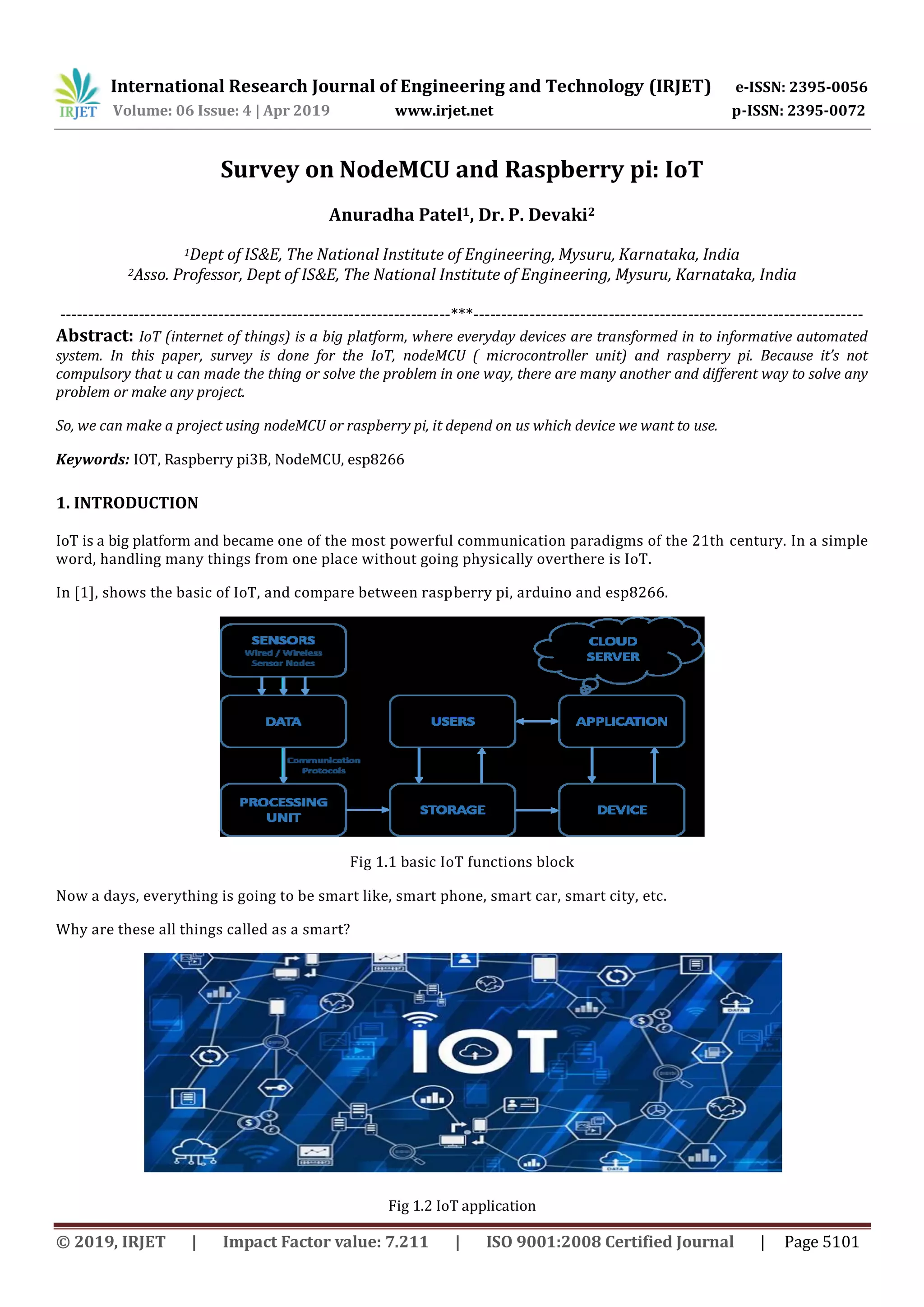 International Research Journal of Engineering and Technology (IRJET) e-ISSN: 2395-0056
Volume: 06 Issue: 4 | Apr 2019 www.irjet.net p-ISSN: 2395-0072
© 2019, IRJET | Impact Factor value: 7.211 | ISO 9001:2008 Certified Journal | Page 5101
Survey on NodeMCU and Raspberry pi: IoT
Anuradha Patel1, Dr. P. Devaki2
1Dept of IS&E, The National Institute of Engineering, Mysuru, Karnataka, India
2Asso. Professor, Dept of IS&E, The National Institute of Engineering, Mysuru, Karnataka, India
---------------------------------------------------------------------***---------------------------------------------------------------------
Abstract: IoT (internet of things) is a big platform, where everyday devices are transformed in to informative automated
system. In this paper, survey is done for the IoT, nodeMCU ( microcontroller unit) and raspberry pi. Because it’s not
compulsory that u can made the thing or solve the problem in one way, there are many another and different way to solve any
problem or make any project.
So, we can make a project using nodeMCU or raspberry pi, it depend on us which device we want to use.
Keywords: IOT, Raspberry pi3B, NodeMCU, esp8266
1. INTRODUCTION
IoT is a big platform and became one of the most powerful communication paradigms of the 21th century. In a simple
word, handling many things from one place without going physically overthere is IoT.
In [1], shows the basic of IoT, and compare between raspberry pi, arduino and esp8266.
Fig 1.1 basic IoT functions block
Now a days, everything is going to be smart like, smart phone, smart car, smart city, etc.
Why are these all things called as a smart?
Fig 1.2 IoT application
 