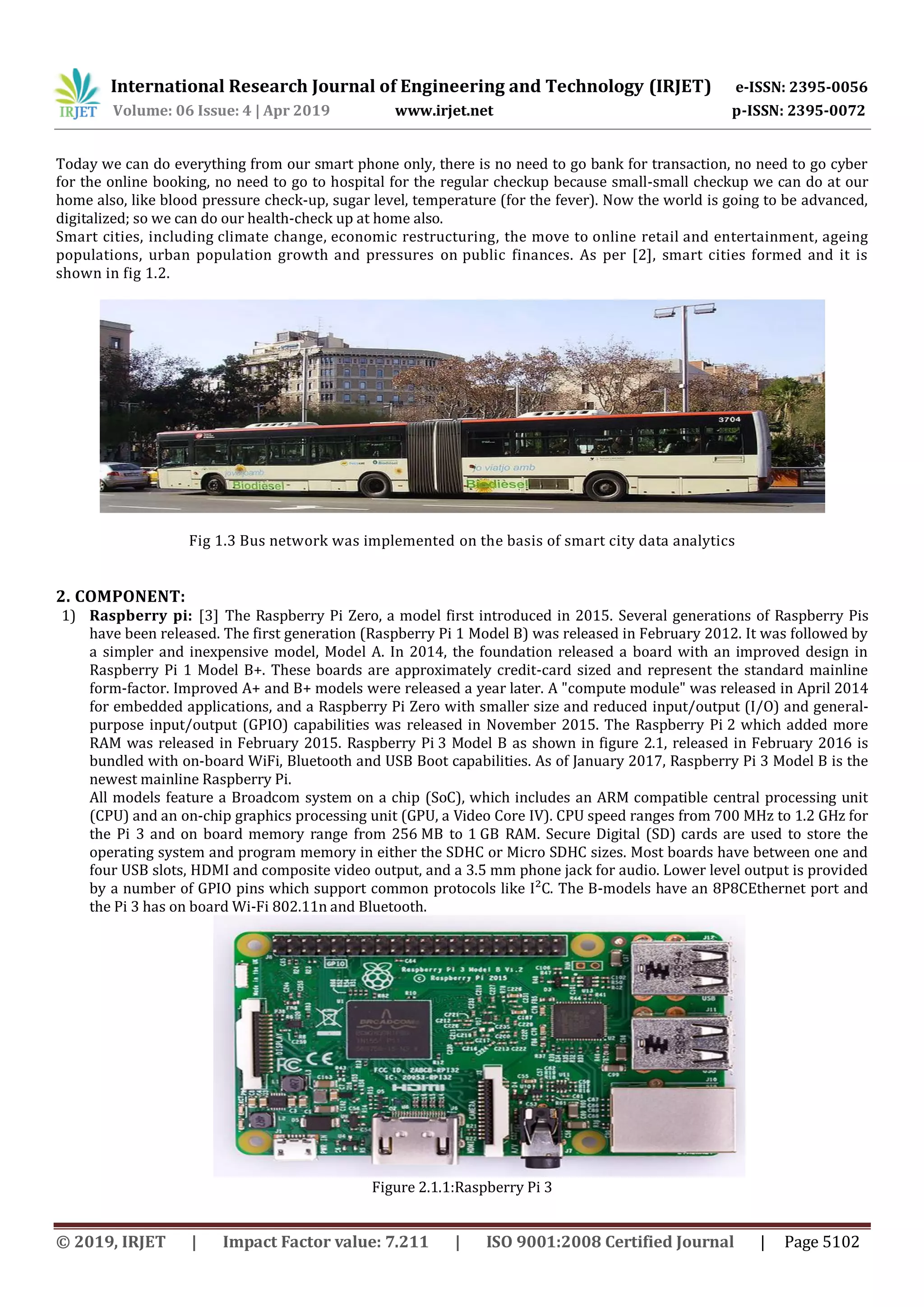 International Research Journal of Engineering and Technology (IRJET) e-ISSN: 2395-0056
Volume: 06 Issue: 4 | Apr 2019 www.irjet.net p-ISSN: 2395-0072
© 2019, IRJET | Impact Factor value: 7.211 | ISO 9001:2008 Certified Journal | Page 5102
Today we can do everything from our smart phone only, there is no need to go bank for transaction, no need to go cyber
for the online booking, no need to go to hospital for the regular checkup because small-small checkup we can do at our
home also, like blood pressure check-up, sugar level, temperature (for the fever). Now the world is going to be advanced,
digitalized; so we can do our health-check up at home also.
Smart cities, including climate change, economic restructuring, the move to online retail and entertainment, ageing
populations, urban population growth and pressures on public finances. As per [2], smart cities formed and it is
shown in fig 1.2.
Fig 1.3 Bus network was implemented on the basis of smart city data analytics
2. COMPONENT:
1) Raspberry pi: [3] The Raspberry Pi Zero, a model first introduced in 2015. Several generations of Raspberry Pis
have been released. The first generation (Raspberry Pi 1 Model B) was released in February 2012. It was followed by
a simpler and inexpensive model, Model A. In 2014, the foundation released a board with an improved design in
Raspberry Pi 1 Model B+. These boards are approximately credit-card sized and represent the standard mainline
form-factor. Improved A+ and B+ models were released a year later. A "compute module" was released in April 2014
for embedded applications, and a Raspberry Pi Zero with smaller size and reduced input/output (I/O) and general-
purpose input/output (GPIO) capabilities was released in November 2015. The Raspberry Pi 2 which added more
RAM was released in February 2015. Raspberry Pi 3 Model B as shown in figure 2.1, released in February 2016 is
bundled with on-board WiFi, Bluetooth and USB Boot capabilities. As of January 2017, Raspberry Pi 3 Model B is the
newest mainline Raspberry Pi.
All models feature a Broadcom system on a chip (SoC), which includes an ARM compatible central processing unit
(CPU) and an on-chip graphics processing unit (GPU, a Video Core IV). CPU speed ranges from 700 MHz to 1.2 GHz for
the Pi 3 and on board memory range from 256 MB to 1 GB RAM. Secure Digital (SD) cards are used to store the
operating system and program memory in either the SDHC or Micro SDHC sizes. Most boards have between one and
four USB slots, HDMI and composite video output, and a 3.5 mm phone jack for audio. Lower level output is provided
by a number of GPIO pins which support common protocols like I²C. The B-models have an 8P8CEthernet port and
the Pi 3 has on board Wi-Fi 802.11n and Bluetooth.
Figure 2.1.1:Raspberry Pi 3
 