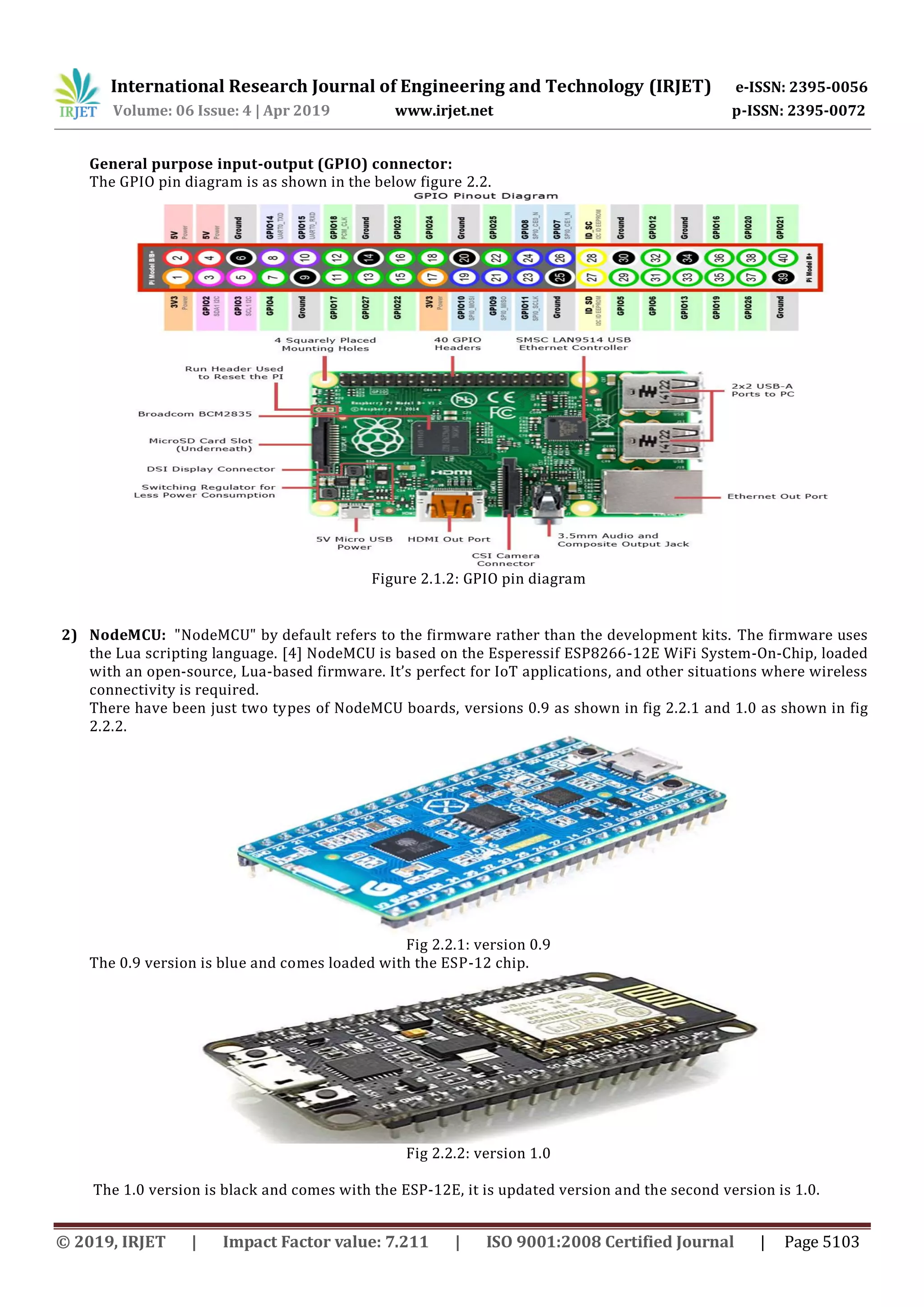 International Research Journal of Engineering and Technology (IRJET) e-ISSN: 2395-0056
Volume: 06 Issue: 4 | Apr 2019 www.irjet.net p-ISSN: 2395-0072
© 2019, IRJET | Impact Factor value: 7.211 | ISO 9001:2008 Certified Journal | Page 5103
General purpose input-output (GPIO) connector:
The GPIO pin diagram is as shown in the below figure 2.2.
Figure 2.1.2: GPIO pin diagram
2) NodeMCU: "NodeMCU" by default refers to the firmware rather than the development kits. The firmware uses
the Lua scripting language. [4] NodeMCU is based on the Esperessif ESP8266-12E WiFi System-On-Chip, loaded
with an open-source, Lua-based firmware. It’s perfect for IoT applications, and other situations where wireless
connectivity is required.
There have been just two types of NodeMCU boards, versions 0.9 as shown in fig 2.2.1 and 1.0 as shown in fig
2.2.2.
Fig 2.2.1: version 0.9
The 0.9 version is blue and comes loaded with the ESP-12 chip.
Fig 2.2.2: version 1.0
The 1.0 version is black and comes with the ESP-12E, it is updated version and the second version is 1.0.
 